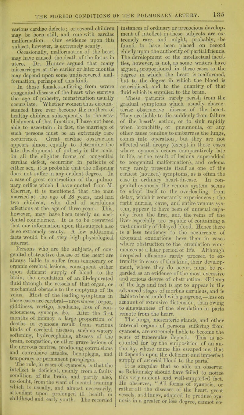 various cardiac defects ; or several children may bo born still, and one with cardiac malformation. Om- evidence upon this subject, however, is extremely scanty. Occasionally, malformation of the heart may have caused the death of tlie foetus in utero. Dr. Hunter argued that many miscai'riages at the eaa-lier or later months may depend upon some undiscovered mal- formation, perhaps of this kind. In those females suffering fi'om severe congenital disease of the heai't who survive the age of puberty, menstruation usually occui-s late. Whether women thus circum- stanced have ever become the mothers of healthy children subsequently to the esta- bhshment of that function, I have not been able to ascertam : in fact, the marriage of such persons must be an extremely rare oociu'rence. Great cardiac obstruction appears almost equally to determine the late development of puberty ui the male. In all the slighter forms of congenital cai'diac defect, occurring in patients of either sex, it is probable that the offspring does not suffer in any evident degree. In a case of great contraction of the ptdmo- nary orifice which I have quoted from M. Cherrier, it is mentioned that the man married at the age of 28 years, and had two cliildi'cn, who died of scrofidous affections at the age of three years. This, liowever, may have been merely an acci- dental coincidence. It is to be regretted that om' information upon this subject also is so extremely scanty. A few additional facts woidd be of veiy high physiological interest. Persons who are the subjects, of con- genital obstructive disease of the heart are always hable to suffer from temporary or organic cerebral lesions, consequent either upon deficient supply of blood to the brain, the circulation of an ill-depurated fluid through the vessels of that organ, or mechanical obstacle to the emptying of its veins. Most of the leading symptoms in these cases are cerebral—di-owszuess,torpor, giddiness, vertigo, headache, loss of con- sciousness, syncope, &c. After the first months of infancy a largo proportion of deaths in cyanosis result Irom various kinds of cerebral disease; such as wateiy softening, hydrocephalus, abscess of the brain, congestion, or other grave lesions of the nervous centres, producing convulsions and convulsive attacks, hemiplegia, and temporary or permanent paraplegia. Tlie ride, in cases of cyanosis, is tliat tlio intellect is deficient, mainly from a faulty condition of tlie brain, and partly also, no doubt, from the want of mental training wbicli is usually, and almost necessarily, attendant upon prolonged ill lualili m childhood and early }outh. The i-ecordtd instances of orduiary or precocious develop- ment of intellect in these subjects are ex- tremely rare, and might, probably, be foimd to have been placed on record chiefly upon the authority of pai-tial friends. The development of the mtellectual facul- ties, however, is not, as some writers have argued, proportioned in these cases to the degree in which the heart is malformed, but to the degree iii which the blood is arterialised, and to the quantity of that fluid which is supphed to the brain. These patients rarely perish I'rom the gradual symptoms which usually charac- terise obstructive disease of the heart. They are liable to die suddenly from failure of the heart's action, or to sink rapidly when bronchitis, or pneumonia, or any other cause tending to emban-ass the lungs, comes into operation; but they are not affected with dropsy (except in tliose cases where cyanosis occurs comparatively late in life, as the result of lesions superadded to congenital malformation), and ojdema very rarely presents itself as one of the earliest (noticed) symptoms, as is often tlie case in orchnaiy heart-disease. In con- genital cyanosis, the venous system seems to adapt itself to the overloading, from delay, which it constantly experiences ; the right avu'iele, cavai, and entire venous sys- tem, appear to have been of unusual capa- city from the first, and the veins of the hver especially are capable of containing a vast quantity of delayed blood. Hence there is a' less tendency to the occm'rence of dropsical exudations here than in cases where obstruction to the cu-culation com- mences at a later period of hfe. Although dropsical effusions rarely proceed to ex- tremity in cases of tliis kind, their develop- ment, where they do occiu', must be re- garded as an evidence of the most excessive and serious degree of obstruction. QEdema of the legs and feet is apt to appear m the advanced stages of morbus cseruleus, and is liable to be attended with gangrene,—less on account of extensive distension, than owing to sluggishness of tbe circulation in parts remote from the heart. The lungs, mesenteric glands, and other internal organs of persons sufl'ering from cyanosis, arc extremely liable to become the seats of tubercidar deposit. This is ac- counted for by the supposition of an au- thority, whose name has escaped me, that it depends upon the deficient and unperfect supply of arterial blood to the part.s. It is singular tliat so able an observer as Kokitansky should have failed to notice this veiy ancient and well-supported fact. He observes,  All fomis of cyanosis, or rather ;i 11 the diseases of the heart, great vessels, ai.d lungs, adui)lod to produce cya- nosis in a greater or less degree, cannot co-