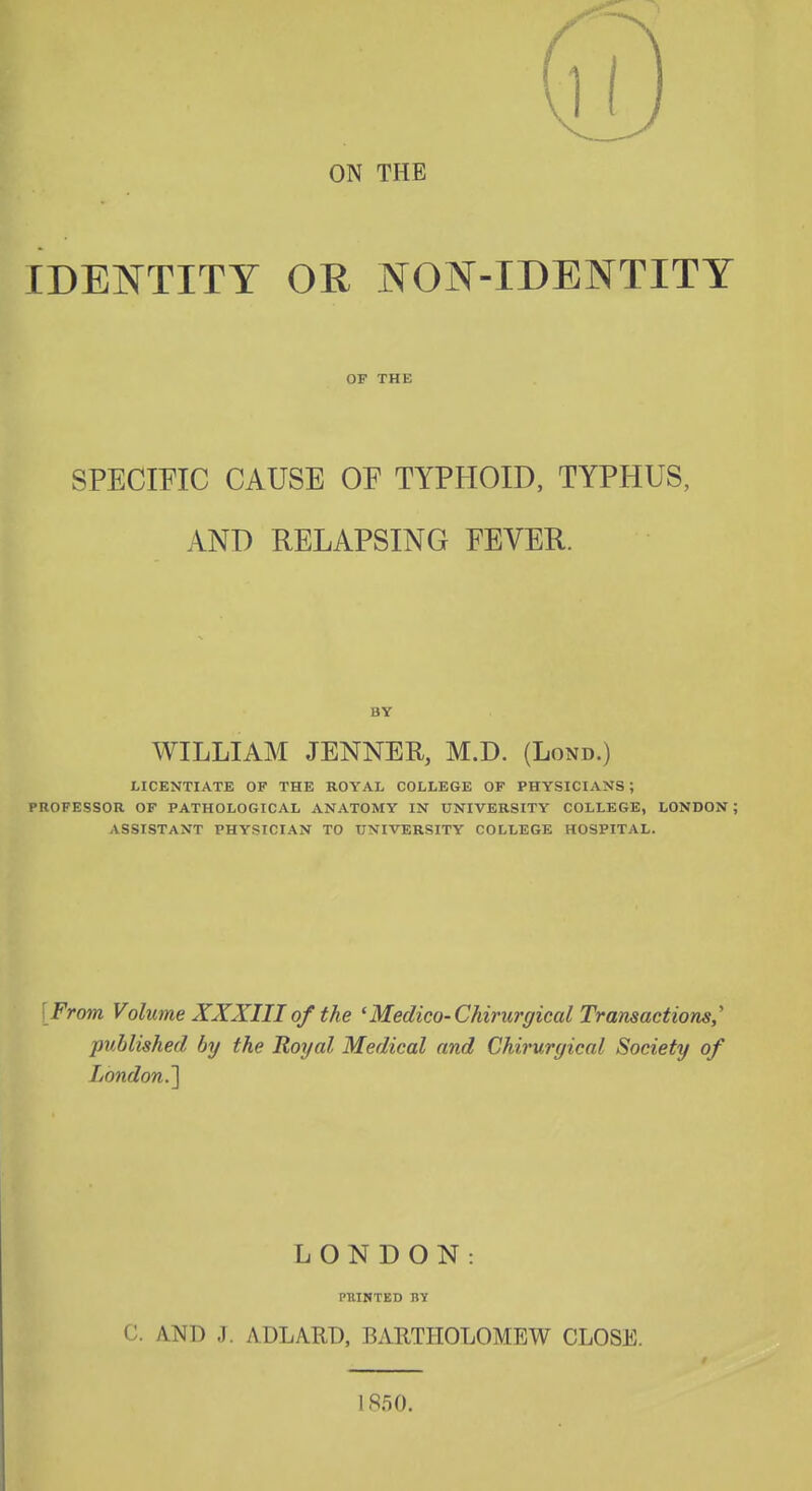 ON THE IDENTITY OR NON-IDENTITY OF THE SPECmC CAUSE OE TYPHOID, TYPHUS, AND RELAPSING EEVER. BY WILLIAM JENNER, M.D. (Lond.) LICENTIATE OF THE ROYAL COLLEGE OF PHYSICIANS; PROFESSOR OF PATHOLOGICAL ANATOMY IN UNIVERSITY COLLEGE, LONDON ; ASSISTANT PHYSICIAN TO UNIVERSITY COLLEGE HOSPITAL. [From Volume XXXIII of the 'Medico-Chirurgical Transactions,'' published by the Royal Medical and Chirurgical Society of London.'] LONDON: PTIINTED BY C. AND J. ADLARD, BARTHOLOMEW CLOSE. 1850.