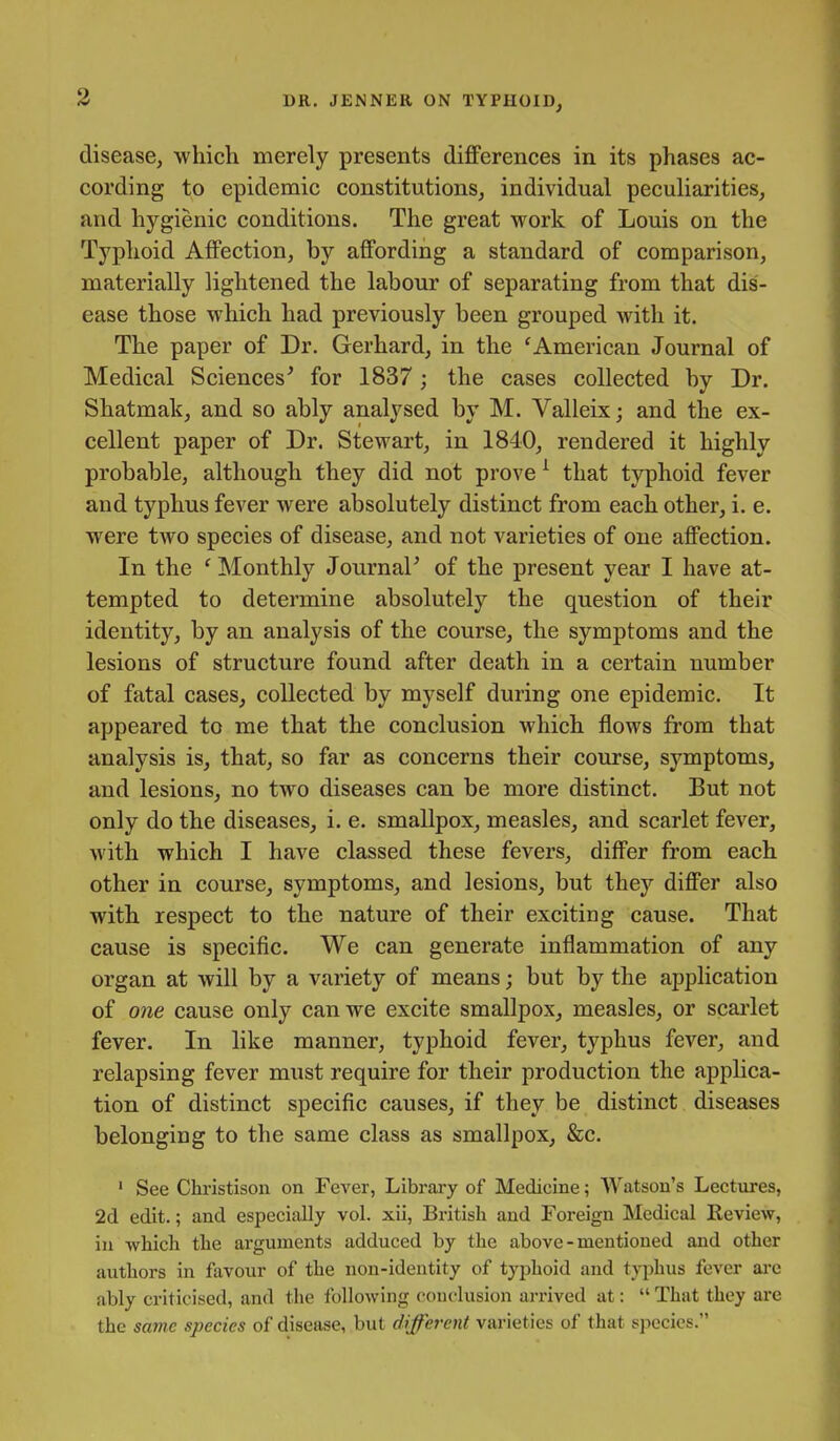 disease, which merely presents differences in its phases ac- cording to epidemic constitutions, individual peculiarities, and hygienic conditions. The great work of Louis on the Typhoid Affection, by affording a standard of comparison, materially lightened the labour of separating from that dis- ease those which had previously been grouped with it. The paper of Dr. Gerhard, in the 'American Journal of Medical Sciences' for 1837; the cases collected by Dr. Shatmak, and so ably analysed by M. Valleix; and the ex- cellent paper of Dr. Stewart, in 1840, rendered it highly probable, although they did not prove ^ that typhoid fever and typhus fever were absolutely distinct from each other, i. e. were two species of disease, and not varieties of one affection. In the ' Monthly Journal' of the present year I have at- tempted to determine absolutely the question of their identity, by an analysis of the course, the symptoms and the lesions of structure found after death in a certain number of fatal cases, collected by myself during one epidemic. It appeared to me that the conclusion which flows from that analysis is, that, so far as concerns their course, symptoms, and lesions, no two diseases can be more distinct. But not only do the diseases, i. e. smallpox, measles, and scarlet fever, with which I have classed these fevers, differ from each other in course, symptoms, and lesions, but they differ also with respect to the nature of their exciting cause. That cause is specific. We can generate inflammation of any organ at will by a variety of means; but by the application of one cause only can we excite smallpox, measles, or scarlet fever. In like manner, typhoid fever, typhus fever, and relapsing fever must require for their production the applica- tion of distinct specific causes, if they be distinct diseases belonging to the same class as smallpox, &c. ' See Christison on Fever, Library of Medicine; Watson's Lectures, 2d edit.; and especially vol. xii, British and Foreign Medical Keview, in which the arguments adduced by the above-mentioned and other authors in favour of the non-identity of typhoid and typhus fever ai-e ably criticised, and the following conclusion arrived at:  That they are the same species of disease, but different varieties of that species.