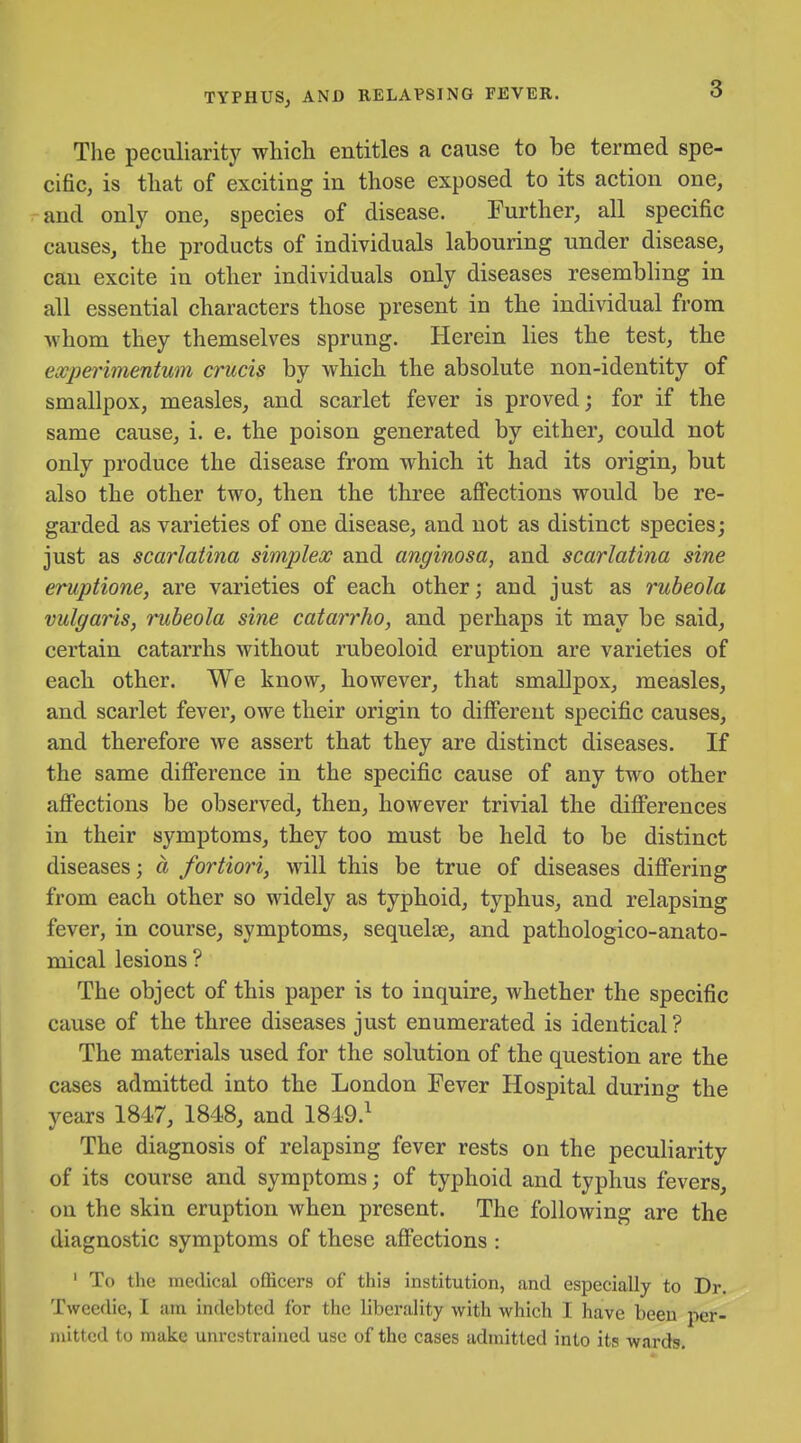 Tlie peculiarity which entitles a cause to be termed spe- cific, is that of exciting in those exposed to its action one, and only one, species of disease. Further, all specific causes, the products of individuals labouring under disease, can excite in other individuals only diseases resembling in all essential characters those present in the individual from •whom they themselves sprung. Herein lies the test, the experimentum crucis by which the absolute non-identity of smallpox, measles, and scarlet fever is proved; for if the same cause, i. e. the poison generated by either, could not only produce the disease from which it had its origin, but also the other two, then the three affections would be re- garded as varieties of one disease, and not as distinct species; just as scarlatina simplex and anginosa, and scarlatina sine eruptione, are varieties of each other; and just as rubeola vulgaris, rubeola sine catarrho, and perhaps it may be said, certain catarrhs without rubeoloid eruption are varieties of each other. We know, however, that smallpox, measles, and scarlet fever, owe their origin to different specific causes, and therefore we assert that they are distinct diseases. If the same difference in the specific cause of any two other affections be observed, then, however trivial the differences in their symptoms, they too must be held to be distinct diseases; a fortiori, will this be true of diseases differing from each other so widely as typhoid, typhus, and relapsing fever, in course, symptoms, sequelse, and pathologico-anato- mical lesions ? The object of this paper is to inquire, whether the specific cause of the three diseases just enumerated is identical ? The materials used for the solution of the question are the cases admitted into the London Fever Hospital during the years 1847, 1848, and 1849.^ The diagnosis of relapsing fever rests on the peculiarity of its course and symptoms; of typhoid and typhus fevers, on the skin eruption when present. The following are the diagnostic symptoms of these affections : ' To the medical officers of this institution, and especially to Dr. Tweedie, I am indebted for the liberality with which I have been per- mitted to make unrestrained use of the cases admitted into its wards.