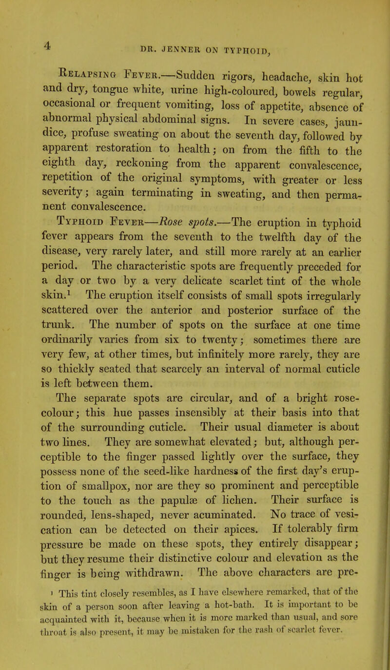 DR. JENNEll ON TYPHOID, Relapsing Fever.—Sudden rigors, headache, skin hot and dry, tongue white, urine high-coloured, bowels regular, occasional or frequent vomiting, loss of appetite, absence of abnormal physical abdominal signs. In severe cases, jaun- dice, profuse sweating on about the seventh day, followed by apparent restoration to health; on from the fifth to the eighth day, reckoning from the apparent convalescence, repetition of the original symptoms, with greater or less severity; again terminating in sweating, and then perma- nent convalescence. Typhoid Fever—Rose spots.—The eruption in typhoid fever appears from the seventh to the twelfth day of the disease, very rarely later, and still more rarely at an earlier period. The characteristic spots are frequently preceded for a day or two by a very delicate scarlet tint of the whole skin.^ The eruption itself consists of small spots irregularly scattered over the anterior and posterior surface of the trunk. The number of spots on the surface at one time ordinarily varies from six to twenty; sometimes there are very few, at other times, but infinitely more rarely, they are so thickly seated that scarcely an interval of normal cuticle is left between them. The separate spots are circular, and of a bright rose- colour; this hue passes insensibly at their basis into that of the surrounding cuticle. Their usual diameter is about two lines. They are somewhat elevated; but, although per- ceptible to the finger passed lightly over the surface, they possess none of the seed-like hardness of the first day's erup- tion of smallpox, nor are they so prominent and perceptible to the touch as the papulae of lichen. Their surface is rounded, lens-shaped, never acuminated. No trace of vesi- cation can be detected on their apices. If tolerably firm pressure be made on these spots, they entirely disappear; but they resume their distinctive colour and elevation as the finger is being withdrawn. The above characters are pre- ' This tint closely resembles, as I have elsewhere remarked, that of the skin of a person soon after leaving a hot-bath. It is important to be acquainted with it, because when it is more marked than usual, and sore throat is also present, it may be mistaken for the rash of scarlet fever.