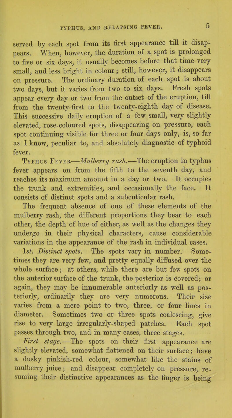 seiTed by each spot from its first appearance till it disap- pears. When, however, the duration of a spot is prolonged to five or six days, it usually becomes before that time very small, and less bright in colour; still, however, it disappears on pressure. The ordinary duration of each spot is about two days, but it varies from two to six days. Fresh spots appear every day or two from the outset of the eruption, till from the twenty-first to the twenty-eighth day of disease. This successive daily eruption of a few small, very slightly elevated, rose-coloured spots, disappearing on pressure, each spot continuing visible for three or four days only, is, so far as I know, peculiar to, and absolutely diagnostic of typhoid fever. Typhus Fever—Mulberry rash.—The eruption in typhus fever appears on from the fifth to the seventh day, and reaches its maximum amount in a day or two. It occupies the trunk and extremities, and occasionally the face. It consists of distinct spots and a subcuticular rash. The frequent absence of one of these elements of the mulberry rash, the difi'erent proportions they bear to each other, the depth of hue of either, as well as the changes they undergo in their physical characters, cause considerable variations in the appearance of the rash in individual cases. \st. Distinct spots. The spots vary in number. Some- times they are very few, and pretty equally diff'used over the whole surface; at others, while there are but few spots on the anterior surface of the trunk, the posterior is covered; or again, they may be innumerable anteriorly as well as pos- teriorly, ordinarily they are very numerous. Their size varies from a mere point to two, three, or four lines in diameter. Sometimes two or three spots coalescing, give rise to very large irregularly-shaped patches. Each spot passes through two, and in many cases, three stages. First stage.—The spots on their first appearance are slightly elevated, somewhat flattened on their surface; have a dusky pinkish-red colour, somewhat like the stains of mulberry juice; and disappear completely on pressure, re- suming their distinctive appearances as the finger is being
