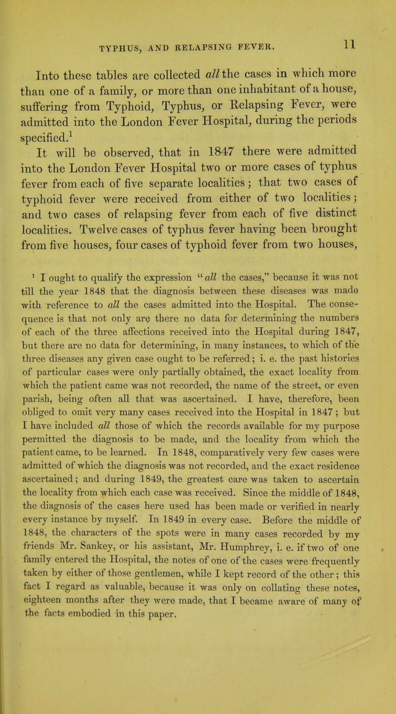 Into these tables are collected all the cases in which more than one of a family, or more than one inhabitant of ahonse, suffering from Typhoid, Typhus, or Relapsing Fever, were admitted into the London Fever Hospital, during the periods specified.^ It will be observed, that in 1847 there were admitted into the London Fever Hospital two or more cases of typhus fever from each of five separate localities; that two cases of typhoid fever were received from either of two localities; and two cases of relapsing fever from each of five distinct localities. Twelve cases of typhus fever having been brought from five houses, four cases of typhoid fever from two houses, ^ I ought to qualify the expression  all the cases, because it was not till the year 1848 that the diagnosis between these diseases was made with reference to all the cases admitted into the Hospital. The conse- quence is that not only are there no data for determining the numbers of each of the three affections received into the Hospital during 1847, but there are no data for determining, in many instances, to which of the three diseases any given case ought to be referred; i. e. the past histories of particular cases were only partially obtained, the exact locality from which the patient came was not recorded, the name of the street, or even parish, being often all that was ascertained. I have, therefore, been obliged to omit very many cases received into the Hospital in 1847; but I have included all those of which the records available for my purpose permitted the diagnosis to be made, and the locality from which the patient came, to be learned. In 1848, comparatively very few oases were admitted of which the diagnosis was not recorded, and the exact residence ascertained; and during 1849, the greatest care was taken to ascertain the locality from which each case was received. Since the middle of 1848, the diagnosis of the cases here used has been made or verified in nearly every instance by myself. In 1849 in every case. Before the middle of 1848, the characters of the spots were in many cases recorded by my friends Mr. Sankey, or his assistant, Mr. Humphrey, i. e. if two of one family entered the Hospital, the notes of one of the cases were frequently taken by either of those gentlemen, while I kept record of the other; this fact I regard as valuable, because it was only on collating these notes, eighteen months after they were made, that I became aware of many of the facts embodied in this paper.