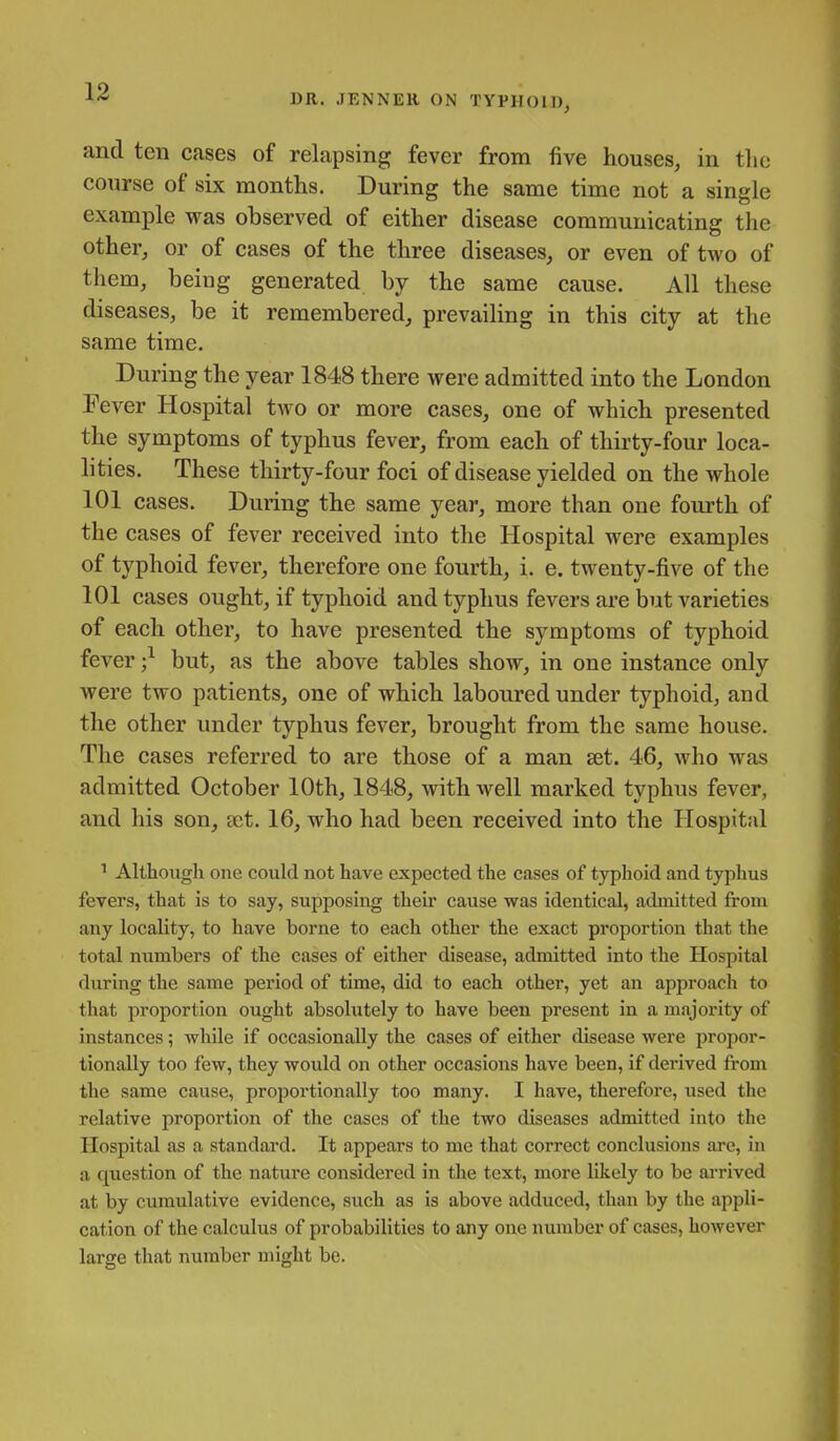 DR. JENNER ON TYPHOID, and ten cases of relapsing fever from five houses, in the course of six months. During the same time not a single example was observed of either disease communicating the other, or of cases of the three diseases, or even of two of them, being generated by the same cause. All these diseases, be it remembered, prevailing in this city at the same time. During the year 1848 there were admitted into the London Fever Hospital two or more cases, one of which presented the symptoms of typhus fever, from each of thirty-four loca- lities. These thirty-four foci of disease yielded on the whole 101 cases. During the same year, more than one fourth of the cases of fever received into the Hospital were examples of typhoid fever, therefore one fourth, i. e. twenty-five of the 101 cases ought, if typhoid and typhus fevers are but varieties of each other, to have presented the symptoms of typhoid fever but, as the above tables shoAV, in one instance only were two patients, one of which laboured under typhoid, and the other under typhus fever, brought from the same house. The cases referred to are those of a man set. 46, who was admitted October 10th, 1848, with well marked typhus fever, and his son, act. 16, who had been received into the Hospital ' Although one could not have expected the cases of typhoid and typhus fevers, that is to say, supposing their cause was identical, admitted from any locality, to have borne to each other the exact proportion that the total numbers of the cases of either disease, admitted into the Hospital during the same pei'iod of time, did to each other, yet an approach to that proportion ought absolutely to have been present in a majority of instances; while if occasionally the cases of either disease were propor- tionally too few, they would on other occasions have been, if derived from the same cause, proportionally too many. I have, therefore, used the relative proportion of the cases of the two diseases admitted into the Hospital as a standard. It appears to me that correct conclusions arc, in a question of the nature considered in the text, more likely to be arrived at by cumulative evidence, such as is above adduced, than by the appli- cation of the calculus of probabilities to any one number of cases, however large that number might be.