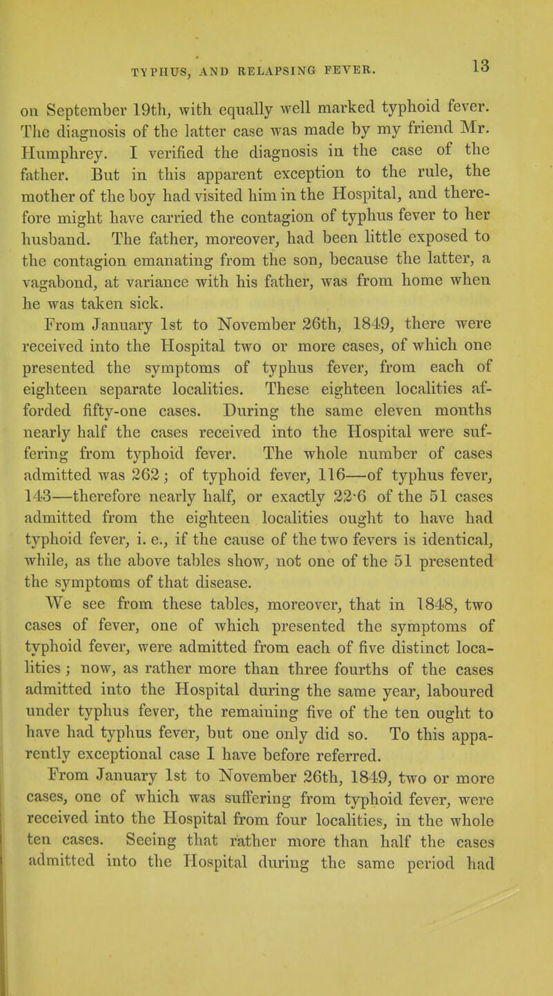 on September 19th, with equally well marked typhoid fever. The diagnosis of the latter case was made by my friend Mr. Humphrey. I verified the diagnosis in the case of the father. But in this apparent exception to the rule, the mother of the boy had visited him in the Hospital, and there- fore might have carried the contagion of typhus fever to her husband. The father, moreover, had been little exposed to the contagion emanating from the son, because the latter, a vagabond, at variance with his father, was from home when he was taken sick. From January 1st to November 26th, 1849, there were received into the Hospital two or more cases, of which one presented the symptoms of typhus fever, from each of eighteen separate localities. These eighteen localities af- forded fifty-one cases. During the same eleven months nearly half the cases received into the Hospital were suf- fering from typhoid fever. The whole number of cases admitted was 263; of typhoid fever, 116—of typhus fever, 143—therefore nearly half, or exactly 22*6 of the 51 cases admitted from the eighteen localities ought to have had typhoid fever, i. e., if the cause of the two fevers is identical, while, as the above tables show, not one of the 51 presented the symptoms of that disease. We see from these tables, moreover, that in 1848, two cases of fever, one of which presented the symptoms of typhoid fever, were admitted from each of five distinct loca- lities ; now, as rather more than three fourths of the cases admitted into the Hospital during the same year, laboured under typhus fever, the remaining five of the ten ought to have had typhus fever, but one only did so. To this appa- rently exceptional case I have before referred. From January 1st to November 26th, 1849, two or more cases, one of which was suffering from typhoid fever, were received into the Hospital from four localities, in the whole ten cases. Seeing that rather more than half the cases admitted into the Hospital during the same period had