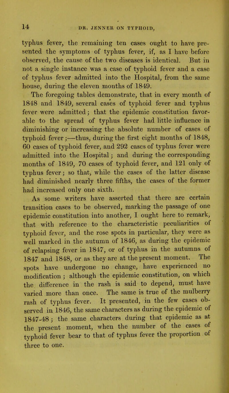 typhus fever, the remaining ten cases ought to have pre- sented the symptoms of typhus fever, if, as I have before observed, the cause of the two diseases is identical. But in not a single instance was a case of typhoid fever and a case of typhus fever admitted into the Hospital, from the same house, during the eleven months of 1849. The foregoing tables demonstrate, that in every month of 1848 and 1849, several cas'es of typhoid fever and typhus fever were admitted; that the epidemic constitution favor- able to the spread of typhus fever had little influence in diminishing or increasing the absolute number of cases of typhoid fever;—thus, during the first eight months of 1848, 60 cases of typhoid fever, and 292 cases of typhus fever were admitted into the Hospital; and during the corresponding months of 1849, 70 cases of typhoid fever, and 121 only of typhus fever; so that, while the cases of the latter disease had diminished nearly three fifths, the cases of the former had increased only one sixth. As some writers have asserted that there are certain transition cases to be observed, marking the passage of one epidemic constitution into another, I ought here to remark, that with reference to the characteristic peculiarities of typhoid fever, and the rose spots in particular, they were as well marked in the autumn of 1846, as during the epidemic of relapsing fever in 1847, or of typhus in the autumns of 1847 and 1848, or as they are at the present moment. The spots have undergone no change, have experienced no modification ; although the epidemic constitution, on which the difference in the rash is said to depend, must have varied more than once. The same is true of the mulberry rash of typhus fever. It presented, in the few cases ob- served in 1846, the same characters as during the epidemic of 1847-48; the same characters during that epidemic as at the present moment, when the number of the cases of typhoid fever bear to that of typhus fever the proportion of three to one.