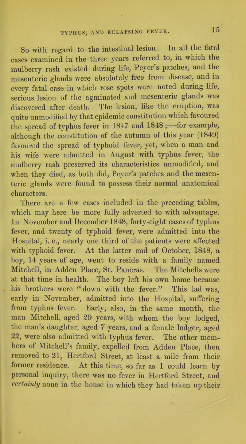 So with regard to the intestinal lesion. In all the fatal cases examined in the three years referred to, in which the mulberry rash existed during life, Peyer's patches, and the mesenteric glands were absolutely free from disease, and in every fatal case in which rose spots were noted during life, serious lesion of the agminated and mesenteric glands was discovered after death. The lesion, Hke the eruption, was quite unmodified by that epidemic constitution which favoured the spread of typhus fever in 184.7 and 1848;—for example, although the constitution of the autumn of this year (1849) favoured the spread of typhoid fever, yet, when a man and his wife were admitted in August with typhus fever, the mulberry rash preserved its characteristics unmodified, and when they died, as both did, Peyer^s patches and the mesen- teric glands were found to possess their normal anatomical characters. There are a few cases included in the preceding tables, which may here be more fully adverted to with advantage. In November and December 1848, forty-eight cases of typhus fever, and twenty of typhoid fever, were admitted into the Hospital, i. e., nearly one third of the patients were affected with typhoid fever. At the latter end of October, 1848, a boy, 14 years of age, went to reside with a family named Mitchell, in Adden Place, St. Pancras. The Mitchells were at that time in health. The boy left his own home because . his brothers were ''down with the fever. This lad was, early in November, admitted into the Hospital, suffering from typhus fever. Early, also, in the same month, the man Mitchell, aged 29 years, with whom the boy lodged, the man's daughter, aged 7 years, and a female lodger, aged 22, were also admitted with typhus fever. The other mem- bers of Mitchell's family, expelled from Adden Place, then removed to 21, Hertford Street, at least a mile from their former residence. At this time, so far as I could learn by personal inquiry, there was no fever in Hertford Street, and certainly none in the house in which they had taken up their