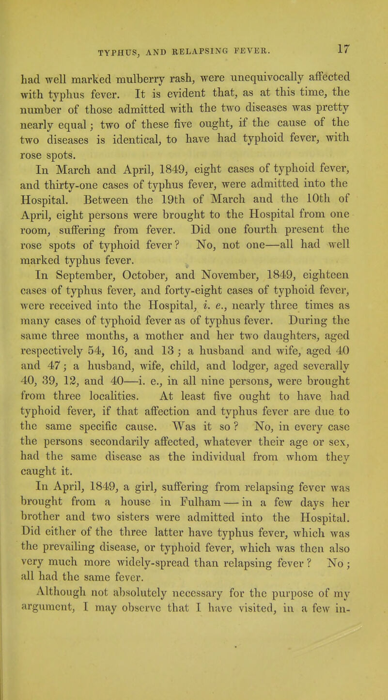 had well marked mulberry rash, were unequivocally affected with typhus fever. It is evident that, as at this time, the number of those admitted with the two diseases was pretty nearly equal; two of these five ought, if the cause of the two diseases is identical, to have had typhoid fever, with rose spots. In March and April, 1849, eight cases of typhoid fever, and thirty-one cases of typhus fever, were admitted into the Hospital. Between the 19th of March and the 10th of April, eight persons were brought to the Hospital from one room, suffering from fever. Did one fourth present the rose spots of typhoid fever? No, not one—all had well marked typhus fever. In September, October, and November, 1849, eighteen cases of typhus fever, and forty-eight cases of typhoid fever, were received into the Hospital, i. e., nearly three times as many cases of typhoid fever as of typhus fever. During the same three months, a mother and her two daughters, aged respectively 54, 16, and 13 ; a husband and wife, aged 40 and 47; a husband, wife, child, and lodger, aged severally 40, 39, 13, and 40—i. e., in all nine persons, were brought from three locaKties. At least five ought to have had typhoid fever, if that affection and typhus fever are due to the same specific cause. Was it so ? No, in every case the persons secondarily affected, whatever their age or sex, had the same disease as the individual from whom thev caught it. In April, 1849, a girl, suffering from relapsing fever was brought from a house in Fulham — in a few days her brother and two sisters were admitted into the Hospital. Did cither of the three latter have typhus fever, which was the prevailing disease, or typhoid fever, which was then also very much more widely-spread than relapsing fever ? No ; all had the same fever. Although not absolutely necessary for the purpose of my argument, I may observe that I have visited, in a few in-