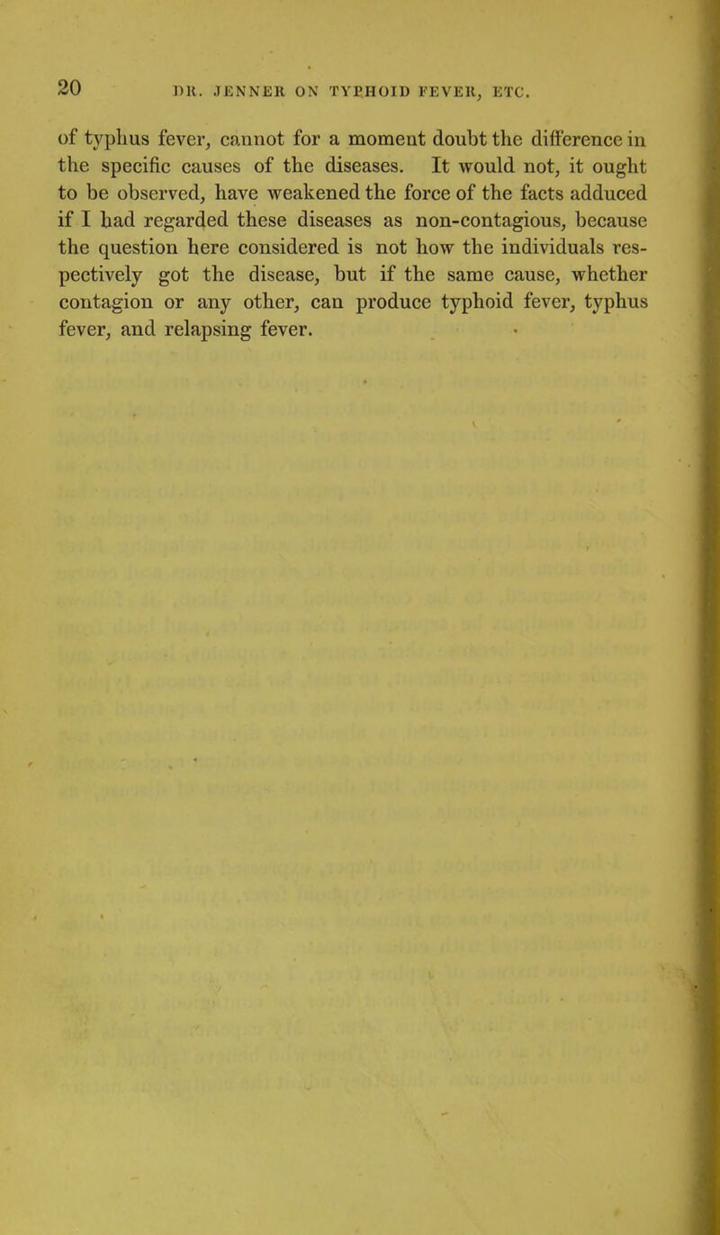 1)11. JENNER ON TYPHOID FEVER, ETC. of typhus fever, cannot for a moment doubt the difference in the specific causes of the diseases. It would not, it ought to be observed, have weakened the force of the facts adduced if I bad regarded these diseases as non-contagious, because the question here considered is not how the individuals res- pectively got the disease, but if the same cause, whether contagion or any other, can produce typhoid fever, typhus fever, and relapsing fever.