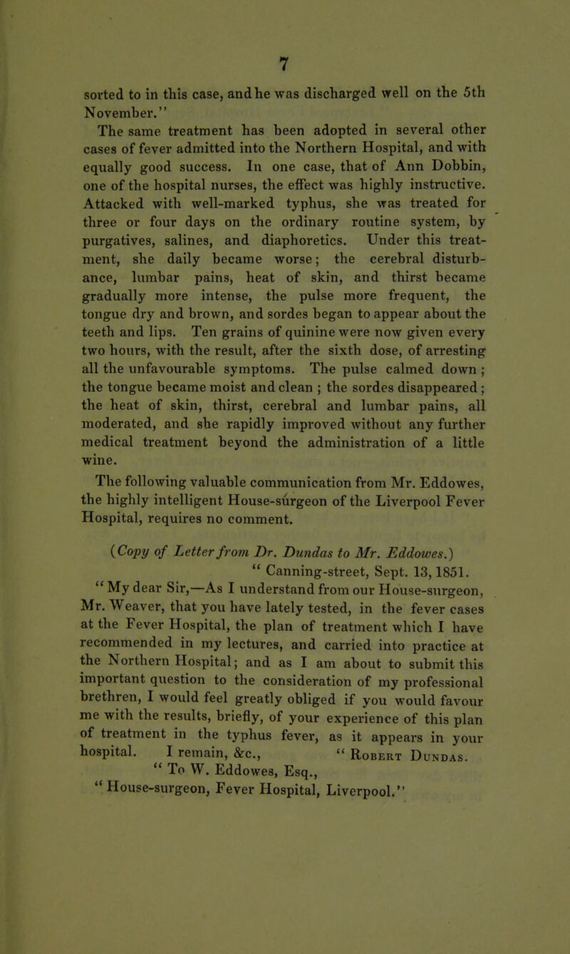 sorted to in this case, and he was discharged well on the 5th November. The same treatment has been adopted in several other cases of fever admitted into the Northern Hospital, and with equally good success. In one case, that of Ann Dobbin, one of the hospital nurses, the effect was highly instructive. Attacked with well-marked typhus, she was treated for three or four days on the ordinary routine system, by purgatives, salines, and diaphoretics. Under this treat- ment, she daily became worse; the cerebral disturb- ance, lumbar pains, heat of skin, and thirst became gradually more intense, the pulse more frequent, the tongue dry and brown, and sordes began to appear about the teeth and lips. Ten grains of quinine were now given every two hours, with the result, after the sixth dose, of arresting all the unfavourable symptoms. The pulse calmed down ; the tongue became moist and clean ; the sordes disappeared; the heat of skin, thirst, cerebral and lumbar pains, all moderated, and she rapidly improved without any further medical treatment beyond the administration of a little wine. The following valuable communication from Mr. Eddowes, the highly intelligent House-surgeon of the Liverpool Fever Hospital, requires no comment. {Copy of Letter from Dr. Dundas to Mr. Eddowes.) Canning-street, Sept. 13,1851. My dear Sir,—As I understand from our House-surgeon, Mr. Weaver, that you have lately tested, in the fever cases at the Fever Hospital, the plan of treatment which I have recommended in my lectures, and carried into practice at the Northern Hospital; and as I am about to submit this important question to the consideration of my professional brethren, I would feel greatly obliged if you would favour me with the results, briefly, of your experience of this plan of treatment in the typhus fever, as it appears in your hospital. I remain, &c., Robert Dundas. To W. Eddowes, Esq., House-surgeon, Fever Hospital, Liverpool.