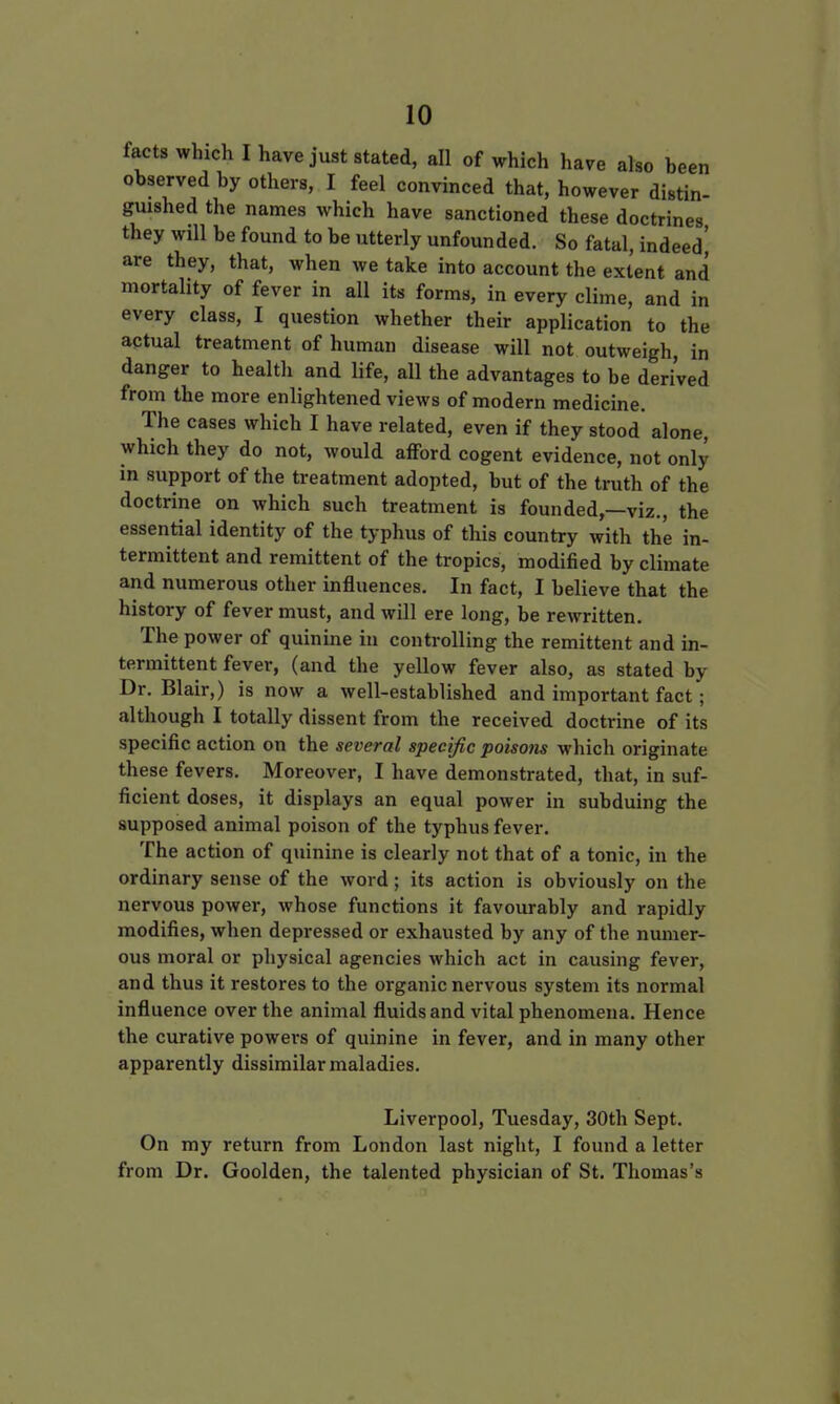 facts which I have just stated, all of which have also been observed by others, I feel convinced that, however distin- guished the names which have sanctioned these doctrines they will be found to be utterly unfounded. So fatal, indeed' are they, that, when we take into account the extent and mortality of fever in all its forms, in every clime, and in every class, I question whether their application to the actual treatment of human disease will not outweigh, in danger to health and life, all the advantages to be derived from the more enlightened views of modern medicine. The cases which I have related, even if they stood alone, which they do not, would afford cogent evidence, not only in support of the treatment adopted, but of the truth of the doctrine on which such treatment is founded,—viz., the essential identity of the typhus of this country with the in- termittent and remittent of the tropics, modified by climate and numerous other influences. In fact, I believe that the history of fever must, and will ere long, be rewritten. The power of quinine in controlling the remittent and in- termittent fever, (and the yellow fever also, as stated by Dr. Blair,) is now a well-established and important fact; although I totally dissent from the received doctrine of its specific action on the several specific poisons which originate these fevers. Moreover, I have demonstrated, that, in suf- ficient doses, it displays an equal power in subduing the supposed animal poison of the typhus fever. The action of quinine is clearly not that of a tonic, in the ordinary sense of the word; its action is obviously on the nervous power, whose functions it favourably and rapidly modifies, when depressed or exhausted by any of the numer- ous moral or physical agencies which act in causing fever, and thus it restores to the organic nervous system its normal influence over the animal fluids and vital phenomena. Hence the curative powers of quinine in fever, and in many other apparently dissimilar maladies. Liverpool, Tuesday, 30th Sept. On my return from London last night, I found a letter from Dr. Goolden, the talented physician of St. Thomas's