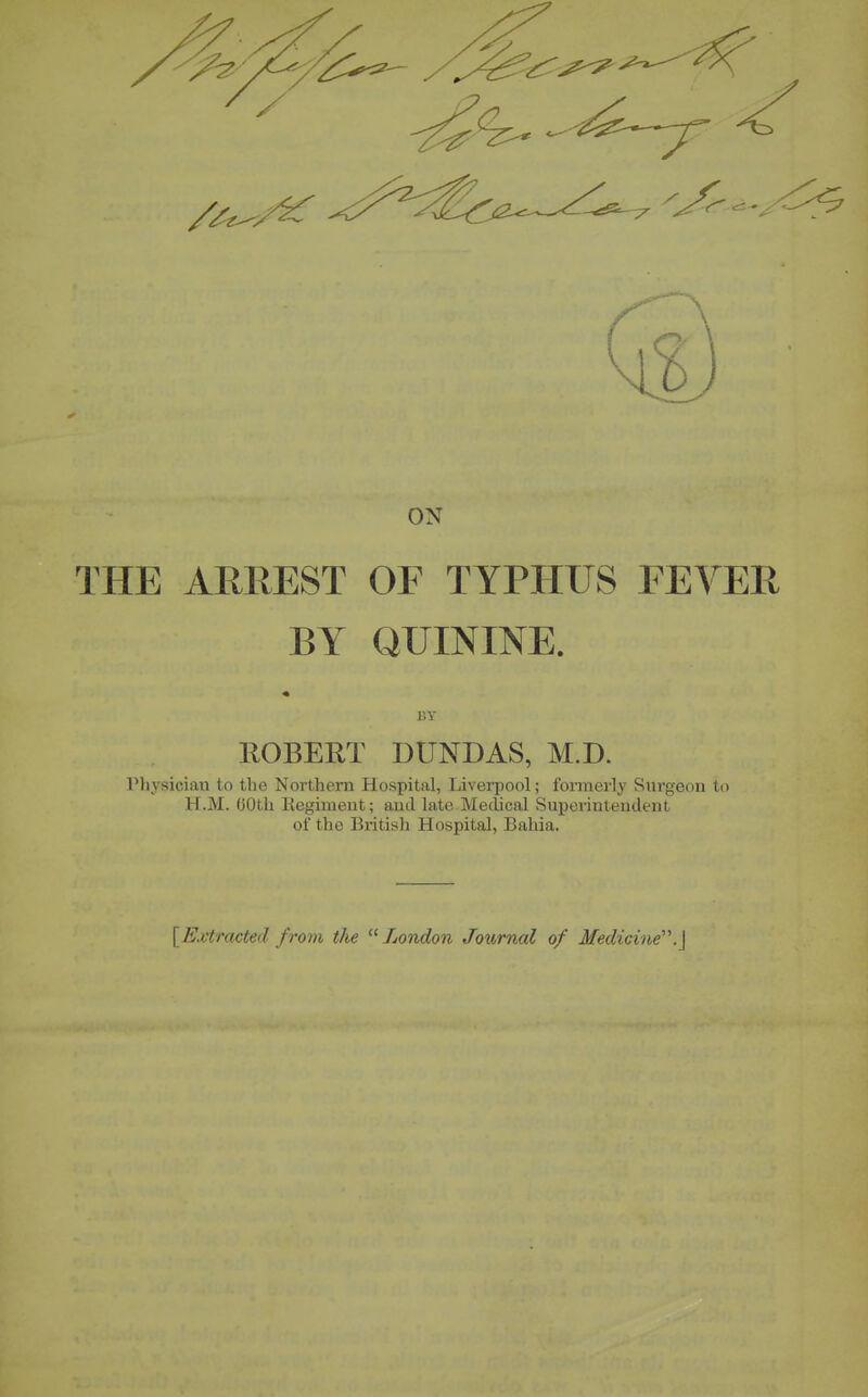 ON THE ARREST OF TYPHUS FEVER BY QUININE. BY ROBERT DUNDAS, M.D. riiysician to the Northern Hospital, Liverpool; formerly Surgeon to H.M. 60th Regiment; and late Medical Superintendent of the British Hospital, Bahia. [Kvtracted from the London Journal of Medicine'.^