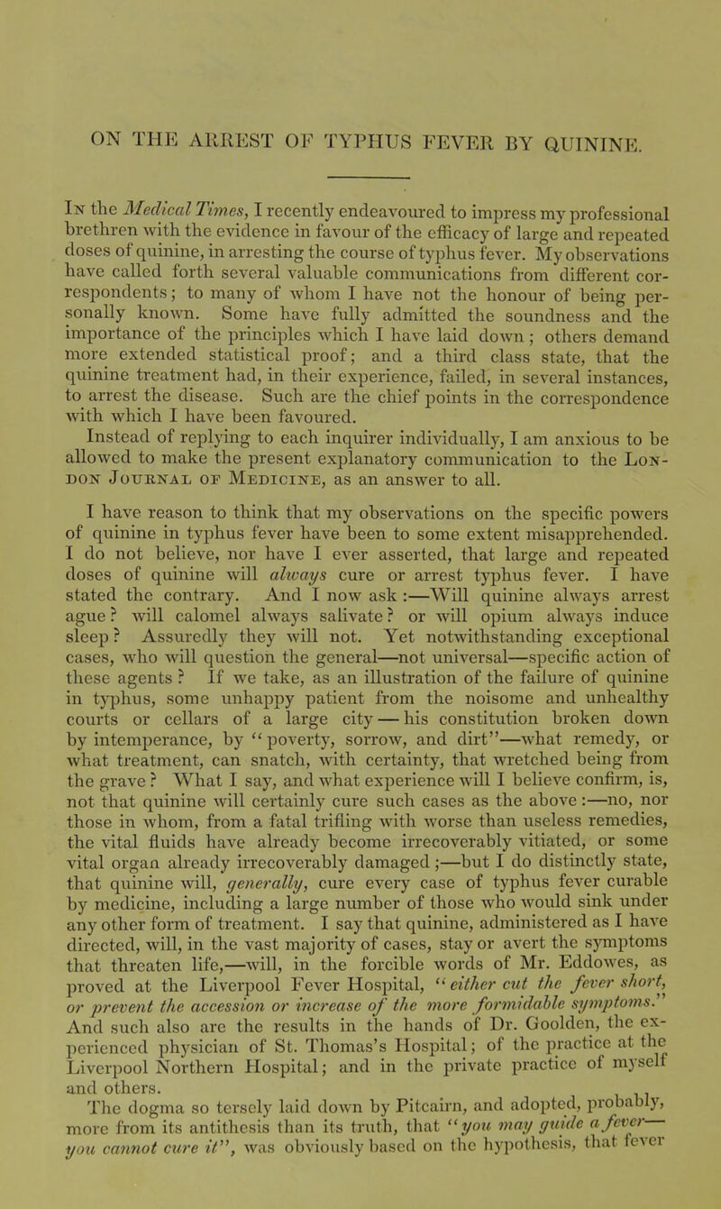 ON thp: arrest of typhUkS fever by quinine. In the Medical Times, I recently endeavoured to impress my professional brethren with the evidence in favour of the efficacy of large and repeated doses of quinine, in arresting the course of typhus fever. My observations have called forth several valuable communications from different cor- respondents ; to many of whom I have not the honour of being per- sonally known. Some have fully admitted the soundness and the importance of the principles which I have laid down ; others demand more extended statistical proof; and a third class state, that the quinine treatment had, in their experience, failed, in several instances, to arrest the disease. Such are the chief j)oints in the correspondence with which I have been favoured. Instead of replying to each inquirer individually, I am anxious to be allowed to make the present explanatory communication to the Lon- don Journal of Medicine, as an answer to all. I have reason to think that my observations on the specific powers of quinine in typhus fever have been to some extent misapprehended. I do not believe, nor have I ever asserted, that large and repeated doses of quinine will always cure or arrest typhus fever. I have stated the contrary. And I now ask :—Will quinine always arrest ague ? will calomel always salivate ? or will opium always induce sleep ? Assuredly they will not. Yet notwithstanding exceptional cases, who will question the general—not universal—specific action of these agents ? If we take, as an illustration of the failure of quinine in tj^hus, some unhappy patient from the noisome and unhealthy courts or cellars of a large city — his constitution broken down by intemperance, by  poverty, sorrow, and dirt—what remedy, or what treatment, can snatch, with certainty, that wretched being from the grave ? What I say, and what experience will I believe confirm, is, not that quinine will certainly cure such cases as the above:—no, nor those in whom, from a fatal trifling with worse than useless remedies, the vital fluids have already become irrecoverably vitiated, or some vital organ already irrecoverably damaged;—but I do distinctly state, that qiiinine will, generally, cure every case of typhus fever curable by medicine, including a large number of those who would sink under any other form of treatment. I say that quinine, administered as I have directed, will, in the vast majority of cases, stay or avert the symptoms that threaten life,—will, in the forcible words of Mr. Eddowes, as proved at the Liverpool Fever Hospital, either cut the fever short,^ or prevent the accession or increase of the more formidahle symptoms. And such also are the results in the hands of Dr. Goolden, the ex- perienced physician of St. Thomas's Hospital; of the practice at the Liverpool Northern Hospital; and in the private practice of myself and others. The dogma so tersely laid down by Pitcairn, and adopted, probably, more from its antithesis than its truth, that you may guide a fever you cannot cure it, was obviously based on the hypothesis, that fever