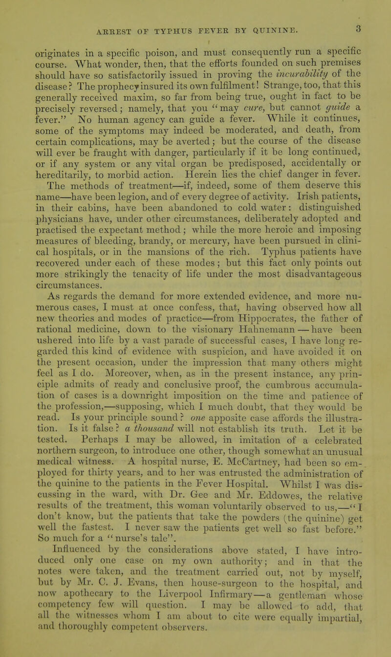 originates in a specific poison, and must consequently run a specific course. What wonder, then, that the efibrts founded on such premises should have so satisfactorily issued in proving the incurahilUy of the disease ? The prophecy insured its own fulfilment! Strange, too, that this generally received maxim, so far from being true, ought in fact to be precisely reversed; namely, that you may cure, but cannot guide a fever. No human agency can guide a fever. While it continues, some of the symptoms may indeed be moderated, and death, from certain complications, may be averted; but the course of the disease will ever be fraught with danger, particularly if it be long continued, or if any system or any vital organ be predisposed, accidentally or hereditarily, to morbid action. Herein lies the chief danger in fever. The methods of treatment—if, indeed, some of them deserve this name—have been legion, and of every degree of activity. Irish patients, in their cabins, have been abandoned to cold water: distinguished physicians have, under other circumstances, deliberately adopted and practised the expectant method; while the more heroic and imposing measures of bleeding, brandy, or mercury, have been pursued in clini- cal hospitals, or in the mansions of the rich. Typhus patients have recovered under each of these modes; but this fact only points out more strikingly the tenacity of life under the most disadvantageous circumstances. As regards the demand for more extended evidence, and more nu- merous cases, I must at once confess, that, having observed how all new theories and modes of practice—from Hippocrates, the father of rational medicine, down to the visionary Hahnemann — have been ushered into life by a vast parade of successful cases, I have long re- garded this kind of evidence with suspicion, and have avoided it on the present occasion, under the impression that many others might feel as I do. Moreover, when, as in the present instance, any prin- ciple admits of ready and conclusive proof, the cumbrous accimiula- tion of cases is a downright imposition on the time and patience of the profession,—supposing, which I much doubt, that they would be read. Is your principle sound ? one apposite case affords the illustra- tion. Is it false ? a thousand will not establish its truth. Let it be tested. Perhaps I may be allowed, in imitation of a celebrated northern surgeon, to introduce one other, though somewhat an unusual medical witness. A hospital nurse, E. McCartney, had been so em- ployed for thirty years, and to her was entrusted the administration of the quinine to the patients in the Fever Hospital. Whilst I was dis- cussing in tlie ward, with _Dr. Gee and Mr. Eddowes, the relative results of the treatment, this woman voluntarily observed to us, I don't know, but the patients that take the powders (the quinine) o-et well the fastest. I never saw the patients get well so fast before. So much for a nurse's tale. Influenced by the considerations above stated, I have intro- duced only one case on my own authority; and in that the notes were taken, and the treatment carried out, not by myself, but by Mr. C. J. Evans, then house-surgeon to the hospital, and now apothecary to the Liverpool Infirmary—a gentleman whose competency few will question. I may be allowed to add, that all the witnesses whom I am about to cite were equally impartial, and thoroughly competent observers. '