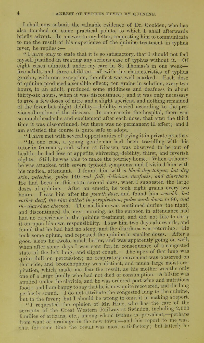 I shall now submit the valuable evidence of Dr. Goolden, who has also touched on some practical points, to which I shall afterwards briefly advert. In answer to my letter, requesting him to communicate to me the result of his experience of the quinirse treatment in typhus fever, he replies :— I have only to state that it is so satisfactory, that I should not feel myself justified in treating any serious case of typhus without it. Of eight cases admitted under my care in St. Thomas's in one week— five adults and three children—all with the characteristics of typhus gravior, with one exception, the efi'ect was well marked. Each dose of quinine produced a sensible efiect; ten grains in solution, every two hours, to an adult, produced some giddiness and deafness in about thirty-six hours, when it was discontinued; and it was only necessary to give a few doses of nitre and a slight aperient, and nothing remained of the fever but slight debility—debility varied according to the pre- vious duration of the disease. In one case in the hospital, there was so much headache and excitement after each dose, that after the third time it was discontinued, but there was no permanent ill efi'ect; and I am satisfied the course is quite safe to adopt.  I have met with several opportunities of trying it in private practice. In one case, a young gentleman had been travelling with his tutor in Germany, and, when at Giessen, was observed to be out of health; he had loss of appetite, shivering, debility, thirst, and feverish nights. Still, he was able to make the journey home. When at home, he was attacked with severe typhoid symptoms, and I visited him vnth. his medical attendant. I found him Avith a black dry tongue^ hot dry skin, petechice, pulse 140 and full, delirium, deafness, and diarrhcea. He had been in this state several days, when 1 suggested the large doses of quinine. After an emetic, he took eight grains every two hours. I saw him after the fourth dose, and found him sensible, but rather deaf, the skin bathed i?i perspiration, pulse sunk dotvn to 80, and the diarrhcea checked. The medicine was continued dm-ing the night, and discontinued the next morning, as the surgeon in attendance had had no experience in the quinine treatment, and did not like to carry it on upon his own responsibility. I saw him two days afterwards, and found that he had had no sleep, and the diarrhoea was returning. He took some opium, and repeated the quinine in smaller doses. After a good sleep he awoke much better, and was apparently going on well, when after some days I was sent for, in consequence of a congested state of the left bmg, and slight cough. The apex of that lung was quite dull on percussion; no respiratory movement was observed on that side, and bronchophony was distinct, and much large moist cre- pitation, which made me fear the result, as his mother was the only one of a large family who had not died of consumption. A blister was applied under the clavicle, and he was ordered port wine and nutritious food ; and I am happy to say that he is now quite recovered, and the lung perfectly sound. I do not attribute the congested lung to the quinine, but to the fever; but I should be wrong to omit it in making a report.  I requested the opinion of Mr. Hine, who has the care of the servants of the Great Western Railway at Swindon, including 2,000 families of artizans, etc., among whom typhus is prevalent,—perhaps from want of drainage in the new town,—and his report to inc was, that for some time the result was nmsf salislaclory; but latterly he