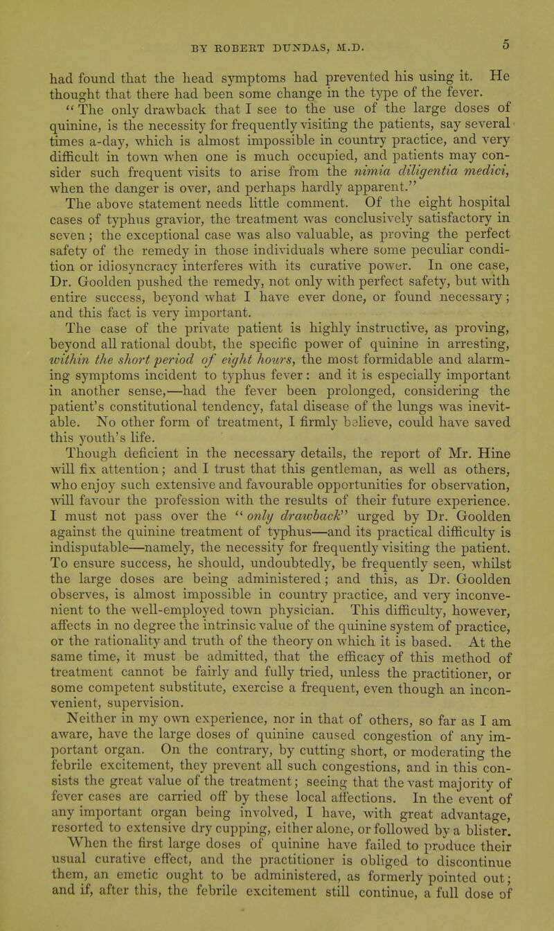 had found that the head symptoms had prevented his using it. He thought that there had been some change in the type of the fever.  The only drawback that I see to the use of the large doses of quinine, is the necessity for frequently visiting the patients, say several times a-day, which is almost impossible in country practice, and very difficult in town when one is much occupied, and patients may con- sider such frequent visits to arise from the ?iim{a diligentia meclici, when the danger is over, and perhaps hardly apparent. The above statement needs little comment. Of the eight hospital cases of typhus gravior, the treatment was conclusively satisfactory in seven; the exceptional case was also valuable, as proving the perfect safety of the remedy in those individuals where some peculiar condi- tion or idiosyncracy interferes with its curative power. In one case, Dr. Goolden pushed the remedy, not only with perfect safety, but with entire success, beyond what I have ever done, or found necessary; and this fact is very important. The case of the private patient is highly instructive, as proving, beyond all rational doubt, the specific poAver of quinine in arresting, toithin the short period of eight hours, the most formidable and alarm- ing symptoms incident to typhus fever: and it is especially important in another sense,—had the fever been prolonged, considering the patient's constitutional tendency, fatal disease of the lungs was inevit- able. No other form of treatment, I firmly believe, could have saved this youth's life. Though deficient in the necessary details, the report of Mr. Hine will fix attention; and I trust that this gentleman, as well as others, who enjoy such extensive and favourable opportunities for observation, ■svill favour the profession with the results of their future experience. I must not pass over the only drawback'^ urged by Dr. Goolden against the quinine treatment of typhus—and its practical difficulty is indisputable—namely, the necessity for frequently visiting the patient. To ensure success, he should, undoubtedly, be frequently seen, whilst the large doses are being administered; and this, as Dr. Goolden observes, is almost impossible in country practice, and very inconve- nient to the well-employed town physician. This difficulty, however, affects in no degree the intrinsic value of the quinine system of practice, or the rationality and truth of the theory on which it is based. At the same time, it must be admitted, that the efficacy of this method of treatment cannot be fairly and fully tried, unless the practitioner, or some competent substitute, exercise a frequent, even though an incon- venient, supervision. Neither in my own experience, nor in that of others, so far as I am aware, have the large doses of quinine caused congestion of any im- portant organ. On the contrary, by cutting short, or moderating the febrile excitement, they prevent all such congestions, and in this con- sists the great value of the treatment; seeing that the vast majority of fever cases are earned off by these local affections. In the event of any important organ being involved, I have, Avith great advantage, resorted to extensive dry cupping, either alone, or followed by a blister. When the first large doses of quinine have failed to produce their usual curative effect, and the practitioner is obliged to discontinue them, an emetic ought to be administered, as formerly pointed out; and if, after this, the febrile excitement still continue, a full dose of