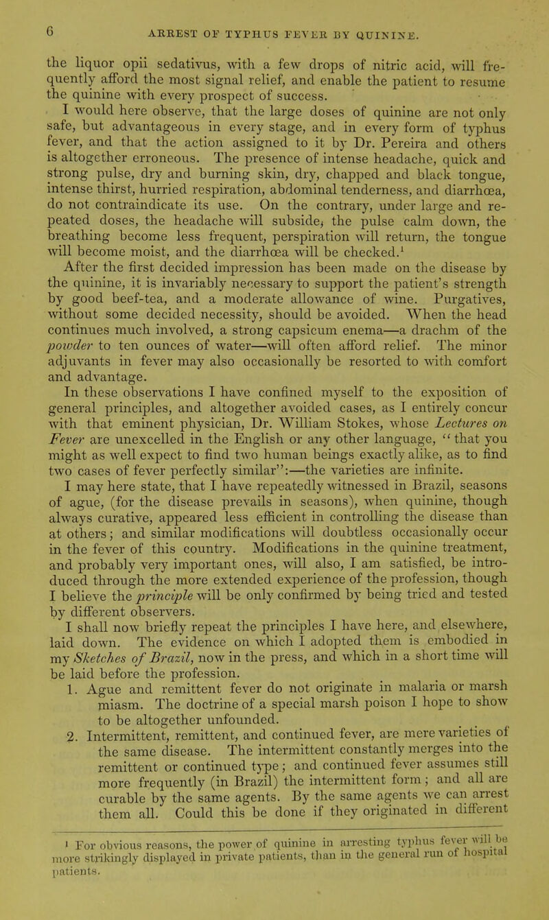 the liquor opii sedativus, with a few drops of nitric acid, will fre- quently afford the most signal relief, and enable the patient to resume the quinine with every prospect of success. I would here observe, that the large doses of quinine are not only safe, but advantageous in every stage, and in every form of typhus fever, and that the action assigned to it by Dr. Pereira and others is altogether erroneous. The presence of intense headache, quick and strong pulse, dry and burning skin, dry, chapped and black tongue, intense thirst, hurried respiration, abdominal tenderness, and diarrhoea, do not contraindicate its use. On the contrary, under large and re- peated doses, the headache will subside^ the pulse calm down, the breathing become less frequent, perspiration will return, the tongue will become moist, and the diarrhoea will be checked.' After the first decided impression has been made on the disease by the quinine, it is invariably necessary to support the patient's strength by good beef-tea, and a moderate allowance of wine. Purgatives, without some decided necessity, should be avoided. When the head continues much involved, a strong capsicum enema—a drachm of the poxoder to ten ounces of water—will often afibrd relief. The minor adjuvants in fever may also occasionally be resorted to mth comfort and advantage. In these observations I have confined myself to the exposition of general principles, and altogether avoided cases, as I entirely concur with that eminent physician. Dr. William Stokes, Avhose Lectures on Fever are unexcelled in the English or any other language,  that you might as well expect to find two human beings exactly alike, as to find two cases of fever perfectly similar:—the varieties are infinite. I may here state, that I have repeatedly witnessed in Brazil, seasons of ague, (for the disease prevails in seasons), when quinine, though always curative, appeared less efficient in controlling the disease than at others; and similar modifications will doubtless occasionally occur in the fever of this country. Modifications in the quinine treatment, and probably very important ones, will also, I am satisfied, be intro- duced through the more extended experience of the profession, though I believe the principle will be only confirmed by being tried and tested by different observers. I shall now briefly repeat the principles I have here, and else\yhere, laid down. The evidence on which I adopted them is embodied in my Sketches of Brazil, now in the press, and which in a short time will be laid before the profession. 1. Ague and remittent fever do not originate in malaria or marsh miasm. The doctrine of a special marsh poison I hope to show to be altogether unfounded. 2. Intermittent, remittent, and continued fever, are mere varieties of the same disease. The intermittent constantly merges into the remittent or continued type; and continued fever assumes still more frequently (in Brazil) the intermittent form; and all are curable by the same agents. By the same agents we can arrest them all. Could this be done if they originated in difierent 1 For obvious reasons, the power of quinine in arresting typhus fever will be more strikingly displayed in private patients, than in the general run ot liospuai patients.