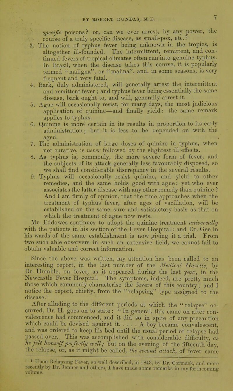 specific poisons? or, can we ever arrest, by any power, the course of a truly specific disease, as small-pox, etc. ? 3. The notion of typhus fever being unknown in the tropics, is altogether ill-founded. The intermittent, remittent, and con- tinued fevers of tropical climates often run into genuine typhus. In Brazil, when the disease takes this course, it is popularly termed mahgna, or malina, and, in some seasons, is very frequent and very fatal. 4. Bark, duly administered, will generally arrest the intermittent and remittent fever ; and typhus fever being essentially the same disease, bark ought to, and will, generally arrest it. 5. Ague will occasionally resist, for many days, the most judicious application of quinine—and finally yield: the same remark applies to typhus. 6. Quinine is more certain in its results in proportion to its early administration; but it is less to be depended on with the aged. 7. The administration of large doses of quinine in -typhus, when not curative, is never followed by the slightest ill effects. 8. As typhus is, commonly, the more severe form of fever, and the subjects of its attack generally less favourably disposed, so we shall find considerable discrepancy in the several results. 9. Tj'phus will occasionally resist quinine, and yield to other remedies, and the same holds good with ague; yet who ever associates the latter disease Avith any other remedy than quinine ? And I am firmly of opinion, that the time approaches when the treatment of typhus fever, after ages of vacillation, will be established on the same sure and satisfactory basis as that on which the treatment of ague now rests. Mr. Eddowes continues to adopt the quinine treatment universally with the patients in his section of the Fever Hospital: and Dr. Gee in his wards of the same establishment is now giving it a trial. From two such able observers in such an extensive field, we cannot fail to obtain valuable and correct information. Since the above was written, my attention has been called to an interesting report, in the last number of the Medical Gazette, by Dr. Humble, on fever, as it appeared during the last year, in the Newcastle Fever Hospital. The symptoms, indeed, are pretty much those which commonly characterise the fevers of this country; and I notice the report, chiefly, from the relapsing type assigned to the disease.^ After alluding to the diff'erent periods at which the relapse oc- curred. Dr. H. goes on to state :  In general, this came on after con- valescence had commenced, and it did so in spite of any precaution which could be devised against it A boy became convalescent, and was ordered to keep his bed until the usual period of relapse had passed oyer. This was accomplished with considerable difiiculty, as he felt himself perfectly icell; but on the evening of the fifteenth day, the relapse, or, as it might be called, the second attack, of fever came » Upon Relapsing Fever, so well described, in 1843, by Dr. Cormack, and more recently by Dr. Jenner and others, I have made some remarks in my forthcoming volume.