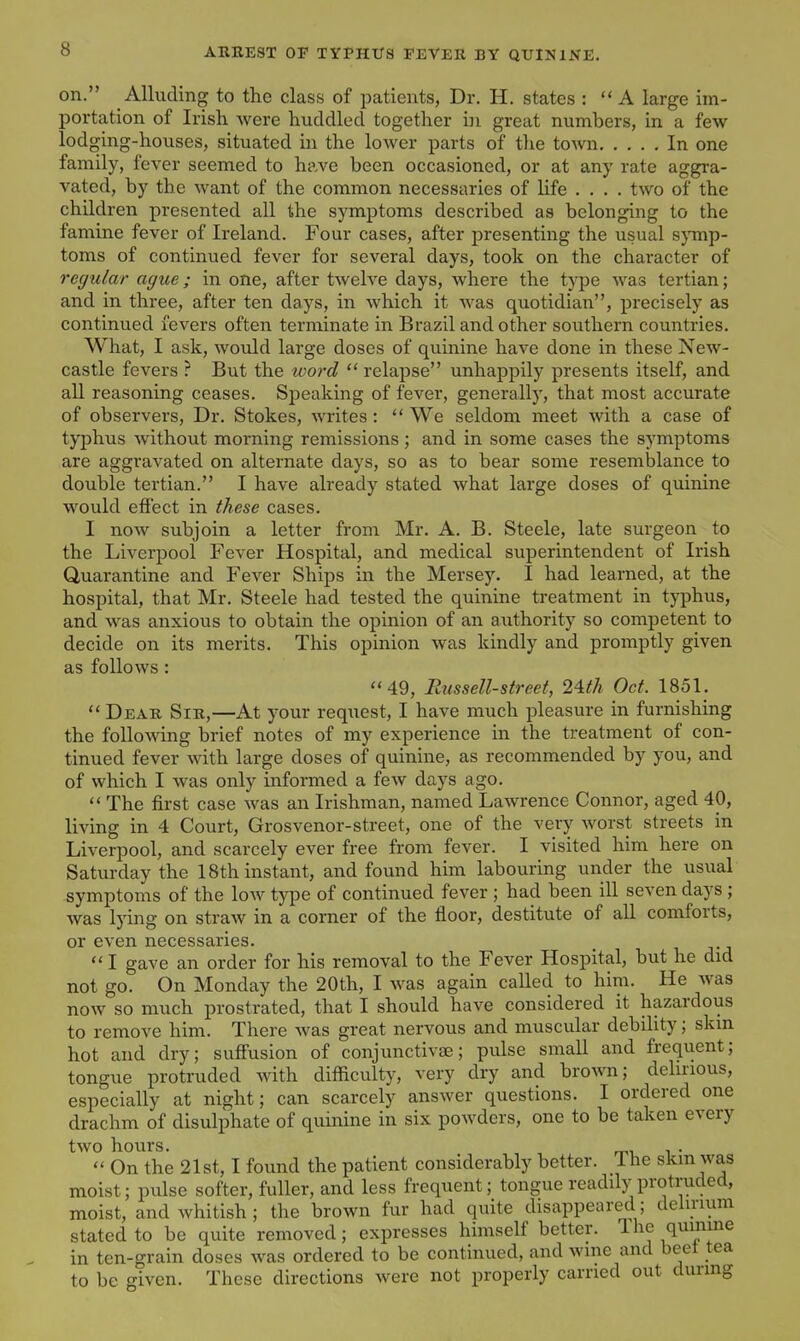 on. Alluding to the class of patients, Dr. H. states : A large im- portation of Irish Avere huddled together i]i great numbers, in a few- lodging-houses, situated in the lower parts of the town In one family, fever seemed to have been occasioned, or at any rate aggra- vated, by the want of the common necessaries of life .... two of the children presented all the symptoms described as belonging to the famine fever of Ireland. Four cases, after presenting the usual s}Tnp- toms of continued fever for several days, took on the character of regular ague; in one, after twelve days, where the type w^as tertian; and in three, after ten days, in which it w^as quotidian, precisely as continued fevers often terminate in Brazil and other southern countries. What, I ask, would large doses of quinine have done in these New- castle fevers ? But the word  relapse unhappily presents itself, and all reasoning ceases. Speaking of fever, generally, that most accurate of observers. Dr. Stokes, Avrites:  We seldom meet with a case of typhus without morning remissions; and in some cases the symptoms are aggravated on alternate days, so as to bear some resemblance to double tertian. I have already stated what large doses of quinine would effect in these cases. I now subjoin a letter from Mr. A. B. Steele, late surgeon to the Liverpool Fever Hospital, and medical superintendent of Irish Quarantine and Fever Ships in the Mersey. I had learned, at the hospital, that Mr. Steele had tested the quinine treatment in typhus, and was anxious to obtain the opinion of an authority so competent to decide on its merits. This opinion was kindly and promptly given as follows: 49, Russell-street, 24th Oct. 1851.  Dear Sir,—At your request, I have much pleasure in furnishing the following brief notes of my experience in the treatment of con- tinued fever with large doses of quinine, as recommended by you, and of which I was only informed a few days ago.  The first case was an Irishman, named Lawrence Connor, aged 40, living in 4 Court, Grosvenor-street, one of the very w^orst streets in Liverpool, and scarcely ever free from fever. I visited him here on Saturday the 18th instant, and found him labouring under the usual symptoms of the low type of continued fever ; had been ill seven days ; was lying on straw in a corner of the floor, destitute of all comforts, or even necessaries.  I gave an order for his removal to the Fever Hospital, but he did not go. On Monday the 20th, I was again called to him. He w^as now so much prostrated, that I should have considered it hazardous to remove him. There was great nervous and muscular debility; skm hot and dry; suff'usion of conjunctivae; pulse small and frequent; tongue protruded with difficulty, very dry and brown; delirious, especially at night; can scarcely answer questions. I ordered one drachm of disulphate of quinine in six powders, one to be taken every two hours. .  On the 21st, I found the patient considerably better. The skm was moist; pulse softer, fuller, and less frequent; tongue readily protruded, moist, and whitish; the brown fur had quite disappeared; dehnum stated to be quite removed; expresses himself better. The quimne in ten-grain doses was ordered to be continued, and wme and beet tea to be given. These directions Avere not properly carried out during