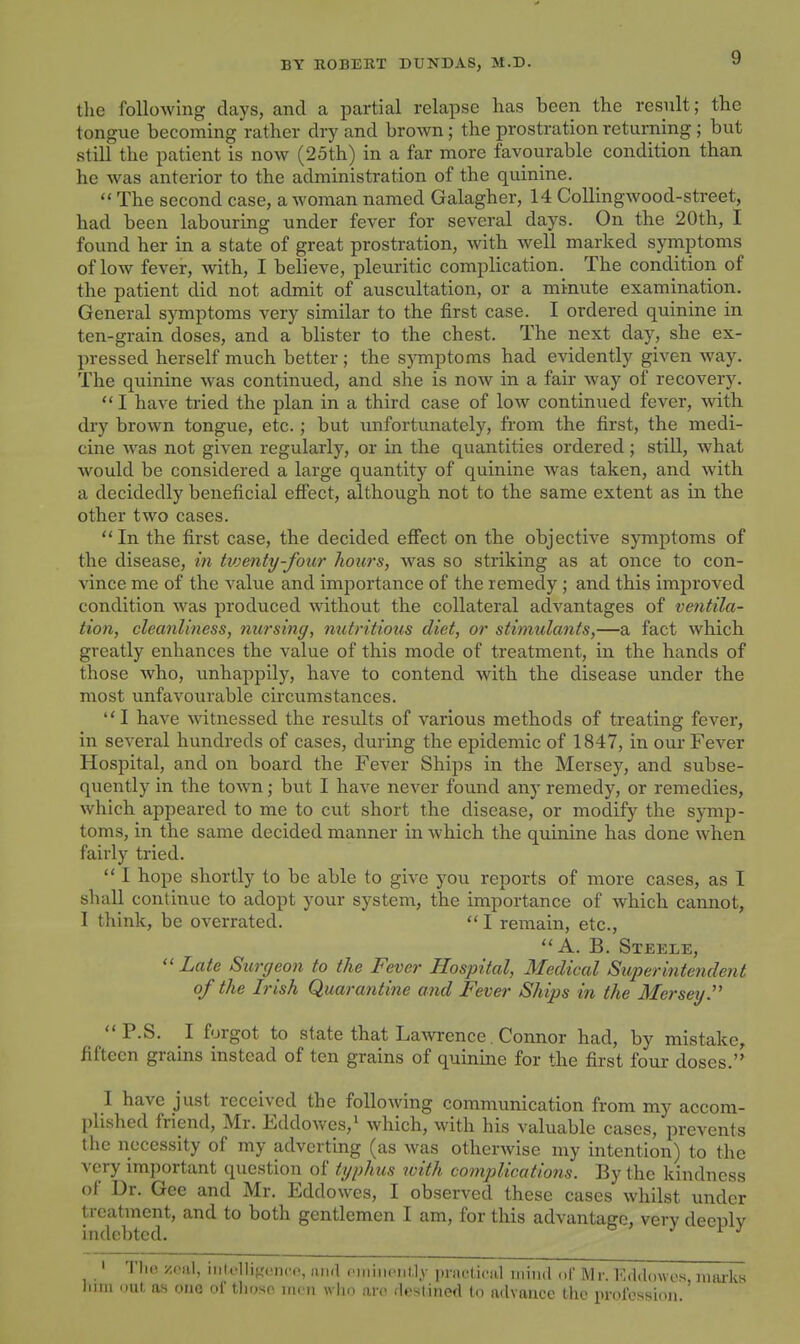 the following days, and a partial relapse has been the result; the tongue becoming rather dry and brown ; the prostration returning ; but still the patient is now (25th) in a far more favourable condition than he was anterior to the administration of the quinine.  The second case, a woman named Galagher, 14 Collingwood-street, had been labouring under fever for several days. On the 20th, I found her in a state of great prostration, with well marked symptoms of low fever, with, I believe, pleuritic complication. The condition of the patient did not admit of auscultation, or a minute examination. General symptoms very similar to the first case. I ordered quinine in ten-grain doses, and a blister to the chest. The next day, she ex- pressed herself much better ; the s}Tnptoms had evidently given way. The quinine was continued, and she is now in a fair way of recovery.  I have tried the plan in a third case of low continued fever, -with dry brown tongue, etc.; but unfortunately, from the first, the medi- cine Avas not given regularly, or in the quantities ordered; still, what would be considered a large quantity of quinine Avas taken, and with a decidedly beneficial effect, although not to the same extent as in the other two cases. *'In the first case, the decided eff'ect on the objective symptoms of the disease, in tv)enty-four hours, was so striking as at once to con- vince me of the value and importance of the remedy; and this improved condition was produced without the collateral adA'antages of ventila- tion, cleanliness, nursing, nutritious diet, or stimulants,—a fact Avhich greatly enhances the value of this mode of treatment, in the hands of those Avho, unhappily, have to contend with the disease under the most unfavourable circumstances. I have Avitnessed the results of various methods of treating fever, in several hundreds of cases, during the epidemic of 1847, in our Fever Hospital, and on board the Fever Ships in the Mersey, and subse- quently in the toAvn; but I haA^e never found any remedy, or remedies, Avhich appeared to me to cut short the disease, or modify the symp- toms, in the same decided manner in which the quinine has done when fairly tried.  I hope shortly to be able to give you reports of more cases, as I shall continue to adopt your system, the importance of which cannot, I think, be overrated.  I remain, etc., A. B. Steele,  Late Surgeon to the Fever Hospital, Medical Superintendent of the Irish Quarantine and Fever Ships in the Mersey. P.S. I forgot to state that Lawrence. Connor had, by mistake, fifteen grains instead of ten grains of quinine for the first four doses. I have just received the folloAving communication from my accom- plished friend, Mr. Eddowcs,i which, with his valuable cases, prevents the necessity of my adverting (as Avas otherAvise my intention) to the very important question of tgphus with complications. By the kindness of Dr. Gee and Mr. EddoAves, I observed these cases Avhilst under treatment, and to both gentlemen I am, for this advantage, verv deculv indebted. ^ ^ ' Tlio zniil, i III I'll if,'..!ncn, arifl oiiiiiiciiM.v prui-ticiil niind ,,t' Mr. Kddowos, marks liim out, as oiiG of tlioso iru n who arc .l.'slitiefl to advance the profossum.