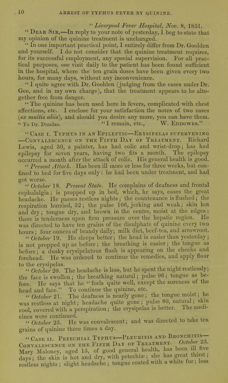 Liverpool Fever Hospital, Nov. 8, 1851.  Dear Sir,—In reply to your note of yesterday, I beg to state that my oi)inion of the quinine treatment is imchanged.  In one important practical point, I entirely differ from Dr. Goolden and yourself. I do not consider that the quinine treatment requires, for its successful employment, any special supervision. For all prac- tical purposes, one visit daily to the patient has been found sufficient in the hospital, where the ten grain doses have been given every two hours, for many days, without any inconvenience. I quite agree with Dr. Goolden (judging from the cases under Dr. Gee, and in my OAvn charge), that the treatment apj)ears to be alto- gether free from danger.  The quinine has been used here in fevers, complicated with chest affections, etc. I enclose for your satisfaction the notes of two cases (ex multis aliis), and should you desire any more, you can have them.  To Dr. Dundas.  I remain, etc., W. Eddowes.  Case i. Typhus in an Epileptic—Erysipelas supervening —Convalescence on the Fifth Day of Treatment. Richard Lewis, aged 30, a painter, has had colic and wrist-drop; has had epilepsy for seven years, having two fits a month. The epilepsy occurred a month after the attack of colic. His general health is good.  Present Attack. Has been ill more or less for three weeks, but con- fined to bed for five days only: he had been under treatment, and had got worse.  October 18. Present State. He complains of deafness and frontal cephalalgia; is propped up in bed, which, he says, eases the great headache. He passes restless nights ; the countenance is flushed ; the respiration hurried, 32; the pulse 106, jerking and weak; skin hot and dry; tongue dry, and brown in the centre, moist at the edges : there is tenderness upon firm pressure over the hepatic region. He was directed to have ten grains of the disulphate of quinine every two hours ; four ounces of brandy daily; milk diet, beef-tea, and arrowroot.  October 19. He sleeps better; the head is easier than yesterday ; is not propped up as before ; the breathing is easier; the tongue as before; a dusky erysipelatous flush is appearing on the cheeks and forehead. He was ordered to continue the remedies, and apply flour to the erysipelas.  October 20. The headache is less, but he spent the night restlessly; the face is swollen; the breathing natural; pulse 96; tongue as be- fore. He says that he  feels quite well, except the soreness of the head and face. To continue the quinine, etc.  October 21. The deafness is nearly gone; the tongue moist; he was restless at night; headache quite gone; pulse 80, natural; skin cool, covered with a perspiration; the erysipelas is better. Ihe medi- cines were continued. i ^ . i <  October 23. He was convalescent; and was directed to take ten grains of quinine three times a day.  Case ii. Petechial Typhus—Pleuritis and Bronchitis-- CONVALESCENCE ON THE FiFIH DaY OF TREATMENT. Octo()er 26. Mary Malonoy, aged 15, of good general health, has been ill five days; the skin is hot and dry, with pctcchiic; she has gi-eat thirst, restless nights ; slight headache ; tongue coated with a white fur; loss