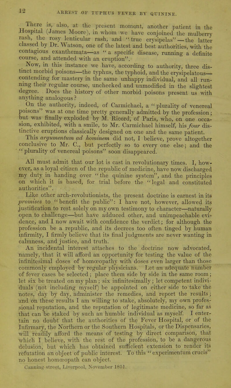 Tliere is, also, at the present moment, another patient in the Hospital (James Moore), in whom we have conjoined the mulberry rash, the rosy lenticular rash, and true erysipelas — the latter classed by Dr. Watson, one of the latest and best authorities, with the contagious exanthemata—as a specific disease, running a definite course, and attended with an eruption. Now, in this instance we have, according to authority, three dis- tinct morbid poisons—the typhus, the typhoid, and the erysipelatous— contending for mastery in the same unhappy individual, and all run- ning their regular course, unchecked and unmodified in the slightest degree. Does the history of other morbid poisons present us with anything analogous ? On the authority, indeed, of Carmichael, a  plurality of venereal poisons was at one time pretty generally admitted by the profession; but was finally exploded by M. Ricord, of Paris, who, on one occa- sion, exhibited, with a smile, to Mr. Carmichael himself, his four dis- tinctive eruptions classically designed on one and the same patient. This argumenhcm ad hominem did not, I believe, prove altogether conclusive to Mr. C, but perfectly so to every one else; and the plurality of venereal poisons soon disappeared. All must admit that our lot is cast in revolutionary times. I, how- ever, as a loyal citizen of the republic of medicine, have now discharged my duty in handing over the quinine system, and the principles on which it is based, for trial before the legal and constituted authorities. Lilie other arch-revolutionists, the present doctrine is earnest in its promises to benefit the public: I have not, however, allowed its justification to rest solely on my own testimony to character—naturally open to challenge—but have adduced other, and unimpeachable evi- dence, and I now await with confidence the verdict; for although the profession be a republic, and its decrees too often tinged by human infirmity, I firmly believe that its final judgments are never wanting in calmness, and justice, and truth. An incidental interest attaches to the doctrine now advocated, namely, that it will aflford an opportunity for testing the value of the infinitesimal doses of homoeopathy with doses even larger than those commonly employed by regular physicians. Let an adequate number of fever cases be selected; place them side by side in the same room; let six be treated on my plan ; six infinitesimally ; let competent indivi- duals (not including myself) be appointed on either side to take the notes, day by day, administer the remedies, and report the results; and on these results I am willing to stake, absolutely, my own profes- sional reputation, and the reputation of legitimate medicine, so far as that can be staked by such an humble individual as myself. I enter- tain no doubt that the authorities of the Fever Hospital, or of the Infimiary, the Northern or the Southern Hospitals, or the Dispensaries, will readily afford the means of testing by direct comparison, that which I believe, with the rest of the profession, to be a dangerous delusion, but which has obtained suflficient extension to render its refutation an object of public interest. To this  cxperimentum crucis no honest homoeopath can object. Canning-street, Liverpool, November 1851.