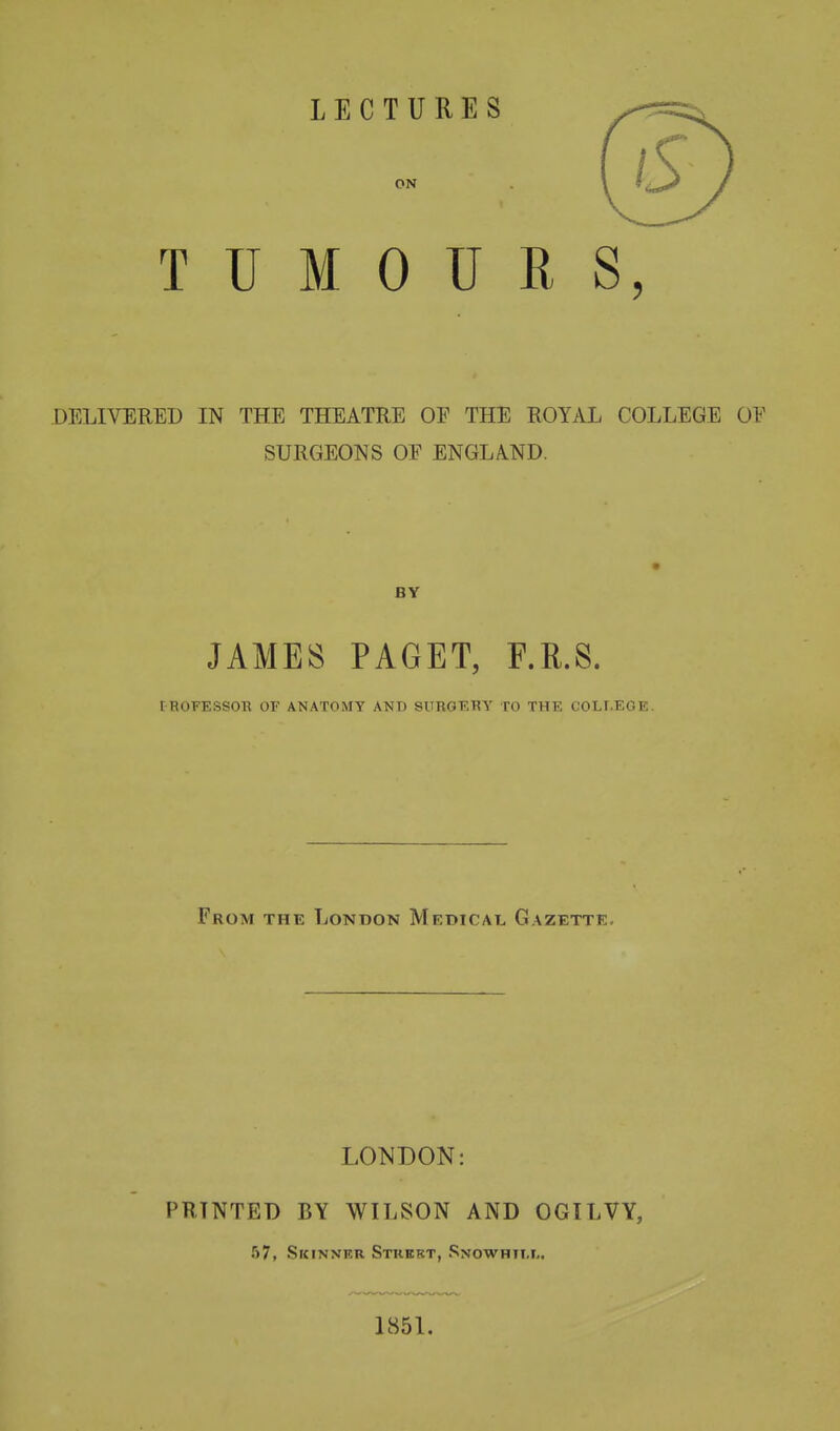 TUMOURS, DELIVEUED IN THE THEATRE OE THE ROYAL COLLEGE OF SURGEONS OF ENGLAND. BY JAMES PAGET, F.R.S. ^BOFEsso^^ of anatomy and surgery to the college. From the London Medical Gazette. LONDON: PRTNTED BY WILSON AND OGILVY, 57, Skinner Stkekt, Snowhtll. 1851.