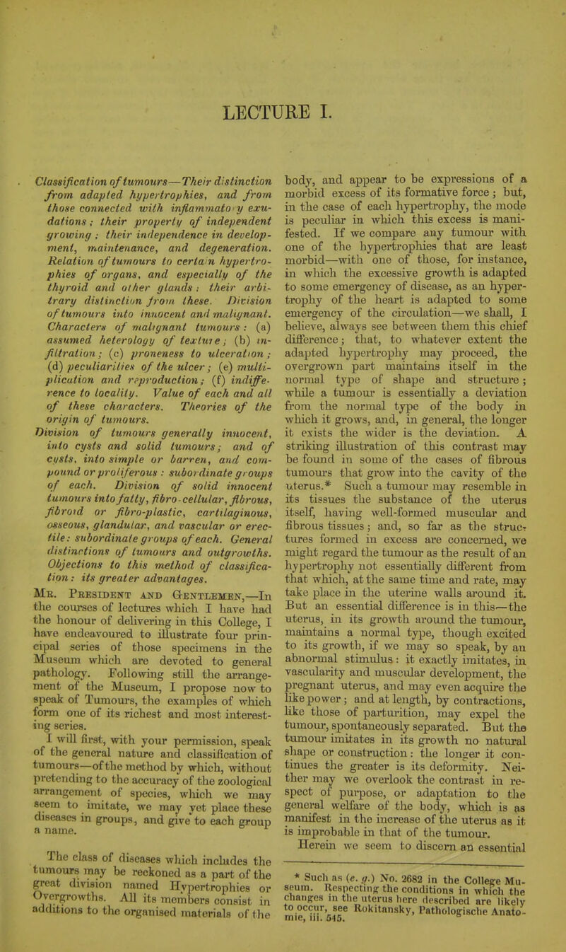 LECTURE 1. Classification of tumours—Their distinction from adapted hypertro/jhies, and from those connected with inflammato y exu- dations ; their properti/ of independent growing ; their independence in develop- vient, maintenance, and degeneration. Relation of tumours to certain hypertro- phies of organs, and especially of the thyroid and other glands : their arbi- trary distinction Jrom these. Division of tumours into innocent and malignant. Characters of malignant tumours: (a) assumed heterology of texluie; (b) («- filtration; (c) proneness to ulceration (d) peculiarities of the ulcer; (e) multi- plication and reproduction; (f) indiffe- rence to locality. Value of each and all of these characters. Theories of the origin of tumours. Division of tumours generally innocent, into cysts and solid tumours; and of custs, into simple or barren, and com- pound or proliferous : subordinate groups of each. Division of solid innocent tumours into fatty, fibro-cellular, fibrous, fibroid or fibro-plastic, cartilaginous, osseous, glandular, and vascular or erec- tile: subordinate groups of each. General distinctions of tumours and outgrowths. Objections to this method of classifica- tion: its greater advantages. Me. Peesident and Gentlemen,—In the courses of lectures which I have had the honour of delivering in this CoUege, I have endeavoured to illustrate four prin- cipal series of those specimens in the Museum which are devoted to general pathology. Following still the arrange- ment of the Museum, I propose now to epeak of Tumours, the examples of which form one of its richest and most interest- ing series. I will first, with your permission, speak of the general nature and classification of tumours—of the method by which, without pretending to the accuracy of the zoological arrangement of species, wliich we may seem to imitate, we may vet place these diseases in groups, and giveto each group a name. The class of diseases which inchides the tumours may be reckoned as a part of the great division named Hvpertrophies or Overgrowths. AU its me^bor8 consist in additions to the organised materials of t he body, and appear to be expressions of a morbid excess of its formative force ; but, in the case of each hypertrophy, the mode is peculiar in which this excess is mani- fested. If we compare any tumour with one of the hypertropliies that are least morbid—with one of those, for instance, in which the excessive growth is adapted to some emergency of disease, as an hyper- trophy of the heart is adapted to some emergency of the circulation—we shall, I believe, always see between them this chief difference; that, to whatever extent the adapted hypertrophy may proceed, the overgrown part maintains itself in the normal type of shape and structure; while a tumoui' is essentially a deviation fi'om the normal type of the body in which it grows, and, in general, the longer it exists the wider is the deviation. A striking illustration of this contrast may be found in some of the cases of fibrous tumours that grow into the cavity of the uterus.* Such a tumour may resemble in its tissues the substance of the uterus itself, having well-formed muscular and fibrous tissues ; and, so far as the strucT tures formed in excess ai*e concerned, we might regard the tumour as the result of an hypertrophy not essentially different from that which, at the same time and rate, may take place in the uterine walls around it. But an essential difference is in this'—the uterus, in its growth around the tumour, maintains a normal type, though excited to its growth, if we may so speak, by an abnormal stimulus : it exactly imitates, in vascularity and muscular development, the pregnant uterus, and may even acquire the like power; and at length, by contractions, like those of parturition, may expel the tumour, spontaneously separated. But the tumour imitates in its growth no natural shape or construction: the longer it con- tinues the greater is its deformity. Nei- ther may we overlook the contrast in re- spect of purpose, or adaptation to tlie general welfai-e of the body, which is a« manifest in the increase of the uterus as it is improbable in that of the tumour. Herein we seem to discern an essential * Such fts (e. ,).) No. 2682 in the College Mu- seum. Respectin<r the conditions in which the chaiiR-es in the uterus here described are likely to occur, see Rokitansky, Patholopische Anato-