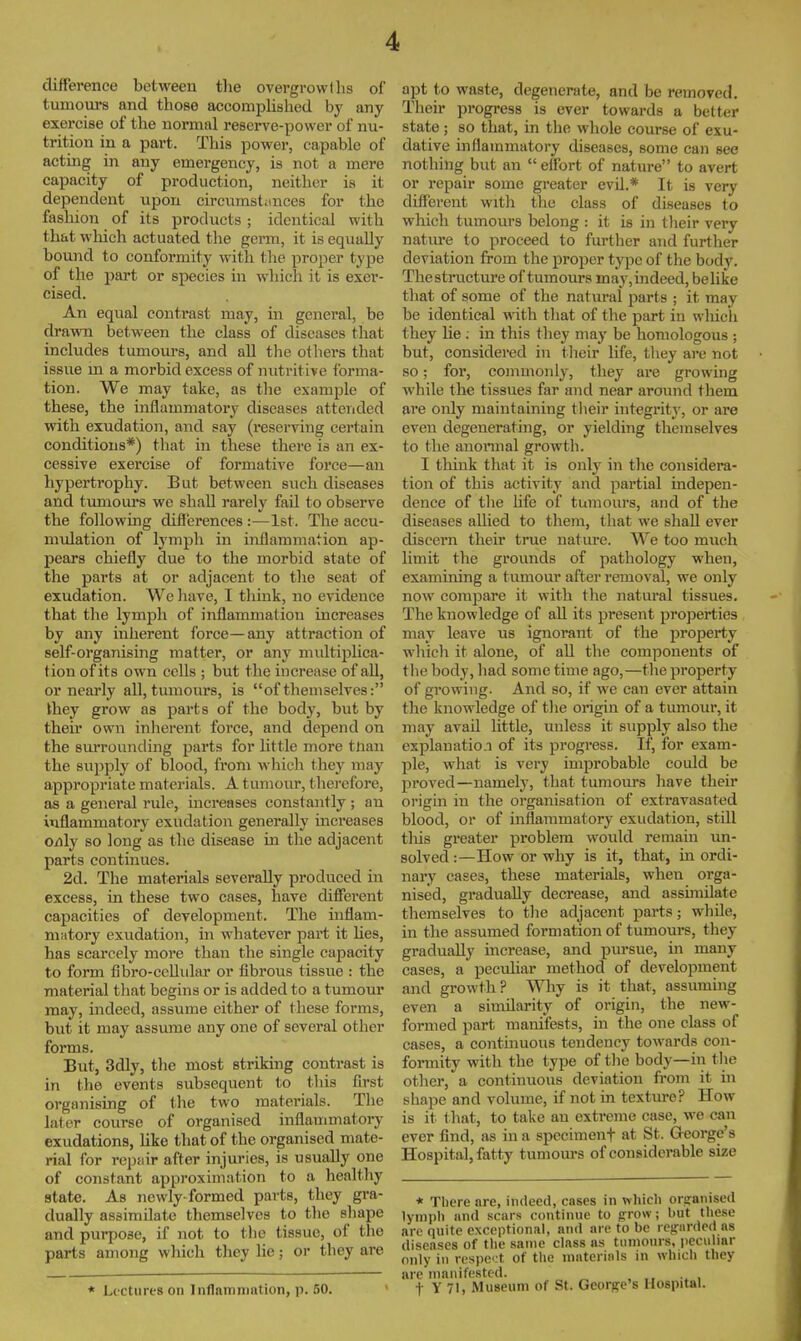 difference between tlie overgrowlhs of tumours and those accomplished by any exercise of the normal reserve-power of nu- trition in a part. This power, capable of acting in any emergency, is not a mere capacity of production, neither is it dependent upon circumstiinces for the fashion of its products ; identical with that which actuated the germ, it is equally bound to conformity with the proper type of the part or species in wliicli it is exer- cised. An equal contrast may, in general, be dra\\Ti between the class of diseases that includes tumom-s, and all the others that issue m a morbid excess of nutritive tbrma- tion. We may take, as the example of these, the inflammatory diseases attended with exudation, and say (reserving certain conditions*) that in these there is an ex- cessive exercise of formative force—an hypertrophy. But between such diseases and tumom-s we shall rarely fail to observe the following differences :—1st. The accu- nndation of lymph in inflammation ap- pears chiefly due to the morbid state of the parts at or adjacent to the seat of exudation. We liave, I think, no evidence that the lymph of inflammation increases by any inherent force—any attraction of self-organising matter, or any multiplica- tion of its own cells ; but the increase of all, or nearly all, tumours, is of themselves: they grow as parts of the body, but by their own inherent force, and depend on the sm-rounding parts for little more tnan the supply of blood, from which they may appropriate materials. A tumour, thei-efore, as a general rule, increases constantly ; an inflammatory exudation generally increases o/ily so long as the disease in tlie adjacent parts continues. 2d. The materials severally pi-oduced in excess, in these two cases, have different capacities of development. The inflam- niiitory exudation, in whatever part it Ues, has scarcely more than the single capacity to form fibro-cellidar or fibrous tissue : the material that begins or is added to a tumour may, indeed, assume either of these forms, but it may assume any one of several other forms. But, 3dly, the most striking contrast is in the events subsequent to tliis first organising of Ihe two materials. The later course of organised inflammatory exudations, Uke that of the organised mate- rial for repair after injuries, is usually one of constant approximation to a healthy state. As newly-formed parts, they gra- dually assimilate themselves to the shape and purpose, if not to the tissue, of the parts among which they lie; or they are * Lectures on Inflammation, p. 50. apt to waste, degenerate, and be removed. Their progress is ever towards a better state; so that, in the whole course of exu- dative inflammatory diseases, some can see nothing but an  effort of nature to avert or repair some greater evil.* It is very different with the class of diseases to which tumours belong : it is in tlieir very nature to proceed to further and further deviation from the proper type of the body. Thestructure of tumours may,indeed, belike that of some of the natural parts ; it may be identical with that of the part in wliich they lie ; in this they may be homologous ; but, considered in their Ufe, they are not so; for, commonly, they are growing while the tissues far and near around them are only maintaining tlieir integrity, or are even degenerating, or yielding themselves to the anormal growth. I think that it is only in the considera- tion of this activity and partial indepen- dence of the life of tumours, and of the diseases allied to them, that we shall ever discern their true natiu-e. We too much limit the grounds of pathology when, examining a tumour after removal, we only now compare it with the natural tissues. The knowledge of all its present properties may leave us ignorant of the property which it alone, of all the components of tlie body, had some time ago,—the property of growing. And so, if we can ever attain the knowledge of the origin of a tumour, it may avail little, unless it supply also the explanation of its progress. If, for exam- ple, what is very improbable could be proved—namely, that tumours have their origui in the organisation of extravasated blood, or of inflammatory exudation, still tins greater problem would remain un- solved:—How or why is it, that, inordi- nary cases, these materials, when orga- nised, gi-aduaUy decrease, and assimilate themselves to tlie adjacent parts; while, in the assumed formation of tumours, they gradually increase, and piirsue, in many cases, a peculiar method of development and growth? Why is it that, assumuig even a similarity of origin, the new- formed part manifests, in the one class of cases, a contmuous tendency towards con- formity with the type of tlie body—in the other, a continuous deviation from it in shape and volume, if not m texture? How is it that, to take an extreme case, we can ever find, as in a spccimenf at St. George's Hospital, fatty tumoiu-s of considerable size * There are, indeed, cases in which organised lymph and scars continue to g:row; but the.se are quite exceptional, and are to be regrarded as diseases of the same class as tumours, pecuhar only in rcspc-t of the materials in which they arc manifested. t Y 71, Museum of St. George's Hospital.