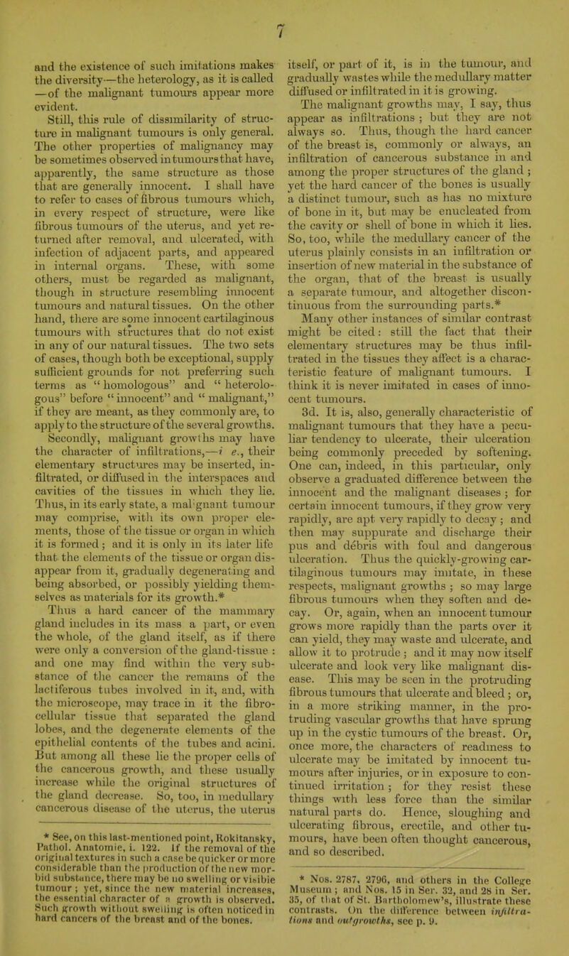 and the existence of such imif atious makes the diversity—the lieterology, as it is called —of the malignant tumours appear more evident. Still, tills rule of dissimilarity of struc- ture in malignant tumours is only general. The other properties of malignancy may be sometimes obsei-ved in tumours that have, apparently, the same structure as those that are generally innocent. I shall have to refer to cases of fibrous tumours which, in every respect of structure, were like fibrous tumours of the uterus, and yet re- turned after removal, and ulcerated, with infection of adjacent parts, and appeared in internal organs. These, with some others, must be regarded as malignant, though in structure resembling innocent tumours and natural tissues. On the other hand, there are some innocent cartilaginous tumours with structures that do not exist in any of our natm-al tissues. The two sets of cases, though both be exceptional, supply suOicieut grounds for not preferring such terms as  homologous and  heterolo- gous before innocent and  malignant, if they are meant, as they commonly are, to apply to the structui-e of the several growths. Secondly, malignant growths may have the character of infiltrations,—i e., their elementary structures may be inserted, in- filtrated, or diffused in the interspaces and cavities of the tissues in winch they he. Thus, in its early state, a raal'gnant tumour may comprise, witli its own proper ele- ments, those of tlie tissue or organ in which it is fonned; and it is only in its later life that the elements of the tissue or organ dis- appear from it, gi-adually degenerating and being absorbed, or possibly yieldmg them- selves as materials for its growth.* Thus a hard cancer of the mammaiy gland includes in its mass a part, or even the whole, of the gland itself, as if there were only a conversion of the gland-tissue : and one may find within the very sub- stance of tlie cancer the remains of the lactiferous tubes involved in it, and, with the microscope, may trace in it the fibro- cellular tissue that separated the gland lobes, and the degenerate elements of the epitlu'lial contents of the tubes and acini. But among all these lie the proper cells of the cancerous growth, and these usually increase whUe the original structures of the gland detTease. So, too, in raeduUai-y cancerous disease of the uterus, the uterus * See, on this last-mentioned point, Rokltansky, Pathol. Anatoinie, i. 122. If the removal of the oriRinnl textures in such a case be quicker or more considerable than the production ot'thcnew mor- bid substance, there may be no swelling or visible tumour ; yet, since the new material increases, the essential character of a growth is observed. Such growth without swelling is often noticed in hard cancers of the breast and of the bones. itself, or part of it, is in the tumour, and gradually wastes while the medullary matter diffused or infiltrated in it is growing. The malignant growths may, I say, thus appear as infiltrations ; but they are not always so. Thus, though the hard cancer of the breast is, commonly or always, an infiltration of cancerous substance in and among the proper structm-es of the gland ; yet the hard cancer of the bones is usually a distinct tumour, such as has no mixture of bone in it, but may be enucleated from the cavity or sheU of bone in which it lies. So, too, while the medullary cancer of the uterus plainly consists in an infiltration or insertion of new material in the substance of the org.an, that of the breast is usually a separate tumour, and altogether discon- tinuous from the surrounding parts.* Many other instances of similar contrast might be cited: still the fact that their elementary structures may be thus infil- trated in the tissues they affect is a charac- teristic feature of raahgnant tumours. I think it is never imitated in cases of inno- cent tumours. 3d. It is, also, generally characteristic of malignant tumours that they have a pecu- har tendency to ulcerate, their ulceration being commonly preceded by softening. One can, indeed, in this particular, only obsers'e a graduated difference between the innocent and the mahgnant diseases ; for certain innocent tumours, if they grow very rapidly, are apt very rapidly to decay ; and then may suppurate and discharge their pus and debris with foul and dangerous idceration. Thus the quickly-growing car- tilaginous tumours may imitate, in these respects, malignant growths ; so may large fibrous tumours when they soften and de- cay. Or, again, when an innocent tumour grows more rapidly than the parts over it can yield, they may waste and idcerate, and aUow it to protrude ; and it may now itself ulcerate and look very hke malignant dis- ease. This may be seen in the protruding fibrous tumours that ulcerate and bleed; or, in a more striking manner, in the pro- truding vascular growths that have sprung up in the cystic tumours of the breast. Or, once more, the characters ol' readiness to ulcerate may be imitated by innocent tu- mours after injuries, or in exposure to con- tinued irritation ; for they resist these things with less force than the simOar natural parts do. Hence, sloughing and ulcerating fibrous, erectile, and other tu- mours, have been often thought cancerous, and so described. * Nos. 2787. 2796, and others in the College Mu.seum ; and Nos. 15 in Ser. 32, nnil 28 in Ser. 3.5, of that of St. lliirtholomew's, illustrate these contrasts. On the <lii!Vrciice between iitJUtra- tions and uutf/vowths, sec p. 9.