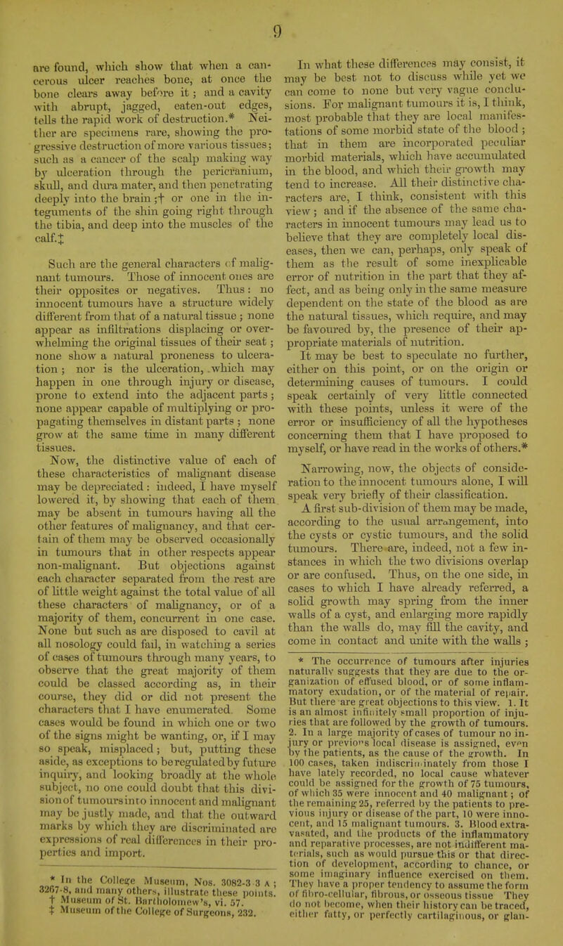 are found, wliich show that wlien a can- cerous ulcer reaches bone, at once the bono clears away before it; and a cavity with abrupt, jagged, eaten-out edges, tells the rapid work of destruction.* Nei- ther are specimens rai-e, showing the pro- gressive destruction of more various tissues; such as a cancer of the scalp making way by ulceration through the pericranimn, skull, and dm*a mater, and then penetrating deeply into the brain ;t or one in the in- tegurrieuts of the shin going right through the tibia, and deep into the muscles of the calf.I Such are the general characters cf niahg- naut tumom-s. Those of innocent ones are their opposites or negatives. Thus: no innocent tumours have a structure widely different from tliat of a natin-al tissue; none appear as infiltrations displacing or over- whelming the original tissues of their seat; none show a natural proneness to ulcera- tion ; nor is the ulceration, .which may happen in one through injury or disease, prone to extend into the adjacent parts; none appear capable of multiplying or pro- pagating themselves in distant parts ; none grow at the same time in many different tissues. Now, the distinctive value of each of these characteristics of malignant disease may be depreciated : indeed, I have myself lowered it, by showing that each of them may be absent in tumours having all the other features of malignancy, and that cer- tain of them may be observed occasionally in tumours that in other respects appear non-malignant. But objections against each character separated from the rest are of little weight against the total value of all these characters of mahgnancy, or of a majority of them, concurrent in one case. None but such as are disposed to cavil at all nosology could fad, in watching a series of cases of tumours through many years, to observe that the great majority of them could be classed according as, in their course, they did or did not present the characters that I have enumerated. Some cases would be foimd in which one or two of the signs might be wanting, or, if I may so speak, misplaced; but, putting these aside, as exceptions to be regulated by futiu-e inquii-y, and looking broadly at the whol(» subject, no one could doubt that this divi- sion of tumours into innocent and mahgnant jnay be justly made, and that the outward marks by which they are discriminated are expressions of real differences in their pro- perties and import. * In the College Museum, Nos. 3082-3 3 a ; 3267-8, and muny others, illustrate tliese points, t Museum of St. llardioioinew's, vi. 57. i Museum of tiie ColicBe of Surgeons, 232. In what these diffei'ences may consist, it may be best not to discuss while yet we can come to none but very vague conclu- sions. For malignant tumours it is, I think, most probable timt they are local manifes- tations of some morbid state of the blood ; that in them are incoqiorated peculiar morbid materials, which have accumulated in the blood, and which their growth may tend to increase. All their distinctive cha- racters are, I think, consistent with this view ; and if the absence of the same cha- racters in innocent tumours may lead us to beheve that they are completely local dis- eases, then we can, perhaps, only speak of them as tlie result of some inexpHcable error of nutrition in the part that they af- fect, and as being only m the same measure dependent on tlie state of the blood as are the natm-al tissues, which require, and may be favoured by, the presence of their ap- propriate materials of nutrition. It may be best to speculate no further, either on tliis point, or on the origin or determining causes of tumours. I coiild speak certainly of very httle connected with these points, unless it were of the error or insufiiciency of aU the hypotheses concerning them that I have proposed to myself, or have read in the works of others.* Narrowing, now, the objects of conside- ration to the innocent turaoui's alone, I will speak very briefly of their classification. A first sub-division of them may be made, according to tlie us\ial arrangement, into the cysts or cystic tvunours, and the solid tumours. There are, indeed, not a few in- stances in which the two divisions overlap or are confused. Thus, on the one side, in cases to which I have already referred, a solid growth may spring from the inner walls of a cyst, and enlarging more rapidly than the walls do, may fill the cavity, and come in contact and unite with the walls ; * The occurrpnce of tumours after injuries naturally suggests that they are due to the or- p^aniiation of effused blood, or of some inflam- matory exudation, or of the material of repair. But there are great objections to this view. 1. It is an almost infinitely small proportion of inju- ries that are followed by the p:rowth of tumours. 2. In a large majority of cases of tumour no in- jury or previous local disease is assigned, evn by the patients, as the cause of the irrowth. In 100 cases, taken indiscriu.inately from those I have lately recorded, no local cause whatever could be assigned for the growth of 75 tumours, of wliich 35 were innocent and 40 malignant; of the remaining 25, referred by the patients to pre- vious injury or disease of the part, 10 were inno- cent, and 15 malignant tumours. 3. IMoodextra- vasated, and the products of the inflammatory and reparative processes, are not itidifferent ma- terials, such as would pursue this or that direc- tion of development, according to chance, or some imaginary influence exercised on them. They have a proper tendency to assume the form of fibro-rellular, fibrous, or osseous tissue They do not become, when their history can be traced, either fatty, or perfectly cartilaginous, or glan-