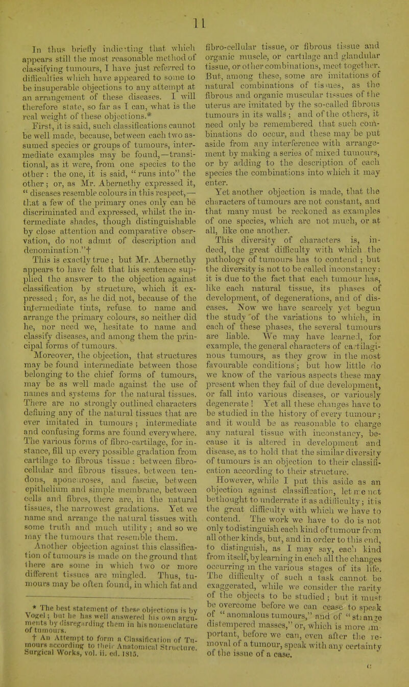 In flui-5 hrifdy indie •ting that wliifli^ appears still tlie most reasonable method of classifying tumours, I have just referred to dilllcu'lties which have appeared to some to be iusujjerable objections to any attempt at an arrangement of these diseases. I will tlierefore state, so far as I can, what is the real weight of these objections.* First, it is said, such classifications cannot be well made, because, between each t wo as- sumed species or groups of tumours, inter- mediate examples may be found,—transi- tional, as it were, from one species to the other : the one, it is said,  runs into the other; or, as Mr. Abernethy expressed it,  diseases i-eserable colours in this respect,— th.at a few of the primary ones only can be discriminated and expressed, whilst the in- termediate shades, though distinguishable by close attention and comparative obser- vation, do not admit of description and denomination.t This is exactly true; but Mr. Abernethy appears to liave felt that his sentence sujj- plied the answer to the objection against classification by structure, which it ex- pressed ; for, as he did not, because of the inj-ermediate tints, refuse, to name and arrange the primary colours, so neither did he, nor need we, hesitate to name and classify diseases, and among them the prin- cipal forms of tumours. Moreover, the objection, that structures may be found intermediate between those belonging to the chief forms of tumours, may be as well made against the use of names and systems for I lie natural tissues. There are no sti'ongly outlined characters defining any of the natural tissues that are ever imitated in tumours ; intermediate and confusing forms are foiind everywhere. The various ibrms of fibro-cariilage, for in- stance, fill up every possible gradation from cartilage to fibrous tissue : between fibro- cellular and fibrous tissues, between ten- dons, aponeuroses, and fasciffi, between epithelium and simple membrane, between cells and fibres, there are, in the natural tissues, the narrowest gradations. Yet we name and arrange the natural tissues with some trutli and much utility ; and so we may the tumours that resemble them. Anotlier objection against this classifica- tion of tumours is made on the ground that (here are some in which two or more different tissues are mingled. Thus, tu- mours may be often found, in which fat and * 'ITie best statement of tlipsp objections is by VoKfl; l)iit lu,' hn.s well answered his own nreiu meiits by (lisriifTiirdinfr tlinm in his nomenclature of tmnoins. t An Attempt to form a Classilication of Tu- mours ficcordiiif? to tl.ei,- Anutomicul Structure. Surjficnl Works, vol. ii. cd. 1815. Ilbro-cellular tissue, or fibrous tissue and organic muscle, or cartilage and glandular tissue, or other combinations, meet together. But, among these, some are imitations of natural combinations of tissues, as the fibrous and organic muscular tissues of tiie uterus are imitated by the so-called fibrous tumours in its walls ; and of the others, it need only be remembered that such com- binations do occui', and these may be put aside from any interference with arrange- ment by mailing a series of mixed tumours, or by adding to the description of each species the combinations into which it may enter. Yet another objection is made, tliat the characters of tumours are not constant, and that many must be reckoned as examples of one species, which arc not much, or at all, like one another. This diversity of characters is, in- deed, the great difficulty with which the pathology of tumours has to contend ; but the diversity is not to be called inconstancy: it is due to the fact that each tumour has, like each natural tissue, its phases of development, of degenerations, and of dis- eases. Now we have scarcely yet begun the study 'of the variations to which, in eacli of these phases, the several tumours are liable. We may have learne.l, for example, the general characters of ca.-tilagi- nous tumours, as they grow in the most favourable conditions; but how little do we know of the various aspects these may present when they fail of due development, or fall into various diseases, or variously degenerate ! Yet all these changes have to be studied in the history of every tumour; and it would be as reasonable to charge any natural tissue with inconstancy, be- cause it is altered in development and disease, as to liokl that the similar diversity of tumom-s is an objection to their classifi- cation according to their structure. However, while I put this aside as an objection against classification, let n e not bethought to nnden-ate it as adiiiiculty; itis the great difficulty with which we have to contend. The work we have to do is not only to distinguish eacli kind of tumour from all other kinds, but, and in order to this end, to distinguish, as I may say, each liind from itself, by leaming in each all the changes occurring in the various stages of its life. The difficulty of such a task cannot be exaggerated, while we consider the rarity of tlio objects to be studied ; but it mus't be overcome before we can cease to speak of  anomalous tumours, and of stian-'e distempered masses, or, wliich is more ira portant, before we can, even after the re- moval of a tumour, speak with any cert ainty of the issue of a case.