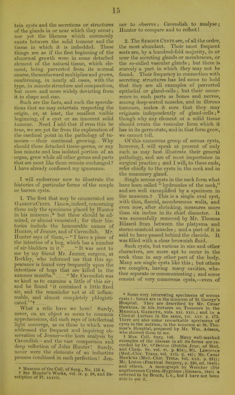 tain cysts and the secretions or structures of the glands in or near whicli tliey occur; nor yet the likeness which commonly exists between the solid tumour and the tissue in which it is imbedded. These tilings are as if the first beginning of the abnormal growth were in some detached element of the natural tissue, which ele- ment, being perverted from its normal course, thenceforward multiplies and grows, conibrming, in nearly all cases, with the type, in minute structure and composition, but more and more widely deviating from it in shape and size. Such are the facts, and such the specula- tions that we may entertain respecting the origin, or, at least, the smallest visible beginning, of a cyst or an innocent solid tumom*. Need I add that if even this be true, we are yet far from the explanation of Hie cardinal point in the pathology of tu- inom-s — then- continual growing. . Why should these detached tissue-germs, or any less mmute and less isolated portion of an organ, grow while all other germs and parts that are most like them remain unchanged ? 1 have ah'eady confessed my ignorance. I will endeavour now to illustrate the histories of particular foi*ms of the simple or barren cysts. 1. The first that may be enumerated are GrASEOUs Cysts. I know, indeed, concerning them only the specimens placed by Hunter in his museum ;* but these should be ad- mired, or almost venerated; for theh' his- tories include the honourable names of Hunter, of Jenner, and of Cavendish. Mr. Hunter says of them,—I have a piece of the intestine of a hog, which has a number of air-bladders in it. It was sent to me by my friend Mr. Jenner, surgeon, at Berkley, who informed me that this ap- pearance is found very frequently upon the intestines of hogs that are killed in the summer months. Mr. Cavendish was so kind as to examine a little of this air; and he found ' it contained a little fixed air, and the remainder not at all inflam- mable, and almost completely phloijisti- cated.'t y I h What a relic have we here! Surely, never, on an object so mean to common apprehensions, did such rays of intellectual light converge, as on these to which were addressed the frequent and inquiring ob- servation of Jenner—the keen analysis by Cavendish — and the vast comparison and deep reflection of John Hunter! Surely, never were the elements of an inductive process combined in such perfection ! Jen- « -Museum of ilie Coll. of Surg., No. 133-4. t See Hunter's Works, vol. tv. p. 9S, and De- scription of PI. xxxvii. ner to observe; Cavendish to analyse; Hunter to compare and to reflect! 2. The Sjerotjs Cysts are, of all the order, the most abundant. Then* most frequent seats are, by a hundred-fold majority, in or near the secreting glands or membranes, or the so-called vascular glands ; but there is scarcely a part in which they may not be found. Their frequency in connection with secreting structures has led some to hold that they are all examples of jierverted epithehal or gland-cells ; but their occur- rence in such parts as bones and nerves, among deep-seated muscles, and in fibrous tumours, makes it sure that they may originate independently of gland-cells ; * though why any element of a solid tissue should retain the vesicidar form which it has in its germ-state, and in tliat form grow, we cannot tell. Of this numerous group of serous cysts, however, I will speak at present of only such as may best illustrate their general pathology, and are of most importance in surgical practice ; and I wiU, to these ends, refer chiefly to the cysts in the neck and in the mammai-y gland. Single serous cysts in the neck form what have been called  hydroceles of the neck, and are well exemplified by a specimen in the museuni.f This is a single oval cyst, with thin, flaccid, membranous walls, and even now, after shrinking, measures more than six inches in its chief diameter. It ■was successfully removed by Mr. Thomas Blizard from between the platysma and sterno-mastoid muscles ; and a ])art of it is said to have passed behind the clavicle. It was filled with a clear brownish fluid. Such cysts, but various in size and other characters, are more apt to occm* in the neck than in any other part of the body. Many are single cysts like this ; but others are complex, having many cavities, whe- ther separate or communicating ; and some consist of very numerous cysts,—even of * Some very interesting specimens of serous cysts i c bones are in the museum of St. George's Hospital. 'Ihey are described by Mr. Ca;sar Hawkins, in his lectures on Tumours in the Medical Gazette, vols. xxi. xxli.; and in a Clinical Lecture in the same, vol. xxv. j). 472. '1 here are also some remarkable specimens of cysts in the antrum, in the museum at St. Tho- mas's Hospital, prepared by Mr. Wm. Adams, who showed them to me. t Mus. Coll. Surj;;. 146. Many well-marked examples of the disease in all its forms are re- corded by Dr. O'Beiriiu (Dublin Jour, of Med. and Chem. Sc. vol. vi. p. 834); Mr. Lawrence (Med.-Cliir. Trans, vol. xvii. p. 44); Mr. CiEsar Hawkins (IVIed. Chir. Trans, vol. xxii. p. 231); Mr. Liston (Practical Surgery, p. 330, ed. 1846); and others. A monopriiph by Wernher (Die aiiseborenenCysten-Hygrome ;Giessen, 184;t) is reterreil to by Bruch, 1. c, but I have not been able lu see it.