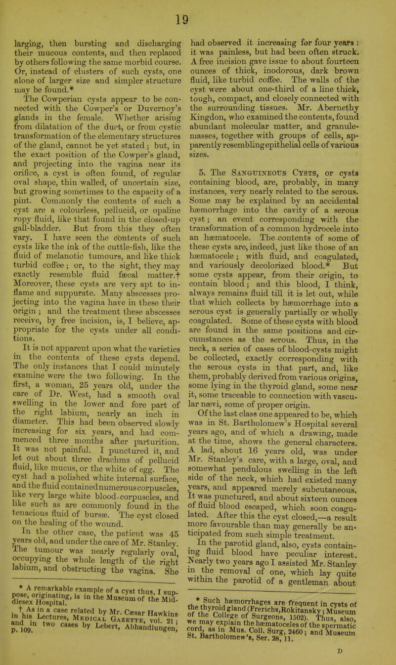 larguig, tlien bursting and discharging their mucous contents, and then replaced by others following the same morbid course. Or, instead of clusters of such cysts, one nlone of larger size and simpler structure may be found.* The Cowperian cysts appear to be con- nected with the Cowper's or Duvernoy's glands in the female. Whether ai'isiug from dilatation of the duct, or from cystic transformation of the elementary structures of the gland, cannot be yet stated ; but, in the exact position of the Cowper's gland, and projecting into the vagina near its orifice, a cyst is often found, of regular oval shape, thin walled, of uncertain size, but growing sometimes to the capacity of a pint. Commonly the contents of such a cyst are a colourless, pellucid, or opaline ropy fluid, Uke that found in the closed-up gall-bladder. But from this they often vary. I liave seen the contents of such cysts like the ink of the cuttle-fish, like the fluid of melanotic tumours, and like thick turbid cofiee; or, to the sight, they may exactly resemble fluid faecal matter.f Moreover, these cysts are very apt to in- flame and suppurate. Many abscesses pro- jecting into the vagina have in these tlieir origin ; and the treatment these abscesses receive, by free incision, is, I believe, ap- propriate for the cysts under all condi- tions. It is not apparent upon what the varieties in the contents of these cysts depend. The only instances that I could minutely examine were the two following. In the first, a woman, 25 years old, under the care of Dr. West, had a smooth oval swelling in the lower and fore part of the right labium, nearly an inch in diameter. This had been obsei-ved slowly increasing for six years, and had com- menced three months after parturition. It was not painful. I punctured it, and let out about tliree drachms of pellucid fluid, like mucus, or the white of egg. The cyst had a polished white internal surface, and the fluid contained numerous corpuscles, like very large white blood-corpuscles, and like such as are commonly found in the tenacious fluid of bursse. The cyst closed on the healing of the woimd. In tlie other case, the patient was 45 years old, and under the care of Mr. Stanley. The tumour was nearly regularly oval occupymg the whole length of the right labium, and obstructing the vagina She * A remarkable Pxample of a cyst thus I sun in^h^^ a^t^n, f;.i7ri ^rir and^m two cases by Lebert, Abhandlungen; had observed it increasing for four years ! it was painless, but had been often struck. A free incision gave issue to about fourteen ounces of thick, inodorous, dark brown fluid, like turbid coffee. The walls of the cyst were about one-third of a line tliick, tough, compact, and closely connected with the surrounding tissues. Mr. Abemethy Kingdon, who examined the contents, found abundant molecular matter, and granule- masses, together with groups of cells, ap- parently resembling epithelial cells of various sizes. 5. The SANatriNEOTJS Cysts, or cysts containing blood, are, probably, in many instances, very nearly related to the serous. Some may be explained by an accidental haemorrhage into the cavity of a serous cyst; an event corresponding with the transformation of a common hydrocele into an haematocele. The contents of some of these cysts are, indeed, just Hke those of an haematocele; with fluid, and coagulated^ and variously decolorized blood.* But some cysts appear, fit)m their origin, to contain blood; and this blood, I think, always remains fluid till it is let out, while that which collects by haemorrhage into a serous cyst is generally partially or whoUy coagulated. Some of these cysts with blood are found in the same positions and cir- cumstances as the serous. Thus, in the neck, a series of cases of blood-cysts might be collected, exactly corresponding with the serous cysts in that part, and, hke them, probably derived from various origins, some lying in the thyroid gland, some near it, some traceable to connection with vascu- lar naevi, some of proper origin. Of the last class one appeared to be, which was in St. Bartholomew's Hospital several years ago, and of which a drawing, made at the time, shows the general characters. A lad, about 16 years old, was under Mr. Stanley's care, with a large, oval, and somewhat pendulous swelling in the left side of the neck, which had existed many years, and appeared merely subcutaneous. It was punctured, and about sixteen ounces of fluid blood escaped, which soon coagu- lated. After this the cyst closed,—a result more favourable than may generally be an- ticipated from such simple treatment. . -^^a^^ parotid gland, also, cysts contain- ing fluid blood have peculiar interest. Nearly two years ago I assisted Mr. Stanley m the removal of one, which lay quite within the parotid of a gentleman about thL^^^}}^'^!!}}^^^^ ^ frequent in cysts of nffi/n'n^'°'^il'^'''=''«'Rokitansky; Maseum of the College of Surgeons, 1502). Thus also we may explain the hrematoceles of the splmat?c