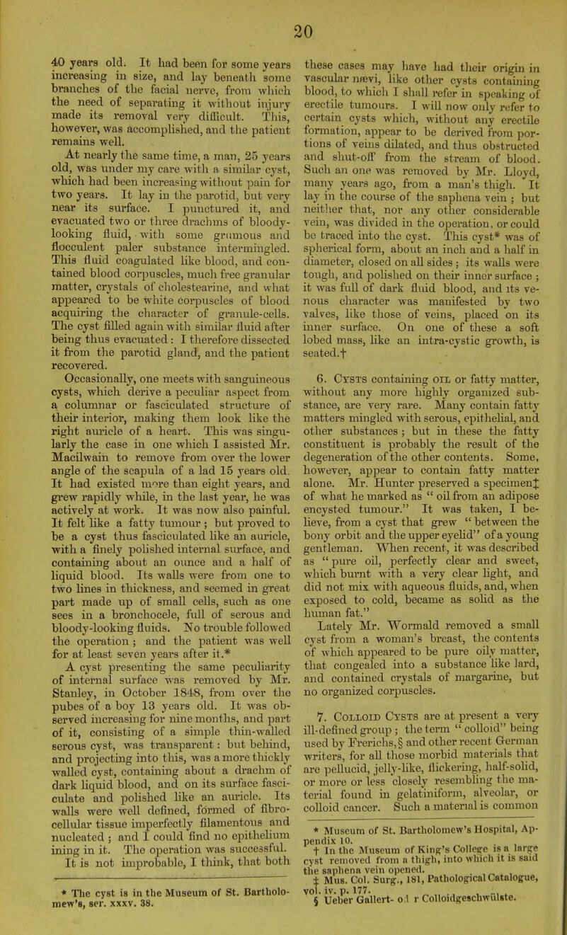 40 years old. It had been for some years increasing in size, and lay beneatli some branches of the facial nerve, from wliich the need of separating it without injury made its removal very difficult. Tliis, however, was accomphshed, and the patient remains well. At nearly the same time, a man, 25 years old, was under my care with a similar cyst, which had been increasing without pain for two years. It lay in the parotid, but very near its surface. I punctured it, and evacuated two or three drachms of bloody- looking fluid, with some grumous and flocculent paler substance intermingled. This fluid coagulated like blood, and con- tained blood corpuscles, mucli free granular matter, crystals of cliolestearine, and what appeai'ed to be white corpuscles of blood acquiring the character of granule-cells. The cyst filled again with similar flviid after being thus evacuated: I therefore dissected it from the parotid gland, and the patient recovered. Occasionally, one meets with sanguineous cysts, which derive a peculiar aspect from a columnar or fasciculated structure of their intei-ior, making them look like the right am'icle of a heart. This was singu- larly the case in one wliich I assisted Mr. Macilwain to remove from over the lower angle of the scapula of a lad 15 years old. It had existed more than eight years, and grew rapidly while, in the last year, he was actively at work. It was now also painful. It felt like a fatty tumour ; but proved to be a cyst thus fasciculated like an auricle, with a finely polished internal surface, and containing about an ounce and a lialf of liquid blood. Its walls were from one to two lines in thickness, and seemed in great part made up of small cells, such as one sees in a bronchocele, full of serous and bloody-looking fluids. No trouble followed the operation ; and the patient was well for at least seven years after it.* A cyst presenting the same pectdiarity of internal surface was removed by Mr. Stanley, in October 1848, from over the pubes of a boy 13 years old. It was ob- served increasing for nine months, and part of it, consisting of a simple thin-walled serous cyst, was transparent: but behind, and projecting into this, was a more thickly walled cyst, containing about a drachm of dark liquid blood, and on its sm-face fasci- culate and polished like an auricle. Its walls were well defined, formed of fibro- ceUular tissue imperfectly filamentous and nucleated ; and I could find no epithelium ining in it. The ojieration was successful. It is not improbable, I think, that both * The cyst is in the Museum of St. Bartholo- mew's, ser. XXXV. 38. these cases may have had their origiji in vascular nffivi, like other cysts containing blood, to whicli I shall refer in speaking of erectile tumours. I will now only refer to certain cysts which, without any erectile formation, appear to be derived I'rora por- tions of veins dilated, and thus obstructed and shut-off from the stream of blood. Such an one was removed by Mr. Lloyd, many years ago, from a man's thigh. It lay in the course of the saphena vein ; but neither that, nor any other considei'able vein, was divided in the operation, or could be traced into the cyst. This cyst* was of spherical form, about an inch and a half in diameter, closed on all sides ; its walls were tough, and pohshed on their inner surface ; it was full of dark fluid blood, and its ve- nous character was manifested by two valves, like those of veins, placed on its inner surface. On one of these a soft lobed mass, like an intra-cystic growth, is seated.f 6. Cysts containing oil or fatty matter, without any more highly organized sub- stance, are very rare. Many contain fatty matters mingled with serous, epithelial, and other substances ; but in these the fatty constituent is probably the result of the degeneration of the other contents. Some, however, appear to contain fatty matter alone. Mr. Hunter preserved a specimen^ of what he marked as  oil from an adipose encysted tumour. It was taken, I be- lieve, from a cyst that grew  between the bony orbit and the upper eyehd of a young gentleman. When recent, it was described as  pure oU, perfectly clear and sweet, w-hich burnt with a very clear light, and did not mix with aqueous fluids, and, when exposed to cold, became as sohd as the human fat. Lately Mr. Wormald removed a small cyst from a woman's breast, the contents of which appeared to be pure oily matter, that congealed into a substance like lard, and contained crystals of margarme, but no organized corpuscles. 7. Colloid Cysts are at present a very ill-defined gi-oup ; the term  colloid being used by rrerichs,§ and other recent German writers, for all tliose morbid materials that are pellucid, jelly-hke, flickermg, half-solid, or more or less closely resembling the ma- terial found m gelatiniform, alveolar, or colloid cancer. Such a material is common * Museum of St. Bartholomew's Hospital, Ap- pendix 10. t In the Museum of King's CoIIefife is a l&rge cyst lenioved from a thigh, into which it is said the saphena vein opened. _ . „ , , ± Mus. Col. Surg., 181, Pathological Catalogue, vol. iv. p. 177. , .., ^ § Ueber Gallert- o i r CoUoidgeschwulste.