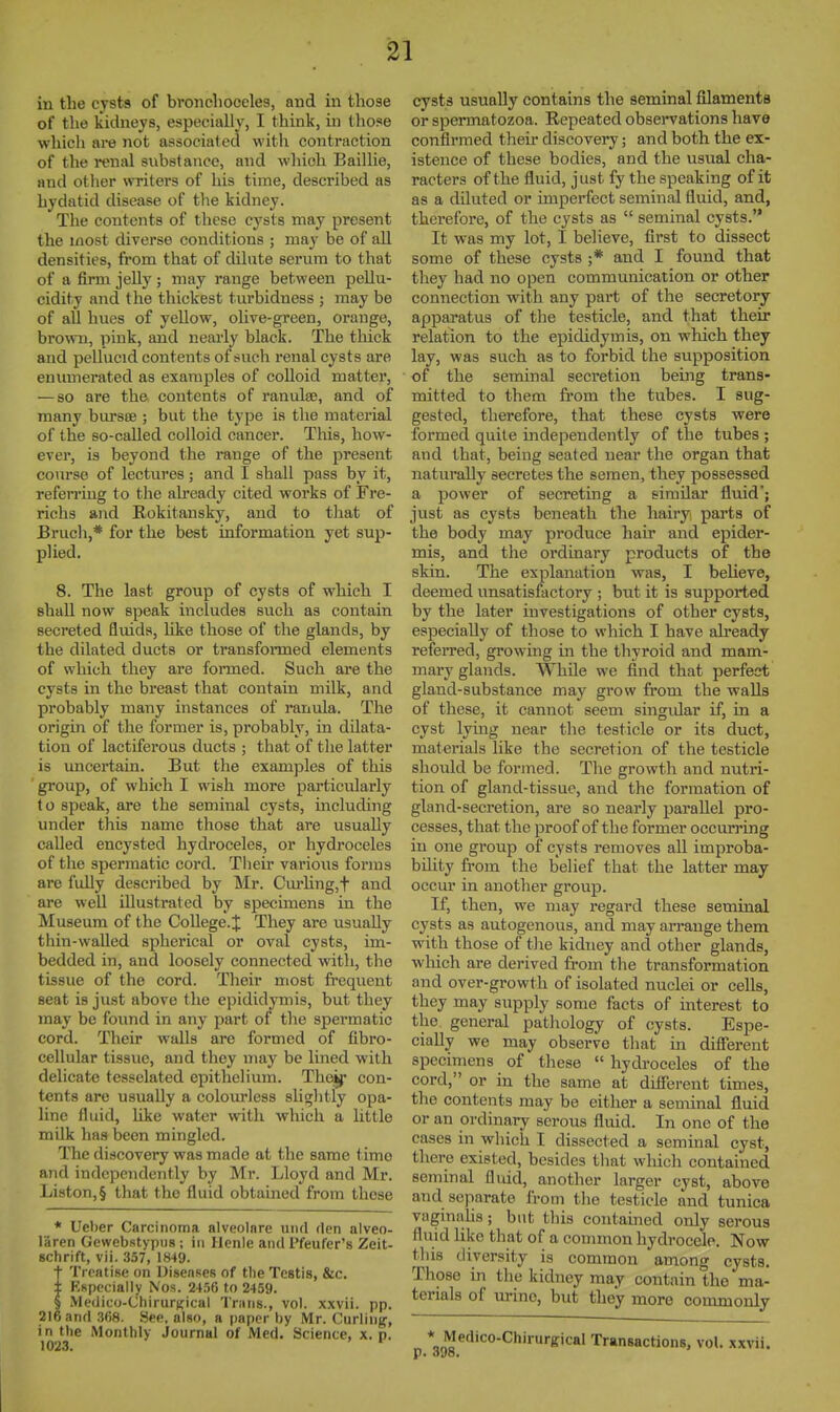 in the cysts of broiiclioeeles, and in those of the kidneys, especially, I think, in those whicli are not associated with contraction of the mial substance, and which BailKe, and otlier writers of his time, described as hydatid disease of the kidney. Tlie contents of these cysts may present the most diverse conditions ; may be of all densities, from that of dilate serum to that of a firm jeUy ; may range between peUu- cidity and the thickest turbidness ; may be of all hues of yellow, oUve-green, orange, brown, pink, and nearly black. The thick and pellucid contents of such renal cysts are enumerated as examples of coUoid matter, — so are the contents of ranulae, and of many bursEe ; but the type is the material of the so-called colloid cancer. This, how- ever, is beyond the range of the present cotirse of lectures; and I shall pass by it, referring to the already cited works of Fre- richs and E-okitansky, and to that of Bruch,* for the best information yet sup- plied. 8. The last group of cysts of which I shall now speak includes such as contain secreted fluids, hke those of the glands, by the dilated ducts or transfonned elements of which they are formed. Such are the cysts in the breast that contain milk, and probably many instances of ranula. The origin of the former is, probably, in dilata- tion of lactiferous ducts ; that of the latter is uncertain. But the examples of this gi'oup, of which I wish more particularly to speak, are the seminal cysts, including under this name those that are usually called encysted hydroceles, or hydroceles of the spermatic cord. Their various forms are fully described by Mr. Cm'hng,t and are well illustrated by specimens in the Museum of the College. J They are usually thin-walled spherical or oval cysts, im- bedded in, and loosely connected with, the tissue of the cord. Their most frequent seat is just above the epididymis, but they may be found in any part of the spermatic cord. Their walls are formed of fibro- cellular tissue, and they may be lined with delicate tesselated epithelium. Theif con- tents are usually a colourless slightly opa- line fluid, hke water with which a little mQk has been mingled. The discovery was made at the same time and independently by Mr. Lloyd and Mr. Liston,§ that the fluid obtained from these * Ueber Carcinoma alveolnre und flen alveo- laren Gewebstypiis; in Henle and Pfeufer's Zeit- schrift, vii. 357, 1849. t Treatise on Diseases of the Testis, &c. ± Kspccially Nos. 24.56 to 2459. § Medico-Chirurjiical Trans., vol. xxvii. pp. 216 and .368. See, also, a paper by Mr. Curling, in the Monthly Journal of Med. Science, x. p. 1023. ' cysts usually contains the seminal filaments or spermatozoa. Repeated observations have confirmed their discovery; and both the ex- istence of these bodies, and the usual cha- racters of the fluid, just fy the speaking of it as a diluted or imperfect seminal fluid, and, therefore, of the cysts as  seminal cysts. It was my lot, I believe, first to dissect some of these cysts ;* and I found that they had no open communication or other connection with any part of the secretory apparatus of the testicle, and that their relation to the epididymis, on which they lay, was such as to forbid the supposition of the seminal secretion being trans- mitted to them from the tubes. I sug- gested, therefore, that these cysts were formed quite independently of the tubes ; and that, being seated near the organ that naturally secretes the semen, they possessed a power of secreting a similar fluid'; just as cysts beneath the hairy parts of the body may produce hair and epider- mis, and the ordinary products of the skin. The explanation was, I believe, deemed unsatisfactory ; but it is supported by the later investigations of other cysts, especially of those to which I have already referred, growmg in the thyroid and mam- mary glands. WhUe we find that perfect gland-substance may grow from the walls of these, it cannot seem singidar if, in a cyst lying near the testicle or its duct, materials like the secretion of the testicle should be formed. The growth and nutri- tion of gland-tissue, and the formation of gland-secretion, are so nearly jjaraUel pro- cesses, that the proof of the former occurring in one group of cysts removes all improba- bility from the belief that the latter may occur in another group. If, then, we may regard these seminal cysts as autogenous, and may arrange them with those of the kidney and other glands, which are derived from the transformation and over-growth of isolated nuclei or cells, they may supply some facts of interest to the general pathology of cysts. Espe- cially we may observe that in difTerent specimens of these  hydroceles of the cord, or in the same at dilFerent times, the contents may be either a seminal fluid or an ordinary serous fluid. In one of the cases in which I dissected a seminal cyst, there existed, besides tliat which contained seminal fluid, another larger cyst, above and separate from the testicle and tunica vaginahs; but this contained only serous fluid like that of a common hydrocele. Novr this diversity is common among cysts. Those in the kidney may contain the ma- terials of urine, but they more commonly * Medico-Chirurgical Transactions, vol. xxvii.