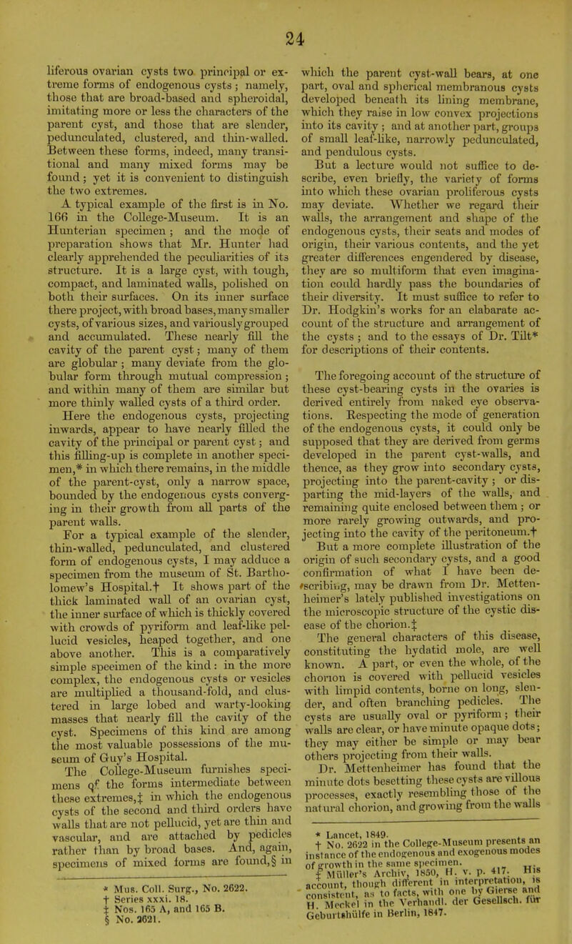 liferous ovarian cysts two principal or ex- treme forms of endogenous cysts ; namely, those that are broad-based and spheroidal, imitating more or less the characters of the parent cyst, and those that are slender, pedunculated, clustered, and tliin-walled. Between these forms, indeed, many transi- tional and many mixed forms may be found; yet it is convenient to distinguish the two extremes. A typical example of the first is in No. 166 in the CoUege-Museum. It is an Hunterian specimen; and the mode of preparation shows that Mr. Hunter had clearly apprehended the peculiarities of its structure. It is a large cyst, with tough, compact, and laminated walls, polished on both their surfaces. On its inner surface there project, with broad bases, many smaller cysts, of various sizes, and variously grouped and accvunulated. These nearly fill the cavity of the parent cyst; many of them are globular; many deviate from the glo- bular form through mutual compression ; and within many of them are similar but more thinly walled cysts of a third order. Here the endogenous cysts, projecting inwards, appear to have nearly filled the cavity of the principal or parent cyst; and this fiUing-up is complete in another speci- men,* in which there remains, in the middle of the parent-cyst, only a narrow space, boimdecl by the endogenous cysts converg- ing in their growth from all parts of the parent walls. For a typical example of the slender, thin-waUed, pedunctilated, and clustered form of endogenous cysts, I may adduce a specimen from the museum of St. Bartho- lomew's Hospital, t It shows part of the thick laminated wall of an ovarian cyst, tlie inner surface of which is tliickly covered with crowds of pyrifonn and leaf-like pel- lucid vesicles, heaped together, and one above another. This is a comparatively simple specimen of the kind : in the more complex, the endogenous cysts or vesicles are miiltiplied a thousand-fold, and clus- tered in large lobed and warty-looking masses that nearly fill the cavity of the cyst. Specimens of this kind are among the most valuable possessions of the mu- seum of Guy's Hospital. The CoUege-Museum furnishes speci- mens qf the forms intermediate between these extremes, i in which the endogenous cysts of the second and thu-d orders have walls that are not pellucid, yet are thui and vascular, and are attached by pedicles rather than by broad bases. And, again, specimens of mixed forms are fotmd,§ in * Miis. Coll. Surg., No. 2622. t Series xxxi. 18. i Nos. 165 A, and 165 B. § No. 3621. which the parent cyst-waU bears, at one part, oval and splierical membranous cysts developed beneath its hning membrane, which they raise in low convex projections into its cavity ; and at another part, groups of small leaf-hke, narrowly pedunculated, and pendulous cysts. But a lecture would not suffice to de- scribe, even briefly, the variety of forms mto which these ovarian proliferous cysts may deviate. Whether we regard their walls, the arrangement and shape of the endogenous cysts, their seats and modes of origin, their various contents, and the yet greater differences engendered by disease, tliey are so multiform that even imagina- tion coidd hardly pass the boundaries of their diversity. It must suffice to refer to Dr. Hodgkin's works for an elabarate ac- count of the structm'e and arrangement of the cysts ; and to the essays of Dr. Tilt* for descriptions of their contents. Tlie foregoing account of the structure of these cyst-bearing cysts in the ovaries is derived entirely from naked eye observa- tions. Respecting the mode of generation of the endogenous cysts, it could only be supposed that they are derived from germs developed in the parent cyst-walls, and thence, as they grow into secondary cysts, projecting into the parent-cavity ; or dis- parting the mid-layers of the walls, and remaining quite enclosed between them ; or more rarely growing outwards, and pro- jecting into the cavity of the peritoneum.f But a more complete illustration of the origin of such secondary cysts, and a good confirmation of what I have been de- 'scribiijg, may be drawn from Dr. Metten- heiraer's lately published mvestigations on the microscopic structm*e of the cystic dis- ease of the chorion. J The general characters of this disease, constituting the hydatid mole, are well known. A part, or even the whole, of the chorion is covered with pehucid vesicles with hmpid contents, borne on long, slen- der, and often branching pedicles. Tlie cysts are usually oval or pyriform; their walls are clear, or have minute opaque dots; they may either be simple or may bear otliers projecting from their walls. Dr. Mettenheimer has found that the minute dots besetting these cysts are villous processes, exactly resembling those of the natural chorion, and growing from the walls * Lancet, 1849. . t No. 2622 in the Collepe-Museuni presents an instnncc of the endogenous and e.vogenous modes of growth in the same siiccimen. f Miiller's Archiv, 1^50, H. v. p. ,  « account, thouRh diflfercnt in interpretation, is ronsistt it, as to facts, with one by G.erse and H MorUH in the Verhandl. der GeselUch. fur Gcburtshulfe in Berlin, 1647.