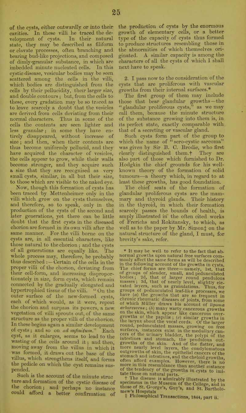 of the cysts, either outwardly or iuto their cavities. In these Tilli he traced the de- velopment of cysts. In their natural state, they may be described as filiform or clavate processes, often branching and bearing bud-like projections, and composed of dimly-granular substance, in which are imbedded minute nucleated cells. In this cystic disease, vesicular bodies may be seen scattered among the cells in the villi, which bodies are distinguished from the cells by their pellucidity, their larger size, and double contours ; but, from the cells to these, every gradation may be so traced as to leave scarcely a doubt that the vesicles are derived from cells deviating fi'om theh* normal characters. Thus in some of the cells the contents are seen lighter and less granular; in some they have en- tirely disappeai'ed, without increase of size; and then, when their contents are thus become uniformly pellucid, and they have acquired the character of vesicles, the cells appear to grow, wliile their walls become stronger, and they acquire such a size that they are recognised as very small cysts, similar, in all but their size, to those which are visible to the naked eye. Now, though this formation of cysts has been traced by Mettenheimer only in the villi which grow on the cysts themselves, and therefore, so to speak, only in the production of the cysts of the second and later generations, yet there can be Kttle doubt that the first cysts in the diseased chorion are formed in its own villi after the same manner. For the villi borne on the cysts are, in all essential characters, Hke those natural to the choi-ion ; and the cysts of all generations are equally like. The whole process may, therefore, be probably thus described : —Certain of the cells in the proper villi of the chorion, deviating from tlieir cell-form, and increasing dispropor- tionately in size, form cysts, whicli remain connected by the gi-adually elongated and hypertrophied tissue of the villi.  On the outer surface of the new-formed cysts, each of which would, as it were, repeat the chorion and surpass its powers, a new vegetation of villi sprouts out, of the same structure as the proper villi of the chorion. In these begins again a similar development of cysts; and so on ad tnfinilum. Each cyst, as it enlarges, seems to lead to the wasting of the cells around it; and then, moving away from the villus in which it was formed, it draws out the base of the villus, which strengthens itself, and forms the pedicle on which the cyst remains sus- pended. Such is the account of the minute struc ture and formation of the cystic disease of the chorion; and perhaps no instance could afford a better confirmation of the production of cysts by the enormous growth of elementary cells, or a better type of the capacity of cysts thus formed to produce structures resembHng those in the abnormities of which themselves ori- ginated. A similar capacity is among the characters of aU the cysts of which I shall next have to speak. 2. I pass now to the consideration of the cysts that are proliferous with vascular growths from their internal surfaces.* The first group of them may include those that bear glandular growths—the  glandular proliferous cysts, as we may call tliem, because the minute structure of the substance growing into them is, in its perfect state, exactly comparable vdth that of a secreting or vascular gland. Such cysts form part of the group to which the name of  sero-cystic sarcoma was given by Sir B. C. Brodie, who first clearly distinguished them.f They are also ]Dart of those which furnished to Dr. Hodgkin the chief gi'ounds for his well- known theory of the formation of solid tumours—a theory which, in regard to at least these growths, has good foundation. The chief seats of the formation of glandular proliferous cysts are the mam- mary and thyroid glands. Their history in the thyroid, in which their formation scarcely passes the bounds of health, is amply illustrated in the often cited works of Prerichs and Rokitansky, to which, as well as to the paper by Mr. Simon;}: on the natural structure of the gland, I must, for brevity's sake, refer. * It may be well to refer to the fact that ab- normal gtowths upon natural free surfaces com- monly atfectthe same forms as will be described in the following^ account of the growths in cysts. The chief forms are three—namelv, 1st, that of groups of slender, small, and pedunculated bodies; 2d, that of larger round pendulous masses; 3d, that of nearly level, slightly ele- vated layers, such as granulations. Thus, for groups of pedunculated leaf-like processes, we have («) the growths that are so frequent in chronic rheumatic diseases of joints, from some of which Miiller draws his account of lipoma arborescens; (/>) many wartv cancerous growths on the skiu, which appear iike cancerous over- growths of the papillae; (c) similar growths in the larynx about the vocal cords. Of the larger round, pedunculated masses, growing on free surlaccs, instances exist in the medullary can- cers of the urinary bladder, the polypi of the intestines and stomach, the pendulous out- growths of the skin. And of the flatter, and more nearly level layers, the condylomatous outgrowths of skin, the epithelial cancers of the stomach and intestines, and the cheloid growths often aflord examples. However, there is no more in this resemblance than another instance of the tendency of the growths in cysts to imi- tate those on natural parts. t The disease is admirably illustrated by the specimens in the Museum of the College, and in those of St. George's, Guy's, and St. Bartholo- mew's Hospitals t Philosophical Transactions, 1844, part ii.