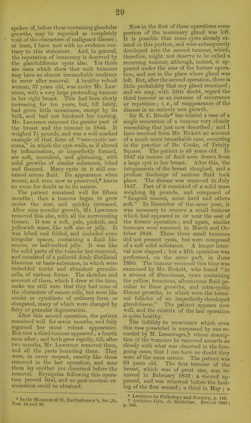 spoken of, before these containing glandular growths, may bo regarded as completely void of the characters of malignant disease ; at least, I have met with no evidence con- trary' to tliis statement. And, in general, the reputation of innocency is deserved by the glanduliferous cysts also. Yet there are cases which show that such tumom's may have an almost irremediable tendency to recur after removal. A healthy robust woman, 37 years old, was under Mr. Law- rence, with a very large protruding tumom* in her right breast. This had been slowly increasing for ten yeai's, but, tiU lately, had given httle uneasiness, except by its bulk, and had not hindered her nursing. Mr. Lawrence removed the greater part of the breast and the tumom- in 1814. It weighed 7? pounds, and was a well-marked example of that form of sero-cystic sar- coma, in which the cyst-waUs, as if altered by inflammation, or imperfectly formed, are soft, succulent, and ghstening, with solid growths of similar substance, lobed and fissured. Many cysts in it stiU con- tained serous fluid. Its appearance when recent, and even now as preserved,* leaves no room for doubt as to its nature. The patient remained well for fifteen months ; then a tumour began to grow under the scar, and quickly increased. Aftcsr mne months' growth, Mr. Lawrence removed this also, with all the surrounding tissues. It was a soft, pale, pinkish, and 3'ellowish mass, like soft size or jelly. It was lobed and folded, and ijicluded some ii'regnlar spaces, containing a fluid hke mucus, or half-melted jelly. It was like the solid parts of the tumour last removed, and consisted of a pellucid dimly fibrillated blastema or basis-substance, in which were imbedded nuclei and abundant gramilo- cells, of various forms. The sketches and account of these, which I drew at the time, make me still sure that they had none of the cliaracters of cancer-cells, but were Hke nuclei or cytoblasts of ordinaiy form or elongated, many of vvliich were changed by fatty or granular degeneration. After this second operation, the patient remained well for seven months, and fully regained her stout robust appearance. But now a third tumour appeared ; a fourth soon after; and both grew rapidly, till, after two months, Mr. Lawrence removed them, and all the parts bounding them. Tliey were, in every respect, exactly like those removed in the last operation, and near them lay another not discerned before the removal. Erysipelas following this opera- tion proved fatal, and no post-mortem ex- amination could be obtained. * In the Museum of St. Hartliolomcw's, Ser..l4, No8. 19 jiuij 20. Now in the first of these operations some portion of the mammary gland was left. It is possible that some cysts already ex- isted in this portion, and were subsequently developed into the second tumour, wliich, therefore, might not deserve to be called a recurrmg tumour, although, indeed, it ap- peared under the scar of the former opera- tion, and not in the place where gland was left. But, after the second operation, there is little probability that any gland remained ; and we may, with little doubt, regard the third tumour as an instance of recurrence or repetition; i.e., of reaj^pearance of the disease in an entu-ely new growth. Su- B. C. Brodie* has related a case of a single recurrence of a tumom- very closely resembUng that just now described; and I have received from Mr. Bii-kett an account of a much more remarkable case, occurring in the practice of Dr. Cooke, of Trinity Square. The patient is 45 years old. In 1847 six ounces of fluid were drawn from a lai'ge cyst in her breast. After this, the integuments of the breast sloughed, and a profuse discharge of sanious fluid took place. The disease was removed in July 1847. Part of it consisted of a solid mass weighing 3^ pounds, and composed of  fungoid masses, some hard and others soft. In December of the same year, it was necessary to remove a small tumour which had appeared in or near the seat of the former operation ; and again, similar tumours were removed in March and Oc- tober 1848. These three small tumours did not present cysts, but wei'e composed of a soft solid substance. A longer inter- val now elapsed ; but a fifth operation was performed, on the same part, in June 1850. The tumour removed this time was examined by Mr. Birkett, who found  in a stroma of fibre-tissue, cysts containing the yellow, tenacious, albuminous fluid pe- culiar to these growths, and intra-cystic fibrous growths, in which were the termi- nal foUicles of an imperfectly-developed gland-tissue. The patient appears now well, and the cicatrix of the last operation is quite healthy. The liability to recurrence which even this case presented is sm-passed by one re- corded by M. Lesauvages,t whose descrip- tion of the tumours he removed accords so closely with what was observed in the fore- going cases, that I can have no doubt tliey were of the same nature. The patient was 63 years old. The first tumour of the breast, which was of great size, was re- moved in February 1832 : a second ap- peared, and was removed before the hcal- ing of the first wound ; a third in May ; a * Lectun-s on Pntholoiry and Surgery, p. 145. t Archives de .Wdecine. Fevi ier 1844 ;