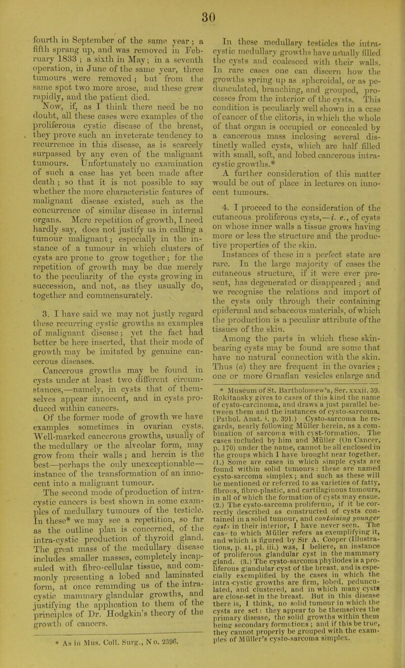 fourth in September of the same year ; a fll'tli sprang up, and was removed in Feb- ruai-y 1833 ; a sixtli in May; in a seventh operation, in June of the same year, three tumours were removed; but from the same spot two more arose, and tliese grew rapidly, and the patient died. Now, if, as I think there need be no doubt, all these cases were examples of the proliferous cystic disease of the breast, they prove such an inveterate tendency to recm'rence in this disease, as is scarcely surpassed by any even of the malignant tumours. Unfortvmately no examination of such a case has yet been made after death ; so that it is not possible to say whether the more charactei'istic features of malignant disease existed, such as the concurrence of similar disease in internal organs. Mere repetition of growth, I need hardly say, does not justify us in calling a tumour malignant; especially in the in- stance of a tmnour in which clusters of cysts are prone to grow together ; for the repetition of growth may be due merely to the jjecuharity of the cysts growing in succession, and not, as they usually do, together and commensm-ately. 3. I have said we may not justly regard these recurring cystic growths as examples of malignant disease; yet the fact liad better be here inserted, that their mode of growth may be imitated by genuine can- cerous diseases. Cancerous growtlis may be found in cysts under at least two different circum- stances,—namely, in cysts that of them- selves appear innocent, and in cysts pro- duced within cancers. Of the former mode of growth we have examples sometimes in ovarian cysts. WeU-marked cancerous growths, usually of the medullary or the alveolar form, may grow from their walls; and herein is the best—perhaps the only ixnexceptionable— instance of the transformation of an inno- cent into a malignant tumour. The second mode of production of intra- cystic cancers is best shown in some exam- ples of medullary tumours of the testicle. In these* we may see a repetition, so far as the outline plan is concerned, of tlie intra-cystic production of thyroid gland. The great mass of the medullary disease includes smaller masses, completely incap- suled with fibro-cellular tissue, and com- monly presenting a lobed and laminated form, at once remmding us of the intra- cystic mammary glandular growtlis, and justifying the application to them of the principles of Dr. Hodgkin's theory of the growtli of cancers. * As in Mus. Coll. Siirsf., No. 2,390. In these medullary testicles the intra- cystic medullary growths have us\ially filled tlie cysts and coalesced with their walls. In rare cases one can discerTi how tlie growths spring up as s]oheroidal, or as pe- duncidatcd, branching, and grouped, pro- cesses from the interior of the cysts. This condition is peculiarly well shown in a esse of cancer of tlie clitoris, inwliicli the whole of that organ is occupied or concealed by a cancerous mass inclosing several dis- tinctly walled cysts, which are half filled witli small, soft, and lobed cancerous intra- cystic growths.* A further consideration of tliis matter would be out of place in lectures on inno- cent tumours. 4. I proceed to the consideration of the cutaneous prohferous cysts,—i. e., of cysts on whose inner walls a tissue grows having more or less the sti'ucture and the produc- tive properties of the skin. Instances of these in a perfect state arc rare. In the large nifijority of cases the cutaneous structure, if it were ever pre- sent, has degenerated or disappeared ; and we recognise the relations and import of the cysts only through their containing epidermal and sebaceous materials, of which the production is apecuhar attribute of the tissues of the skin. Among tlie parts in which these skin- bearing cysts may be found are some that have no natural connection with the skin. Thus (a) they are frequent ui the ovaries ; one or more Graafian vesicles enlarge and * Museum of St. Uartholomew's, Ser. xxxii. 39. Rokitansky gives to cases of this kind the name of cysto-carcinonia, and draws a just parnllel be- tween them and the instances of cysto-sarcoma. (Pathol. Anat. i. p. 391.) Cysto-sarcoma he re- gards, nearly following Miilfer herein, as a com- bination of sarconia with cyst-formation. The cases included by him and Muller (On Cancer, p. 170) under the name, cannot be all enclosed in the groiips which I have brought near together. (I.) Some are cases in which simple cysts are found within solid tumours : tliese are named cysto-sarcoma simplex; and such as these will be mentioned or referred to as varieties of fatty, fibrous, fibro-plastic, and cartilaginous tumours, in all of which the formation of cysts may ensue. (2.) The cysto-sarcoma proliferuni, if it be cor- rectly described as constructed of cysts con- tained in a solid tumour, and contniniiig younger cijsts in their interior, 1 have never seen. The c'as -to which Muller refers as exemplifying it, and which is figured by Sir A. Cooper (Illustra- tions, p. 41, pi. iii.) was, I believe, an instance of prolifeiouR glandular cyst in the mammary gland. (3.) The cysto-sarcoma phyllodes is a pro- liferous glandular cyst of the breast, and is espe- cially exemplified by the cases in which the ir\tra cystic growths are firm, lobed, peduncu- lated, an<l clustered, and in which many cysts are close-set in the breast. But in tliis disease there is, I think, no solid tumour in which the cysts are set: they appear to be themselves the primary disease, the solid growths within tUcin beimr secondary fonnrtior.s ; and if this be true, they cannot properly be grouped with the exam- ples of Miiller's cvsto-snrcoma simplex.