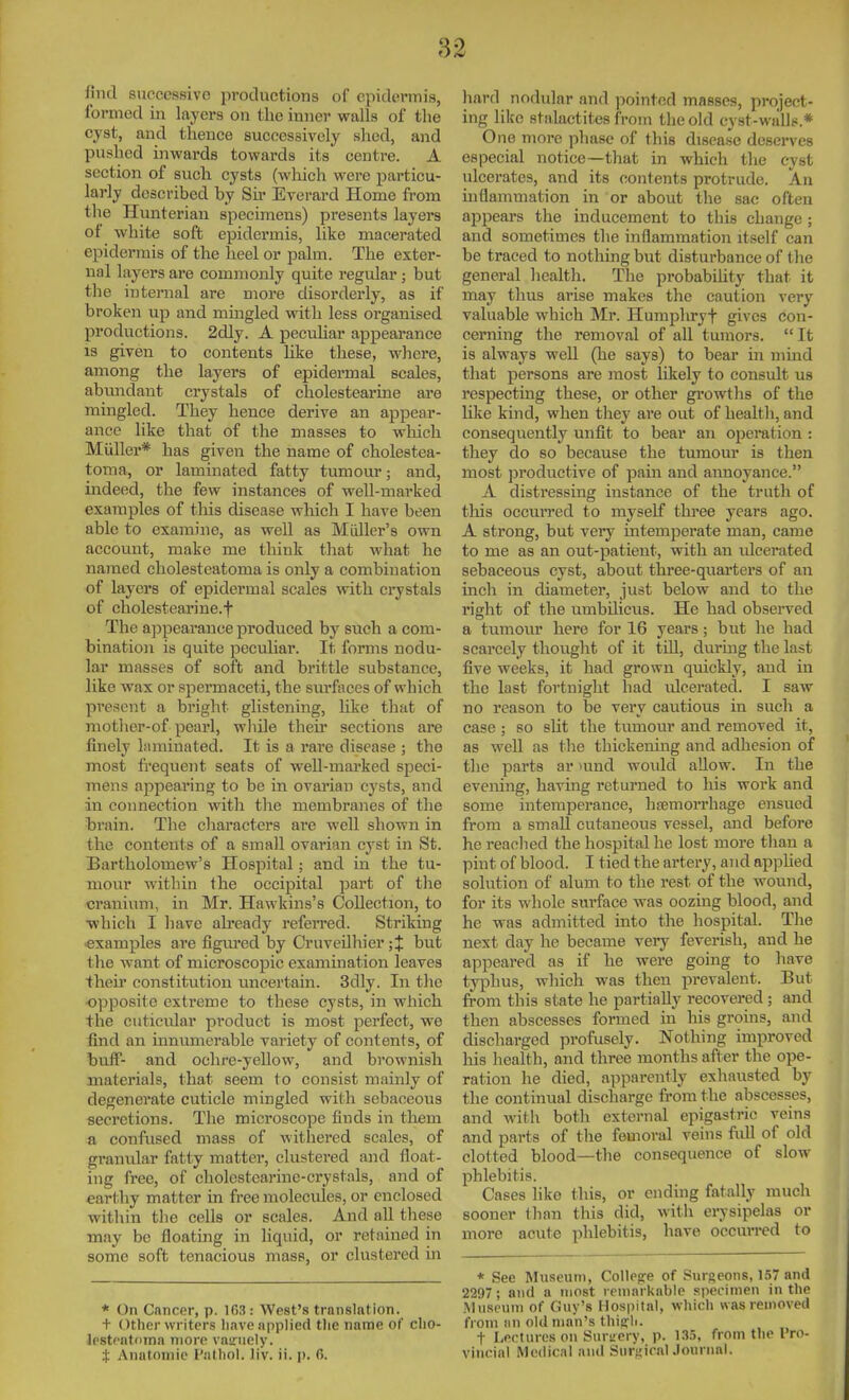 lind successive productions of epidermis, formed in layers on the inner walls of the cyst, and thence successively shed, and pushed inwards towards its centre. A section of such cysts (which were particu- larly described by Su- Everard Home from the Hunterian specimens) presents layers of white soft epidermis, like macerated epidermis of the heel or palm. The exter- nal layers are commonly quite regular; but the internal are more disorderly, as if broken up and mingled with less organised productions. 2dly. A peculiar appearance IS given to contents like these, where, among the layers of epidermal scales, abvmdant crystals of cholestearine are mingled. They hence derive an appear- ance like that of the masses to which Miiller* has given the name of cholestea- toma, or laminated fatty tumour; and, indeed, the few instances of well-marked examples of this disease wliich I have been able to examine, as well as Miiller's own account, make me think that what he named cholesteatoma is only a combination of layers of epidermal scales with crystals of cholestearine.t The a]opearance produced by such a com- bination is quite pecuUar. It forms nodu- lar masses of soft and brittle substance, like wax or spermaceti, the surfaces of which present a bright glistening, hke that of mother-of pearl, while their sections are finely iMmiuated. It is a rare disease ; the most fi'equent seats of well-marked speci- mens appeai'ing to be in ovarian cysts, and in connection with the membranes of the brain. The characters are well shown in the contents of a small ovarian cyst in St. Bartholomew's Hospital; and in the tu- mour within the occipital part of the cranium, in Mr. Hawkins's Collection, to ■whicli I have already refeiTcd. Striking •examples are figured by CruveUhier ;J but the want of microscopic examination leaves their constitution uncertain. 3dly. In the opposite extreme to these cysts, in which the cuticular product is most perfect, we find an innimierable variety of contents, of buff- and ochre-yellow, and brownish materials, that seem to consist mainly of degenerate cuticle mingled with sebaceous secretions. The microscope finds in tliem a confused mass of withered scales, of granular fatty matter, clustered and float- ing free, of cholestearine-crystals, and of earthy matter in free molecules, or enclosed within the cells or scales. And all these may be floating in liquid, or retained in some soft tenacious mass, or clustered in * On Cancer, p. 163: West's translation. + Other writers Iiave applied tlie name of clio- lestcatoma more vairnely. t Anatomie Pathol, li'v. ii. p. C>. hard nodular and ]Kjintcd masses, project- ing like stalactites from the old cyst-walls.* One more phase of this disea.se deserves especial notice—that in which the cyst ulcerates, and its contents protrude. An inflammation in or about the sac often appears the inducement to this change ; and sometimes the inflammation itself can be traced to nothing but disturbance of the general health. The probabihty that it may thus arise makes the caution \ery valuable which Mr. Humphryf gives con- cerning the removal of all tumors.  It is always well (he says) to bear in mind that persons are most likely to consult us respecting these, or other gi'owths of the like kind, when they are out of health, and consequently unfit to bear an operation : they do so because the tumour is then most productive of pain and annoyance. A distressing instance of the truth of tliis occuiTcd to myself thi-ee years ago. A strong, but very intemperate man, came to me as an out-patient, with an ulcerated sebaceous cyst, about three-quarters of an inch in diameter, just below and to the right of the umbilicus. He had obseiwed a tumour here for 16 years; but he had scarcely thought of it till, during the last five weeks, it had grown quickly, and in the last fortnight had ulcerated. I saw no reason to be very cautious in such a case ; so sht the tumour and removed it, as well as the thickening and adhesion of the parts ar mnd woidd allow. In the evening, having returned to his work and some intemperance, hfemorrhage ensued from a small cutaneous vessel, and before he reached the hospital he lost more than a pint of blood. I tied the artery, and applied solution of alum to the rest of the wound, for its whole surface was oozing blood, and he was admitted into the hospital. The next day he became very feverish, and he appeared as if he were going to have typhus, which was then prevalent. But from this state he partially recovered; and then abscesses formed in liis groins, and discharged profusely. Nothing improved his health, and three months after the ope- ration he died, apparently exhausted by the continual discharge from the abscesses, and with both external epigastric veins and parts of the femoral veins full of old clotted blood—the consequence of slow phlebitis. Cases like this, or ending fatally much sooner than this did, with erysipelas or more acute phlebitis, have occuiTed to * See Museum, CoUepe of Surgeons, 157 and 2297; and a most remarknbie specimen in the Mnseuni of Guy's Hospital, which was removed from iin old man's thiijli. t Lectures on Surs-ery, p. 13.5, from the Pro- vincial Medical and SurgicalJournal.