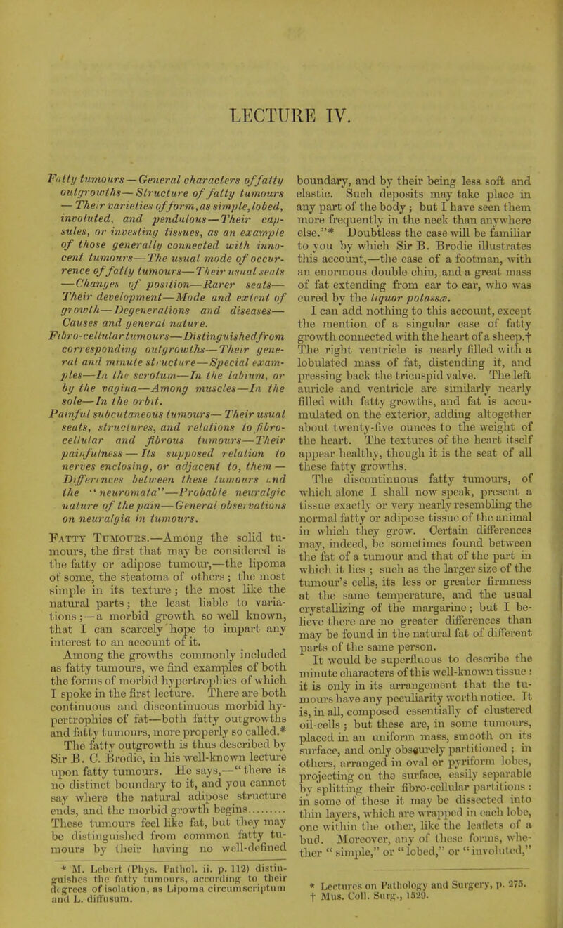 F'ltti/ tumours — General characters offattt/ outgrowths—Structure of fatty tumours — Their varieties of form,as simple, lobed, involuted, and pendulous — Their cafj- sules, or investing tissues, as an example of those generally connected v;ith inno- cent tumours—The usual mode of occur- rence of fatty tumours—Their zisual seats —Changes (f position—Rarer seats— Their development—Mode and extent of growth — Degenerations and diseases— Causes and general nature. Fibro-celiular tumours—Distinguishedfrom corresponding outgrowths—Their gene- ral atid minute structure—Special exam- ples—111 the scrotum—In the labium, or by the vagina—Among muscles—In the sole—In the orbit. Painful subcutaneous tumours— Their usual seats, structures, and relations to fibro- cellular and fibrous tumours—Their paiifu/ness — Its supposed relation to nerves enclosing, or adjacent to, them — Differinces between these tumours i.nd the neuromata—Probable neuralgic nature of the pain—General observations on neuralgia in tumours. Fatty Tumours.—Among the solid tu- mours, the first that may be considered is the fatty or adipose tumour,—the lipoma of some, the steatoma of others ; the most simple in its toxtm-e ; the most like the natural parts; the least hable to varia- tions ;—a moi'bid growth so well known, that I can scarcely hope to impart any interest to an accomit of it. Among the gi'owths commonly included as fatty tumours, we find examples of both the forms of morbid hypertrophies of which I spoke in the first lecture. There are both continuous and discontinuovis morbid hy- pertrophies of fat—both fatty outgrowths and fatty tumours, more properly so called.* The fatty outgrowth is thus described by Sir B. 0. Broche, in his well-known lecture upon fatty turao'ars. He says,— there is no distinct boimdary to it, and you cannot say where the natural adipose structure ends, and the morbid growth begins These tmnours feel like fat, but tliey may be distiuguislied from common fatty tu- mours by tJieir having no •well-defined * M. Leliert (Phys. Pntliol. ii. p. 112) distin- ofuislioa tlie fatty tumours, according' to their digrecs of isolation, as Lii)onia circumscriptum and L. difTusuni. boundary, and by their being less soft and elastic. Such deposits may take ])lace in any part of the body ; but I have seen them more fi'equently in the neck than anywhere else.* Doubtless the case will be famihar to you by which Sir B. Brodie illustrates tliis account,—the ease of a footman, with an enormous double chin, and a great mass of fat extending from ear to ear, who was cured by the liquor potassce. I can add nothing to this account, except the mention of a singular case of fatty growth connected with the heart of a sheep.f The right ventricle is nearly filled with a lobulated mass of fat, distending it, and pressing back the tricuspid valve. The left auricle and ventricle ai-e similarly nearly filled with fatty growths, and fat is accu- mulated on the exterior, addhig altogether about twenty-five ounces to the weight of the heart. The textures of the heart itself appear healthy, though it is the seat of all these fatty growths. The discontinuous fatty tumours, of whicli alone I shall now speak, present a tissue exactly or very nearly resembhng the normal fatty or adipose tissue of the animal in which tliey grow. Certain difference.^ may, iiideed, be sometimes found between the fat of a tumour and that of the part in which it hes ; such as the lai-ger size of tlie tumour's cells, its less or greater firmness at the same temperature, and the usual crystallizing of the margarine; but I be- lieve there are no greater difierences than may be found in the natural fat of different parts of tlie same person. It would be superfluous to describe the minute characters of this well-known tissue : it is only in its arrangement that the tu- mours have any peculiarity worth notice. It is, in all, composed essentially of clustered oil-cells ; but these are, in some tumours, placed in an uniform mass, smooth on its surface, and only obscurely partitioned ; in others, arranged in oval or iiyriform lobes, projecting on the surface, easily separable by sphtting their fibro-cellular partitions : in some of these it may be dissected into thin layers, wliich are wrapped in eacli lobe, one within the orlicr, like the leaflets of a bud. Moreover, anv of these forms, whe- ther  simple, or  lobed, or involuted, * Lectures on Patbolopy and Surgery, p. 275. t Mus. Coll. Surp., 1529.