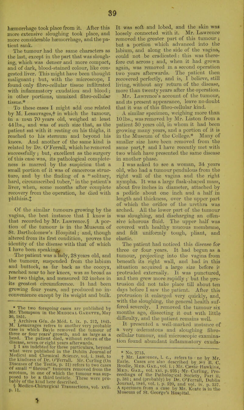 hscitiorrliage took place from it. Aftei* tliis more extensive sloughing took place, and more considerable litBniorrbage, and the pa- tient sank. The tumour had the same characters as the last, except in the part that was slough- ing, which was denser and more compact, and of dai'k, blood-stained colour, like con- gested liver. This might have been thought malignant; but, with the microscope, I found only fibro-cellular tissue infiltrated with iiiflammatoi'y exudation and blood; in other portions, unmixed fibro-cellular tissue.* To these cases I might add one related by M. LesauvageSjt in which the tumom', in a man 70 years old, weighed at least 44 lbs., and was of such size that, as the patient sat with it restmg on his thighs, it reached to his sternum and beyond his knees. And another of the same kind is related by Dr. O'FerraU, wliich he removed successfully ; but, excellent as the surgery of this case was, its pathological complete- ness is maiTed by the suspicion that a small portion of it was of cancerous struc- tm*e, and by the finding of a  solitary, hard, circumscribed tuber, hi the patient's liver, when, some months after complete recovery from the operation, he died with phthisis.J Of the similar tumom-s growing by the vagina, the best instance that I know is that recorded by Mr. Lawrence.§ A por- tion of the tumour is in the Museum of St. Bartholomew's Hospital; and, tliough altered from its first condition, proves the identity of the disease with that of which I have been speaking. The patient was a lady, 28 years old, and the t umour, suspended from the lalaium and buttock, as far back as the coccyx, reached near to her knees, was as broad as her two thighs, and measured 32 inches in its greatest circumference. It had been growing four years, and produced no in- convenience except by its weight and bulk. * The two foregoing: cases arc published by Mr. Thompson in the Medical Gazktte, May 30, 1851. t Archives Gdn. dc t. ix. p. 212, 1R45. M. Lesauvages refers to another very i)i obable case in which Bayle removed the tumour of three or four years' growth, and as large as a head. The patient died, without return of the disease, seven or eight years afterwards. i; I am indebted for those particulars, beyond what were published in the Dublin Journal of Medic'Jl and Chemical Science, vol. i. 1840, to the kindness of Dr. ()'Ferrall. Mr. Curling (On Diseases of the Testis, p. 51) refers to two cases of small •' fibrous tumours removed from the scrotum, in one of which the tumour was sup- posed to be a third testicle. Tlicse were pro- bably of the kind here descrilied. § Medico-Cbirurgical Transactions, vol. xvii. It was soft and lobed, and the skin was loosely connected with it. Mr. Lawrence removed tlie greater part of this tumour ; but a portion which advanced into the labium, and along the side of the vagina, could not be eradicated: this was there- fore cut across ; and, when it had grown again, was removed in a second operation two years afterwards. The patient then recovered perfectly, and is, I believe, stiU living, without any retm-n of the disease, more than twenty years after the operation. Mr. Lawrence's account of the tumom*, and its present appearance, leave no doubt that it was of this fibro-cellular kind. A similar specimen, weigliing more than 10 lbs., was removed by Mr. Listen from a patient 30 years old, in whom it had been growing many years, and a portion of it is in the Museum of the College.* Many of smaller size have been removed from the same part,t and I have recently met witli two which have presented the same disease in another phase. I was asked to see a woman, 34 years old, who had a tumour pendulous from the right wall of the vagma and the riglit nympha. It was a large fiask-sha'ped mass, about five mches in diameter, attached by a pedicle about one inch and a half in length and thickness, over the upper part of which tlie orifice of the urethra was arched. AU the lower part of the tumour was sloughing, and discharging an oflen- sive ichorous fluid. The upper half was covei'ed watli healthy mucous membrane, and felt uniformly tough, pliant, and elastic. The patient had noticed this disease for three or four years, It had begun as a tumom', projecting into the vagina from beneath its right wall, and had in tliis situation acquired a large size before i» protruded externally, It was punctured, and then grew more rapidly ; but the pro- trusion did not take place till about ten days before I saw the patient. After this protrusion it enlarged very quickly, and, with the sloughing, the general health suf- fered severely. I removed the tumour six months ago, dissecting it out with httlQ dilRculty, and the patient remains well. It presented a well-marked instance of a very oedematous and sloughmg fibro-- ceUidar tmnour, and microscopic examina- tion found abundant inflammatory exuda- * No. 2715. t Mr. Lawrence, 1. c, refers to < ne by Mr. Karle. Cases are also described by .^ir 15 C Urodie, .Mud. Gaz., vol. i.; Mr. Ctesar Hawkins, Mkd. Gaz., vol. xxi. p. 925; Mr Curling, I'ro- ccedmgs of the I'alholoiricnl Society, Part ii. p. 381 i and (probably) by Dr. O'Ferrall, Dublin Journal, \HAt\, vol. 1. p. 520, and vol. iv. p. 337. A specimen from a case by Mr. Keatc is in tlio Museum of St. George's llosijital.