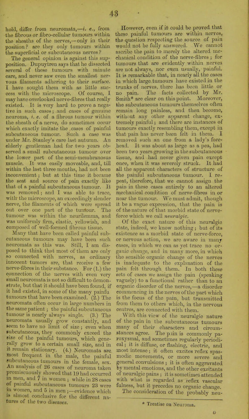 hold, differ from neuromata,—i. e., from tlie fibrous or fibro-cellidar tumours within the sheaths of the nerves,—only iu their position? ai-e they only tumours witliin tlie superficial or subcutaneous nerves ? The general opinion is against this sup- position. Dupuytren says that he dissected several of these tumours with minute care, and never saw even the smallest ner- vous filaments adhering to their sui'face. I have sought them with as little suc- cess with the microscope. Of course, I may have overlooked nerve-fibres that really existed. It is very hard to prove a nega- tive in such cases; and cases of genuine neuroma, 7. e. of a fibrous tumour witliin the sheath of a nerve, do sometimes occur wluch exactly imitate the cases of painful subcutaneous tumom*. Such a case was under Mr. Stanley's care last autumn. An elderly gentleman had for two years ob- served a small subcutaneous tumom* over the lower part of the semi-membranosus muscle. It was easily moveable, and, till witliin the last three months, had not been inconvenient; but at this time it became the seat and source of pain exactly hke that of a painful subcutaneous tumom*. It was removed ; and I was able to trace, with the microscope, an exceedingly slender nerve, the filaments of which were spread out over one part of the tunlour. The tumour was within the iiemnlemina, and was imiformly fu-m, elastic, yellowish, and composed of well-formed fibrous tissue. Many that have been called painful sub- cutaneous tumoui's may have been such neuromata as this was. Still, I am dis- posed to think that most of them are only so connected with nerves, as ordinary innocent tumors are, that receive a few nerve-fibres in their substance. For (1.) the connection of the nerves with even very small neuromata is not so difficult to demon- striite, but that it should have been found, if it had existed, in some of the many painfu tumours that have been examined. (2.) The neuromata often occur in large numbers in the same patient; the painful subcutaneous tumour is nearly always single. (3.) The neuromata usually grow constantly, and seem to have no limit of size ; even when subcutaneous, they commonly exceed the size of the painful tumours, which gene- rally grow to a certain small size, and in it remain stationary. (4.) Neuromata are most frequent in the male, the painful subcutaneous tumours in the female, sex. An analysis of 26 cases of neuroma taken promiscuously showed that 19 had occuiTed in men, and 7 in women ; while in 28 cases of painful subcutaneous tumours 23 were in women, and 5 in men evidence which 18 almost conclusive for the different na- tures of tiic two diseases. However, even if it could be proved tliat these painful tumours are within nerves, the question respecting the source of pain would not be fully answered. We cannot ascribe the pain to merely the altered me- chanical condition of the nerve-fibres ; for tumours that are evidently within nerves are not always, nor even usually, painful. It is remarkable that, in nearly all the cases in which large tumours have existed in the trunks of nerves, there has been little or no pain. The facts collected by Mr. Smith* are clear on this point. Moreover, the subcutaneous tumours themselves often remain long painless, and then become, without any other apparent change, ex- tremely painfid ; and there are instances of tumom's exactly resembling them, except iu that pain has never been felt in them. I removed such an one from a lady's fore- head. It was about as large as a pea, had been two years growing in the subcutaneous tissue, and had never given pain except once, when it was severely struck. It had aU the apparent characters of structure of the paiiiful subcutaneous tumour. I re- peat, therefore, that we cannot assign the pain in these cases entirely to an altered mechanical condition of neiwe-fibres in or neai- the tiimour. We must admit, though it be a vague expression, that the pain is of the nature of that morbid state of nerve- force which we caU neiwalgic. Of the exact natm'e of this neuralgic state, indeed, we know nothing; but of its existence as a morbid state of nerve-force, or nervous action, we are aware in many cases, in which we can as yet trace no or- ganic change, and in many more, in which the sensible organic change of the nerves is inadequate to the explnnation of the pain felt through them. In both these sets of cases we assign the pain (speaking vaguely) to a functional rather than to an organic disorder of the nerves,—a disorder commencing in the nerves of the part which is the focus of the pain, but transmitted from them to others which, in the nervous centres, are connected with them. With this view of the neuralgic nature of the pain in the subcutaneous tumours many of their characters and circum- stances agree. The p iin is commonly pa- roxysmal, and sometimes regularly periodi- cal ; it is diffuse, or flashing, electric, and most intense ; it often excites reflex spas- modic movements, or more severe and general convulsions ; it is often aggravated by mental emotions, and the other excitants of neiu-algic pains ; it is sometimes attended with what is regarded as reilex vascular fulness, but it precedes no organic change. The consideration of the probably neu- * Treatise 011 Neui onin. 0