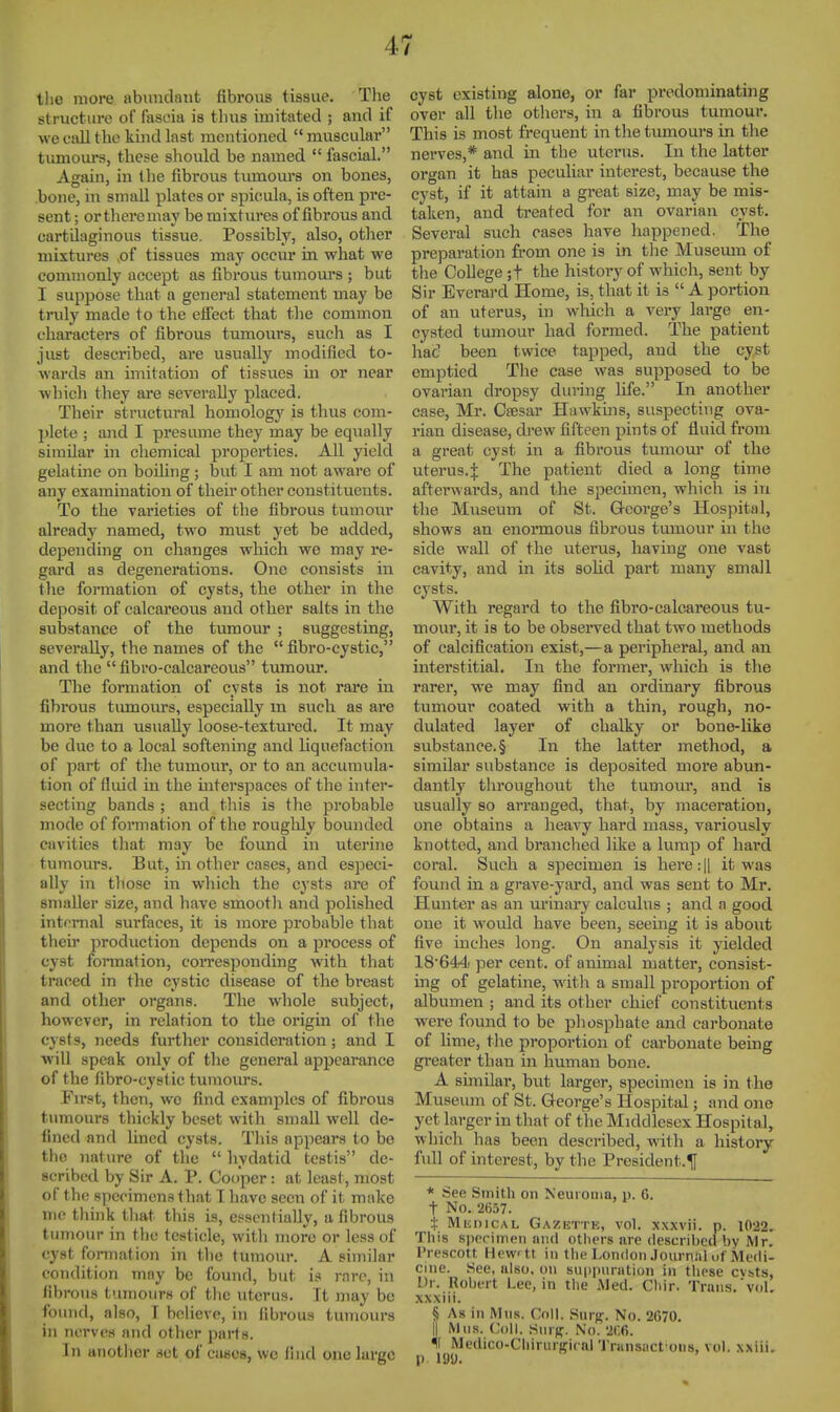 tlie more abundant fibrous tissue. The structure of fascia is thus imitated ; and if we call the kind last mentioned  mviscular tumom's, these should be named  fascial. Again, in the fibrous tumours on bones, .bone, in small plates or spicula, is often pre- sent ; or theremay be mixtures of fibrous and cartilaginous tissue. Possibly, also, other mixtures ,of tissues may occur in what we commonly accept as fibrous tumom-s ; but I suppose that a general statement may be tnily made to the effect that the common characters of fibrous tumours, such as I just described, are usually modified to- wards an imitation of tissues in or near which they are severally placed. Their structural homology is thus com- l)lete ; and I presume they may be equally similar in chemical properties. All yield gelatine on boUing; but I am not aware of any examination of their other constituents. To the vai'ieties of the fibrous tumour already named, two must yet be added, depending on changes which we may re- gard as degenerations. One consists in the formation of cysts, the other in the deposit of calcareous and other salts in the substance of the tumour ; sviggesting, severally, the names of the  fibro-cystic, and the  fibro-calcareous tumour. The formation of cysts is not rare in fibi'ous tiunours, especially m such as are more than usually loose-textured. It may be due to a local softening and liquefaction of part of the tumour, or to an accumula- tion of fluid in the interspaces of the inter- secting bands ; and this is the probable mode of formation of the roughly bounded cavities that may be found in uterine tumours. But, in other cases, and especi- ally in those in which the cysts are of smaller size, and have smooth and polished internal surfaces, it is more probable that thei]' production depends on a process of cyst formation, coiTcsponding with that traced in the cystic disease of the breast and other organs. The whole subject, however, in relation to the origin of the cysts, needs further consideration; and I will speak oTily of the general appearance of the fibro-cystic tumoiu-s. First, then, we find examples of fibrous tumoui's thickly beset with small well de- fined and lined cysts. This appears to be the nature of the  hydatid testis de- scribed by Sir A. P. Cooper: at least, most of the specimens that T have seen of it make nic think tliat this is, essentially, a fibrous tumour in the testicle, with more or less of cyst formation in the tumour. A similar condition may be found, but is rare, in fibrous tumours of the uterus. It may be found, also, T believe, in fibrous tumours in nerves and other parts. In another act of cases, wo find one large cyst existing alone, or far predominating over all the others, in a fibrous tumour. This is most frequent in the tumours in the nerves,* and in the uterus. In the latter organ it has peculiar interest, because the cyst, if it attain a great size, may be mis- taken, and treated for an ovarian cyst. Several such cases have happened. The preparation from one is in tlie Museum of the College ;t the history of which, sent by Sir Everard Home, is, that it is  A portion of an uterus, in which a very large en- cysted tumour had formed. The patient hac' been twice tapped, and the cyst emptied The case was supposed to be ovarian dropsy during life. In another case, Mr. Csesar Hawkins, suspecting ova- rian disease, drew fifteen pints of fluid from a great cyst in a fibrous tumour of the uterus.J The patient died a long time aftei'wards, and the specimen, which is in the Museum of St. George's Hospital, shows an enormous fibrous tumour ui the side wall of the uterus, having one vast cavity, and in its soUd part many email cysts. With regard to the fibro-calcareous tu- mour, it is to be observed that two methods of calcification exist,—a peripheral, and an interstitial. In the former, which is the rarer, we may find an ordinary fibrous tumour coated with a thin, rough, no- dulated layer of chalky or bone-like substance.§ In the latter method, a similar substance is deposited moi'e abun- dantly throughout the tumour, and is usually so arranged, that, by maceration, one obtains a heavy hard mass, variously knotted, and branched like a lump of hard coral. Such a specimen is here:|| it was found in a grave-yard, and was sent to Mr. Hunter as an urinary calculus ; and a good one it would have been, seeing it is about five inches long. On analysis it yielded 18'644 per cent, of animal matter, consist- ing of gelatine, with a small proportion of albumen ; and its other chief constituents were found to be phosphate and carbonate of lime, tlie proportion of carbonate being greater than in human bone. A similar, but larger, specimen is in the Museum of St. George's Hospital; and one yet larger in that of the Middlesex Hospital, which has been described, with a history- full of interest, by the President.^! * See Smith on Neuroma, p. 6. t No. 2657. t MuniCAL Gazette, vol. xxxvii. p. 1022.. This sporiinen niul others are (lescril)Cfl by Mr. I'rescott Hew'tt in the London Journal uf Medi- cine. See, also, on suppuration in those cvhts, Dr. Robert Lee, in the JMed. Cliir. Trans.'vol. xxxiii. § As in Mus. Coll. .Surg. No. 2(570. II Mils. Coll. Surjf. No. 'U.6. *i Medico-ChirurgirnlTransact 0118, vol. xxiii. p. m.