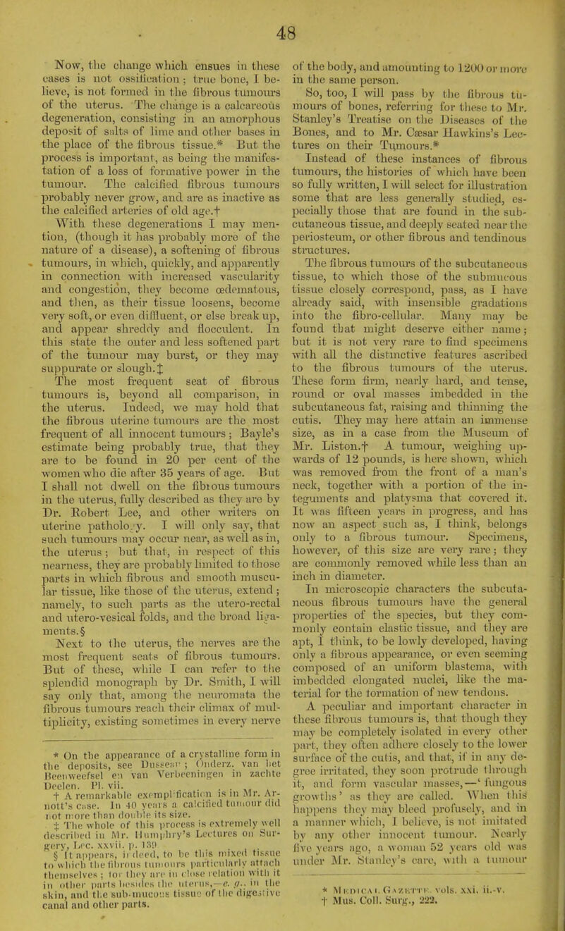 Now, the change wliich ensues in these eases is not ossiheat ion ; true bone, I be- lieve, is not formed in the fibrous tumours of the uterus. The clmnge is a calcareoiis degeneration, consisting in an amorplious deposit of Siilts of lime and other bases in the place of the fibrous tissue.* But the process is important, as being the manifes- tation of a loss ol formative power in the tumour. The calcified fibrous tmnom's probably never grow, and are as inactive as the calcified arteries of old age.f With these degenerations I may men- tion, (though it has probably more of the nature of a disease), a softening of fibrous tumours, in which, quickly, and ajDparently in connection with increased vascularity and congestion, they become cedematous, and tlien, as their tissxie loosens, become very soft, or even diffluent, or else break up, and appear shreddy and flocculent. In this state the outer and less softened part of the tumour may burst, or they may suppurate or slough. The most frequent seat of fibrous tumours is, beyond all comparison, in the uterus. Indeed, we may hold that the fibrous uterine tumom-s are the most frequent of all innocent tumours ; Bayle's estimate being probably true, that they are to be found in 20 per cent of the women who die after 35 years of age. But I shall not dwell on the fibious tumours in the uterus, fully described as they are by Dr. Robert Lee, and otlier writers on uterine patholo. y. I will only say, that such tumours may occur near, as well as in, the uterus ; but that, in respect of tliis nearness, they are probably limited to those parts in which fibrous and smooth muscu- lar tissue, like those of the uterus, extend ; namely, to such parts as the utero-rectal and utero-vesical folds, and the broad li-ya- ment8.§ Next to Ihe uterus, the nerves are the most frequent seats of fibrous tumours. But of these, while I can refer to the splendid monograph by Dr. Smith, I will say only that, among the neuromata the fibrous tumours reach their climax of mul- tipUcity, existing sometimes in every nerve * On tlie appearance of a crystalline form in tlie deposits, see DiifseHr ; Onderz. van liet Heetiweefsel en van VerlK-cningen in zaclite Ueelen. I'l. vii. . . . . t A remarkable exftnpl licaticn is ni .Mr. Ar- iiolt's Ciise. In 40 yciirs a calcified tiiiiniur did l ot ii:ore llinn double its size. t 'I'lie whole of tliis i)rocess is extremely veil descril)cd in Mr. Iliimplny's Lectures on Sur- gery, Lcc. xxvii. p. 13!) § It appears, ii deed, to be this mixed tis.'sne to which thefibrnns tumours parlicnlarly attach themselves ; loi they arc iu clusc relation witli it in other parts besides ihe ulei iis, —in llic skin, and tl.e sub nuicu','.!- tis^su-j of the digestive canal and other parts. of the body, and amounting tu 1 iiUU or more iu the same person. So, too, I will pass by tiie fibrous tu- mours of bones, referring for these to Mr. Stanley's IVeatise on the Diseases of the Boiies, and to Mr. Cajsar Hawkins's Lec- tures on their Tumours.* Instead of these instances of fibrous tumoiu's, the histories of which have been so fully written, I will select for illustration some that are less generally studied, es- pecially those that are found in tlie sub- cutaneous tissvie, and deeply seated near tlie periosteum, or other fibrous and tendinous stinicturcs. The fibrous tumours of the subcutaneous tissue, to which those of the submucous tissue closely correspoud, pass, as I have ah'cady said, with insensible gradations into the fibro-cellular. Many may be found that might deserve either name; but it is not very rare to find specuuens with all the distinctive features ascribed to the fibrous tumom-s of the uterus. These form firm, nearly hard, and tense, round or oval masses imbedded in the subcutaneous fat, raising and tldnning the cutis. They may here attain an immense size, as in a case from the Museum of Mr. Liston.f A tumour, weighhig up- wards of 12 pounds, is here shown, wliich was removed fi'om the front of a man's neck, together mth a ]:>ortion of the in- teguments and platysma tliat covered it. It was fifteen years in progress, and has now an aspect such as, I think, belongs only to a fibrous tumour. Specimens, however, of tliis size are very rare; they are commonly removed while less than an inch in diameter. In microscopic characters the subcuta- neous fibrous tumoiu's liave the genenil properties of tlie species, but they com- monly contain elastic tissue, aud they are apt, I think, to be lowly developed, having only a fibrous appearance, or even seeming composed of an uniform blastema, with imbedded elongated nuclei, like the ma- terial for the lormation of new tendons. A peculiar and important character in these fibrous tumours is, that though they may be completely isolated in every other part, they often adhere closely to the lower surface of the culis, and that, il' in any de- gree irritated, tliey soon protrude through it, and form vascular masses,—'fungous growtlis' as they are called. AYhen tliis hapjiens they may bleed profusely, and in a manner whicii, 1 behcve, is not imitated by any other innocent tumour. Nearly live years ago, a woman 52 years old was under Mr. Stanley's care, witli a tumom- * MnnicAi. f<Aziini i:. vols. xxi. ii.-v.