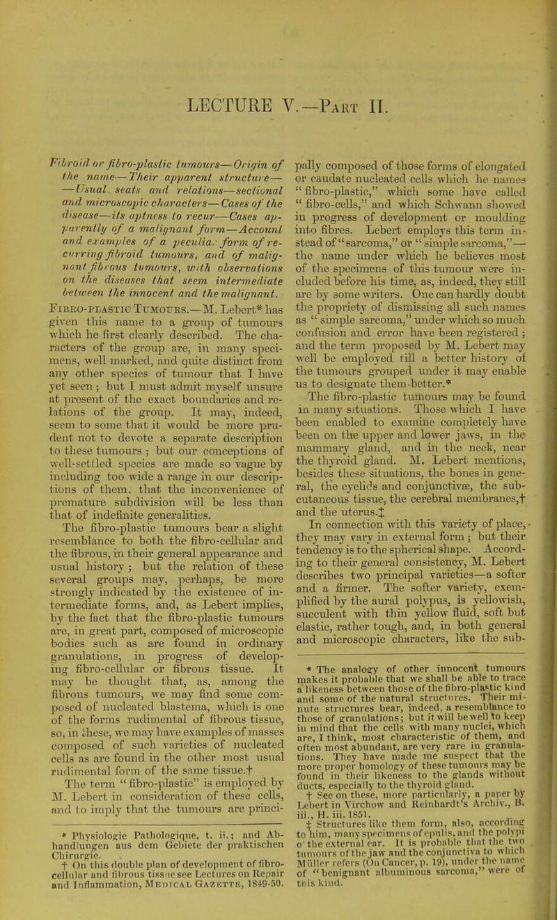 LECTURE V.-Part IT. Fibroid or fibro-plastic tumours—Origin of the name—Their apparent structure— — IJtsual seatu and relations—sectional and microscopic characters—Cases of the disease—its aptness to recur—Cases ap- parently of a malignant form—Account and examples of a peculiar form of re- curring fibroid tumours, and of malig- nnnl. fibrous tumours, with observations on the diseases that seem intermediate between the innocent and the malignant. FiBEo-PiASTic TuMOTms.—M. Lebert* has gi\'en this naiue to a group of tumours ■which he first clearly described. The cha- racters of the group are, in many speci- mens, well marked, and quite distinct from any other species of tumour that I have yet seen ; but I must admit myself unsui'e at present of the exact boundaries and re- lations of the group. It may, indeed, seem to some that it would be more pru- dent not to devote a separate description to these tumours ; but our conceptions of well-settled species are made so vague by including too wide a range in our descrip- tions of them, that the inconvenience of premature subdivision will be less than that of indefinite generalities. The fibro-plastic tumours bear a slight resemblance to both the fibro-cellidar and tlie fibrous, in their general appearance and usual history ; but the relation of these several groups may, perhaps, be more .strongly indicated by the existence of in- termediate forms, and, as Lebert implies, by the fact that the fibro-plastic tumours are, in great part, composed of microscopic bodies such as are found in ordinary granulations, in progress of develop- ing fibro-cellular or fibrous tissue. It may be thought that, as, among the fibrous tumours, we may find some com- posed of nucleated blastema, which is one of the forms radiraental of fibrous tissue, so, in these, we may liave examples of masses composed of such varieties of nucleated cells as are found in the other most usual rudimental form of the s■^mc tissue.f The term  fibro-plastic is employed by M. Lebert in consideration of these cells, and to imply that the tumours are prmci- * PhysiolORle Patliologique, t. ii.j and Ab- handlun^en aus dem Gebiete der prnktischen Cliiriirg'ie. t On this double plnn of development of fibro- celliilar und fibrous tissue see Lectures on Repnir and Inflammation, Medical Gazktti.;, 184S-50. pally composed of those forms of elongated or caudate nucleated cells which he name?  fibro-plastic, wliich some have called  fibro-cells, and which Schwann showed in progress of development or moulding into fibres. Lebert employs this term in- stead of sarcoma, or  simple sarcoma,— the name tmder Avhich he believes most of tlie specimens of this tumour were in- cluded before his time, as, indeed, they still are by some writers. One can hardly doubt the propriety of dismissing all such names as  simple sarcoma, under which so much confusion and error have been registered ; and the term proposed by M. Lebert may well be employed till a better history of the tvunours grouped under it may enable us to designate them-better.* The fibro-plastic tumours may be fomid in many situations. Those which I have been enabled to examine completely have been on the up)ier and lower jaws, in the mammary gland, and in the neck, near the thyroid gland. M. Lebert mentions, besides these situations, the bones in gene- ral, the eyelids and conjunctivse, the sub- cutaneous tissue, the cerebral membranes,t and the uterus.J In connection with this variety of place, • they may vary in external form ; but their tendency is to the spherical shape. Accord- ing to their general consistency, M. Lebert describes two principal varieties—a softer and a firmer. The softer variety, exem- plified by the aural polypus, is yellowish, succident with thin yellow fluid, soft but elastic, rather tough, and, in both general and microscopic characters, like the sub- * The analoary of other innocent tumours makes it probable that we shall be able to trace a likeness between those of the fibro-plastic kind and some of the natural strucfiues. Their mi- nute structures bear, indeed, a resemblance to those of granulations; but it will be well \o keep in mind that the cells with many nuclei, which are, I think, most characteristic of them, and often most abundant, are very rare in g^ranula- tions. They have made nie suspect that the more proper homologv of these tunioiii s may be found ill their likeness to the frlands without ducts, e.specially to the thyroid trlaiid. t See on these, more particularly, a paper by Lebert in Virchow and lleiiihardt's Archiv., B. iii., H. iii. 18.51. ± Structures like them form, also, accordinsr to him, many specimens of epulis, and the polypi o' the external ear. It is probable that the two tumours of the jaw and the conjunctiva to which Miiller refers (On Cancer, p. 19), under the name of benignant albuminous sarcoma, were of tliis Kind.