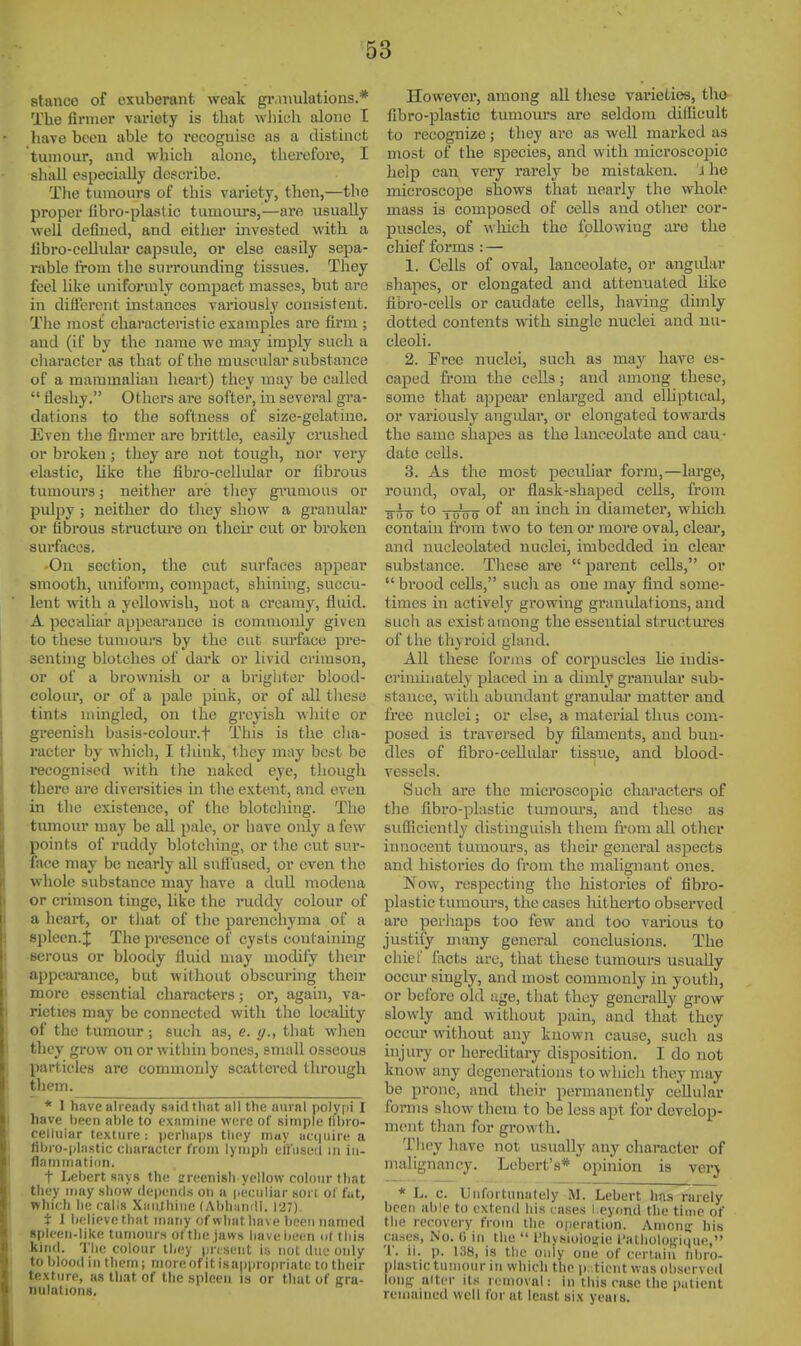 stance of exuberant weak gr.mulations.* The firmer variety is that wliieh alone I have been able to recognise as a distinct tumour, and which alone, therefore, I sliall especially describe. Tlie tumours of this variety, then,—the proper libro-plastic tumours,—are usually well defined, and either invested with a fibro-cellular capsule, or else easily sepa- rable from the surrounding tissues. They feel like uniformly compact masses, but are in diiierent instances variously consistent. The most characteristic examples are firm ; and (if by the name we may imply such a eliaracter as that of the muscular substance of a mammalian heart) they may be called  fleshy. Others ai-e softer, in several gra- dations to the softness of size-gelatine. Even the firmer are brittle, easily crushed or broken; they are not toiigh, nor very elastic, like the fibro-cellular or fibrous tumours; neither are tliey gi-UQious or pulpy ; neither do tliey show a granular or fibrous structm-e on their cut or broken surfaces. On section, the cut surfaces appear smooth, uniform, compact, shining, succu- lent with a yellowish, not a creamy, fluid. A pecahar appearance is commonly given to these tumours by the cut surface pre- senting blotches of dark or livid crimson, or of a brownish or a brighter blood- colour, or of a pale pink, or of all these tints utingled, on the greyish wliite or greenish basis-colour.f This is the elia- racter by which, I tliink, they may best be recognised with the naked eye, thougli there are diversities in the extent, and even in the existence, of the blotcliing. The tumour may be all pale, or have only a few points of ruddy blotcliing, or the cut sur- face may be nearly all suffused, or even the whole substance may have a dull modena or crimson tinge, Uke the ruddy colour of a heart, or tJiat of the parenchyma of a spleen.J The presence of cysts containing •serous or bloody fluid may modify their appearance, but without obscuring their more essential characters; or, agahi, va- rieties may be connected with tlie locality of the tumour; sucli as, e. g., that wlien they grow on or within bones, small osseous particles are commonly scattered through them. * I have already saidthiit all the aurnl polypi I have been able to exntnine W(;rc of simple tibi o- celliiiar texture : perhaps tliey inuy ucquire a fibro-pliistic character from lymph eil'iisetl in iii- flnmiiiatii)n. t Lebert s;iys the creenish yellow colour that they may show depc'iuls on a peciiliur sort of fiit, which he rails Xiiiilhine (Abliamll. 127). i I believe that many of what have been named Bplcen-like tumours of the jaws have been ot this kind. The colour they present i;j not tine only to blood in them ; more of it isappropriate to their texture, as that of the spleen is or that of gra- nulations. However, among all tliese varieties, tho fibro-plastic tumours are seldom difficult to recognize ; they are as well marked as most of the species, and with microscopic help can very rarely be mistaken. J he microscope shows that nearly the whole mass is composed of cells and otlier cor- puscles, of which the following are the chief forms : — 1. Cells of oval, lanceolate, or angidar shapes, or elongated and attenuated like fibro-cells or caudate cells, having dimly dotted contents with single nuclei and nu- cleoli. 2. Free nuclei, such as may have es- caped from the ceils; and among these, some that appear enlarged and elUptical, or variously angular, or elongated towards the same shapes as the lanceolate and cau- date cells. 3. As the most peculiar form,—large, round, oval, or flask-shaped cells, from 3^0 *o lo'oo of an inch in diameter, which contain fi'om two to ten or more oval, clear, and nucleolated nuclei, imbedded in clear substance. These are  parent cells, or  brood cells, such as one may find some- times in actively growing granulations, and such as exist among the essential structm'es of tlie thyroid gland. All these f'oruis of corpuscles he indis- criminately placed in a dimly gramdar sub- stance, with abundant granular matter and free nuclei; or else, a material thus com- posed is traversed by filaments, and bun- dles of fibro-cellular tissue, and blood- vessels. Such are the microscopic characters of the fibro-plastic tumoiu's, and these as sufliciently distinguish them from all other innocent tumours, as their general aspects and histories do from the malignant ones. Now, respecting the histories of fibro- plastic tumours, the eases liitherto observed are perhaps too few and too various to justify many general conclusions. The chief facts arc, that these tumours usually occm- singly, and most commonly in youth, or before old age, that they generally grow slowly and without pain, and that they occur witliout any known cause, such as injury or hereditary disposition. I do not know any degenerations to which they may be prone, and their permanently cellular forms show them to be less apt for develop- ment than for growth. Tliey have not usually any character of malignancy. Lebert's* opinion is very * L. c. Unfortunately M. Lebert 1ms rarely been able to extend his cases l eyond the time of the recovery from the 0|H'rntion. Amcn-r his cases, No. (i in the  I'liysiolosfie I'alliolofrique, T. ii. p. i;S8, is the only one of certain hbro- plastic tumour in which the i). ticnt was ob.served Ion;; alter its removal: in this case the patient remained well for at least six yeais.