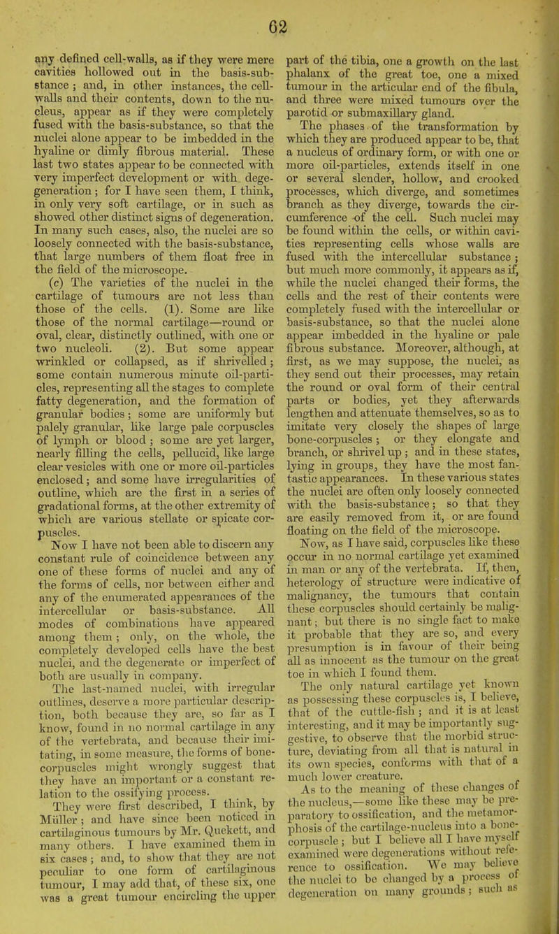 any defined cell-walls, as if they were mere cavities hollowed out in the basis-sub- stance ; and, in other instances, the cell- walls and their contents, down to the nu- cleus, appear as if they were completely fused with the basis-substance, so that the nuclei alone appear to be imbedded in the hyaline or dimly fibrous material. These last two states appear to be connected with very imperfect development or with dege- generation; for I have seen them, I think, in only very soft cartilage, or in such as showed other distinct signs of degeneration. In many such cases, also, the nuclei are so loosely connected with the basis-substance, that large numbers of them float free iu the field of the microscope. (c) The varieties of the nuclei in the cartilage of tumours are not less than those of the cells. (1). Some are hke those of the normal cartilage—round or oval, clear, distinctly outlined, with one or two nucleoli. (2). But some appear vrrinkled or collapsed, as if shrivelled; some contain numerous minute oil-parti- cles, representing all the stages to complete fatty degeneration, and the formation of granular bodies; some are uniformly but palely granular, like large pale corpuscles of lymph or blood ; some are yet larger, nearly filling the cells, pellucid, like large clear vesicles with one or more oil-particles enclosed; and some have irregularities of outline, which are the first in a series of gradational forms, at the other extremity of which are various stellate or spicate cor- puscles. Now I have not been able to discern any constant rule of coincidence between any one of these forms of nuclei and any of the forms of cells, nor between either and any of the enumerated appearances of the intercellular or basis-substance. All modes of combinations have appeared among them; only, on the whole, the completely developed cells have the best nuclei, and the degenerate or imperfect of both are usually in company. The last-named nuclei, with irregular outlines, deserve a more particular descrip- tion, both because they are, so far as I know, found in no normal cartilage in any of the vertebrata, and because their imi- tating, in some measure, tlio forms of bone- corpuscles might Avrongly suggest that they have an important or a constant re- lation to the ossifying process. Tliey were first described, I think, by Miillcr ; and have since been noticed in cartdiiginous tumours by Mr. Quekett, and many others. I have examined them in six cases ; and, to show that they are not pecuhar to one form of cartilaginous timiour, I may add that, of these six, one was a great tumom* encircling the upper part of the tibia, one a growth on the last phalanx of the great toe, one a mixed tumour in the articidar end of the fibula, and three were mixed tumours over the parotid or submaxillary gland. The phases of the transformation by which they are produced appear to be, that a nucleus of ordinary form, or with one or more oH-particles, extends itself in one or several slender, hollow, and crooked processes, which diverge, and sometimes branch, as they diverge, towards the cir- cumference of the cell. Such nuclei may be found within the cells, or within cavi- ties representing cells whose walls are fused with the intercellular substance ; but much more commonly, it appears as if, while the nuclei changed their forms, the cells and the rest of their contents were completely fused with the intercellular or basis-substance, so that the nuclei alone appear imbedded in the hyaline or pale fibrous substance. Moreover, although, at first, as we may suppose, the nuclei, as they send out their processes, may retain the round or oval form of their central parts or bodies, yet they afterwards lengthen and attenuate themselves, so as to imitate very closely the shapes of large bone-corpuscles; or they elongate and branch, or shrivel up ; and in these states, lying in groiips, they have the most fan- tastic appearances. In these various states the nuclei are often only loosely connected with the basis-substance; so that they are easily removed from it, or are found floating on the field of the microscope. Now, as I have said, corpuscles like these occur in no normal cartilage yet examined in man or any of the vertebrata. If, then, heterology of structure were indicative of malignancy, the tumours that contain these corpuscles should certainly be malig- nant ; but there is no single fact to make it probable that they are so, and every presumption is in favour of their being all as innocent as the tumour on the great toe in which I found them. The only natm-al cartilage yet known as possessing these corpusck's is, I believe, that of the cuttle-fish ; and it is at least interesting, and it may be importantly sug- gestive, to observe that the morbid struc- ture, deviating from all that is natural in its own species, conforms with tliat of a much lower creature. As to the meaning of these changes of the nucleus,—some like these may be pre- paratory to ossification, and the metamor- phosis of the cartilage-nucleus into a bone- corpuscle ; but I believe all I have myself examined were degenerations without refe- rence to ossification. We may believe the nuclei to be changed by a process ot degeneration on many grounds; such as