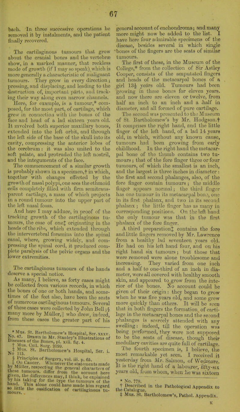 bacli. In tliree successive operations lie removed it by instalments, and the patient filially recovered. The cjvrtilaginous tumom-s tluit grow about tlie cranial bones and the vertebrae sliow, in a marked manner, that reckless mode of growth (if T may so speak) which is more generally a characteristic oi' malignant tumours. They grow in eveiy du'ection; pressing, and displacing, and leading to the destruction of, importauL parts, and track- ing their way along even narrow cliaunels. Here, for example, is a tumour,* com- posed, for the most part, of cartilage, wliich grew in conuoctiou with llie bones of the face and head of a lad sixteen years old. It mvolved both superior maxillary bones, extended into the left orbit, and through the left side of the base of the skull into its cavity, compressing the anterior lobes of the cerebrum: it was also united to the soft palate, and protruded the left nostril, and the integuments of the face. The commencement of a similar growth is probably shown in a specimen,t in which, together with changes effected by the gi'owth of nasal polypi,one sees the ethmoid cells completely filled with firm semitrans- parent cartilage, a mass of which projects in a round tumour into the upper part of the left nasal fossa. And here I may adduce, in proof of the tracking growth of the cartilaginous tu- moiu's, the case of onej; originating in the heads of the ribs, which extended through the intervertebral foramina into the spinal canal, where, growing widely, and com- pressing the spinal cord, it produced com- plete paralysis of the pelvic organs and the lower extremities. The cartilagmous tumom-s of the hands deserve a special notice. As many, I believe, as forty cases might be collected from various records, in which the bones of one or both hands, and some- times of the feet also, have been the seats of numerous cartilaginous tumom-s. Several of these cases were collected by Jolm Bell; § many more by Muller,|| who drew, indeed, from these cases the greater part of his * Mug. St. Bartholomew's Hospital, Ser.xxxv. r*o. 47. Drawn in Mr. Stanley's Illustrations of Diseases of the Hones, pi. xiii. %. 4. t VIus. Coll. Smx- 2199. No uT' *^'^''*^'°'ew'8 Hospital, Ser. i. § Principles of Surgery, vol. iii. p. 65. II On Cancer. Wlii-never the stat/iincnts made py Muiler, respectini? the Kenoral characters of these tumours, diflfer from the account here ffiven, the (liflercnces may,! think, be explained by hi8 taking for the type the tumours of the nana ihis alone could have made him reifard •o little the ossification of cartilaginous tu- gencral account of enchondroma; and many more might now be added to the list. I have here four admirable specimens of the disease, besides several in which single ' bones of the fingers are the seats of similar tumours. The first of these, in the Museum of the College,* from tlie collection of Sir Astley Cooper, consists of the amputated fingers and heads of the metacarpal bones of a girl ISg years old. Tumours had been ■growing in these bones for eleven years, and now there are eleven or twelve, from half an inch to an inch and a -half in diameter, and all formed of j)ure cartilage. The second was presented to th-j Museum of St. Bartholomew's by Mr. Hodgson.f It comprises the right hand, end the little finger of the left hand, of a lad 14 years old, in which, without any known cause, tumours had been growing from early childhood. In the right hand the metacar- pal bone of the thumb contains two tu- mours ; that of the fore finger three or four tumours, of which the smallest is an inch, and the largest is three inches in diameter: the first and second phalanges, also, of the fore finger contain tumours ; the middle finger appears normal; the third finger has one tumour in its metacarpal bon3, one in its first phalanx, and two in its second phalanx ; the little finger has as many in corresponding positions. On tlic left hand the only tumour was that in the first phalanx of the fore finger. A third preparation;]; contains the fore and httle fingers removed by Mr. Lawrence from a healthy lad seventeen years old. He had on his left hand four, and on his right hand six tumours; but those that were removed were alone troublesome and increasing. They varied from one inch and a half to one-third of an inch in dia- meter, were all covered with healthy smooth skin, and appeared to grow from the inte- rior of the bones. No account could be given of their origin: they began to grow when he was five years old, and some grew more quickly than others. It will be seen that in both fingers the formation of carti- lage in the metacarpal bones and the second phalanges is scnrcely attended with any swelling: indeed, till the operation was being performed, they were not supposed to be tlie seats of disease, though tlieir meduUaij cavities are quite full of cartilage. Tlie fourth specimen is, I believe, the most remarkable yet seen. I received it yesterday from Mr. Salmon, of VVedmore. It is the right hand of u laboui-er, fifty-six years old, from whom, when he was sixteen * No. 778. • ~ t Described in the Pathological Appendix to the Catalogue. t Mas. St. Bartholomew's, Pathol. Appendix.